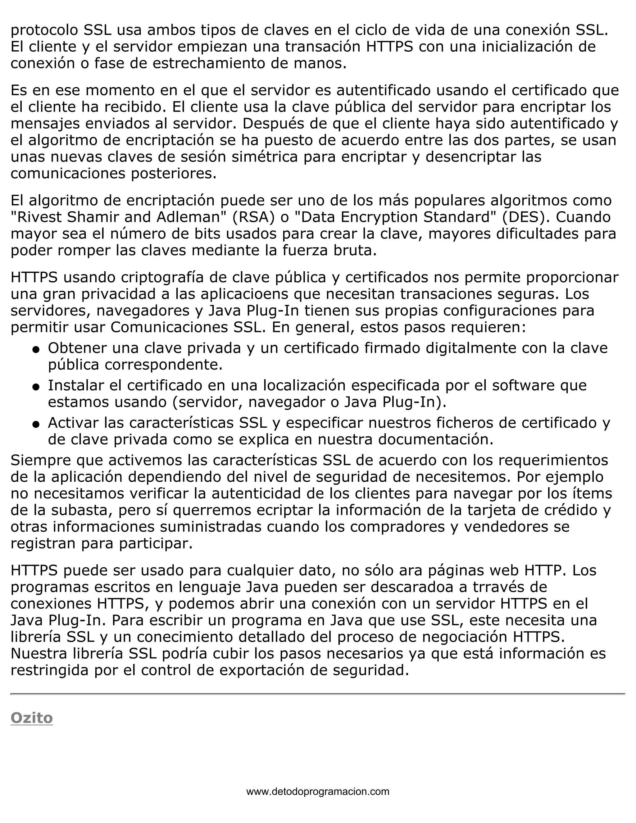 protocolo SSL usa ambos tipos de claves en el ciclo de vida de una conexión SSL. 
El cliente y el servidor empiezan una transación HTTPS con una inicialización de 
conexión o fase de estrechamiento de manos. 
Es en ese momento en el que el servidor es autentificado usando el certificado que 
el cliente ha recibido. El cliente usa la clave pública del servidor para encriptar los 
mensajes enviados al servidor. Después de que el cliente haya sido autentificado y 
el algoritmo de encriptación se ha puesto de acuerdo entre las dos partes, se usan 
unas nuevas claves de sesión simétrica para encriptar y desencriptar las 
comunicaciones posteriores. 
El algoritmo de encriptación puede ser uno de los más populares algoritmos como 
"Rivest Shamir and Adleman" (RSA) o "Data Encryption Standard" (DES). Cuando 
mayor sea el número de bits usados para crear la clave, mayores dificultades para 
poder romper las claves mediante la fuerza bruta. 
HTTPS usando criptografía de clave pública y certificados nos permite proporcionar 
una gran privacidad a las aplicacioens que necesitan transaciones seguras. Los 
servidores, navegadores y Java Plug-In tienen sus propias configuraciones para 
permitir usar Comunicaciones SSL. En general, estos pasos requieren: 
Obtener una clave privada y un certificado firmado digitalmente con la clave 
pública correspondente. 
l    
Instalar el certificado en una localización especificada por el software que 
estamos usando (servidor, navegador o Java Plug-In). 
l    
Activar las características SSL y especificar nuestros ficheros de certificado y 
de clave privada como se explica en nuestra documentación. 
l    
Siempre que activemos las características SSL de acuerdo con los requerimientos 
de la aplicación dependiendo del nivel de seguridad de necesitemos. Por ejemplo 
no necesitamos verificar la autenticidad de los clientes para navegar por los ítems 
de la subasta, pero sí querremos ecriptar la información de la tarjeta de crédido y 
otras informaciones suministradas cuando los compradores y vendedores se 
registran para participar. 
HTTPS puede ser usado para cualquier dato, no sólo ara páginas web HTTP. Los 
programas escritos en lenguaje Java pueden ser descaradoa a trravés de 
conexiones HTTPS, y podemos abrir una conexión con un servidor HTTPS en el 
Java Plug-In. Para escribir un programa en Java que use SSL, este necesita una 
librería SSL y un conecimiento detallado del proceso de negociación HTTPS. 
Nuestra librería SSL podría cubir los pasos necesarios ya que está información es 
restringida por el control de exportación de seguridad. 
Ozito 
www.detodoprogramacion.com 
 