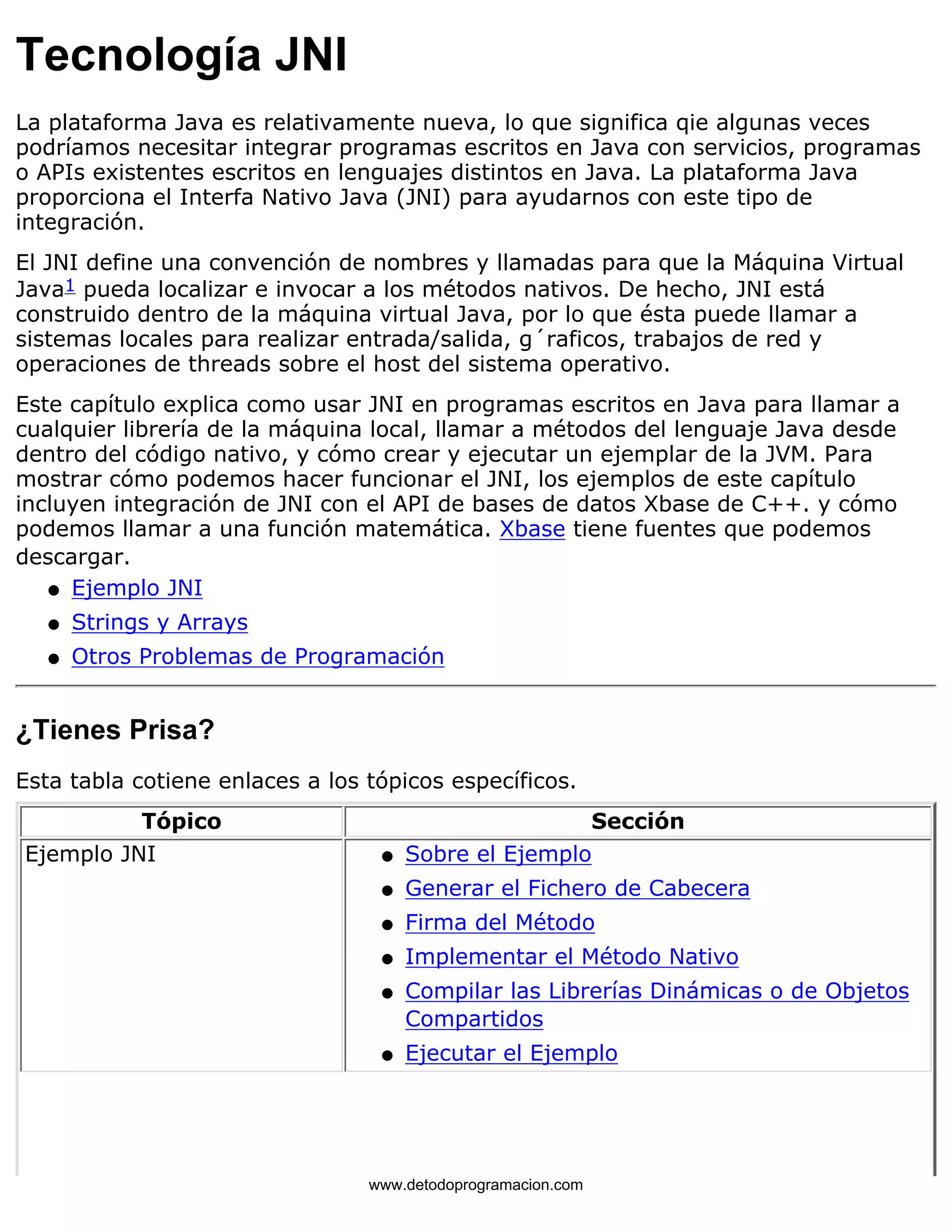 Tecnología JNI 
La plataforma Java es relativamente nueva, lo que significa qie algunas veces 
podríamos necesitar integrar programas escritos en Java con servicios, programas 
o APIs existentes escritos en lenguajes distintos en Java. La plataforma Java 
proporciona el Interfa Nativo Java (JNI) para ayudarnos con este tipo de 
integración. 
El JNI define una convención de nombres y llamadas para que la Máquina Virtual 
Java1 pueda localizar e invocar a los métodos nativos. De hecho, JNI está 
construido dentro de la máquina virtual Java, por lo que ésta puede llamar a 
sistemas locales para realizar entrada/salida, g´raficos, trabajos de red y 
operaciones de threads sobre el host del sistema operativo. 
Este capítulo explica como usar JNI en programas escritos en Java para llamar a 
cualquier librería de la máquina local, llamar a métodos del lenguaje Java desde 
dentro del código nativo, y cómo crear y ejecutar un ejemplar de la JVM. Para 
mostrar cómo podemos hacer funcionar el JNI, los ejemplos de este capítulo 
incluyen integración de JNI con el API de bases de datos Xbase de C++. y cómo 
podemos llamar a una función matemática. Xbase tiene fuentes que podemos 
descargar. 
l   Ejemplo JNI 
l   Strings y Arrays 
l   Otros Problemas de Programación 
¿Tienes Prisa? 
Esta tabla cotiene enlaces a los tópicos específicos. 
Tópico Sección 
Ejemplo JNI l   Sobre el Ejemplo 
l   Generar el Fichero de Cabecera 
l   Firma del Método 
l   Implementar el Método Nativo 
l    
Compilar las Librerías Dinámicas o de Objetos 
Compartidos 
l   Ejecutar el Ejemplo 
www.detodoprogramacion.com 
 