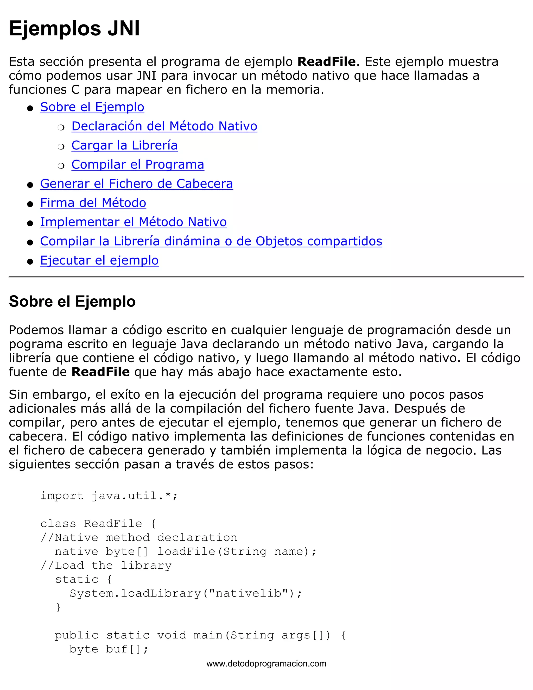 Ejemplos JNI 
Esta sección presenta el programa de ejemplo ReadFile. Este ejemplo muestra 
cómo podemos usar JNI para invocar un método nativo que hace llamadas a 
funciones C para mapear en fichero en la memoria. 
Sobre el Ejemplo 
m   Declaración del Método Nativo 
m   Cargar la Librería 
m   Compilar el Programa 
l    
l   Generar el Fichero de Cabecera 
l   Firma del Método 
l   Implementar el Método Nativo 
l   Compilar la Librería dinámina o de Objetos compartidos 
l   Ejecutar el ejemplo 
Sobre el Ejemplo 
Podemos llamar a código escrito en cualquier lenguaje de programación desde un 
pograma escrito en leguaje Java declarando un método nativo Java, cargando la 
librería que contiene el código nativo, y luego llamando al método nativo. El código 
fuente de ReadFile que hay más abajo hace exactamente esto. 
Sin embargo, el exíto en la ejecución del programa requiere uno pocos pasos 
adicionales más allá de la compilación del fichero fuente Java. Después de 
compilar, pero antes de ejecutar el ejemplo, tenemos que generar un fichero de 
cabecera. El código nativo implementa las definiciones de funciones contenidas en 
el fichero de cabecera generado y también implementa la lógica de negocio. Las 
siguientes sección pasan a través de estos pasos: 
import java.util.*; 
class ReadFile { 
//Native method declaration 
native byte[] loadFile(String name); 
//Load the library 
static { 
System.loadLibrary("nativelib"); 
} 
public static void main(String args[]) { 
byte buf[]; 
www.detodoprogramacion.com 
 