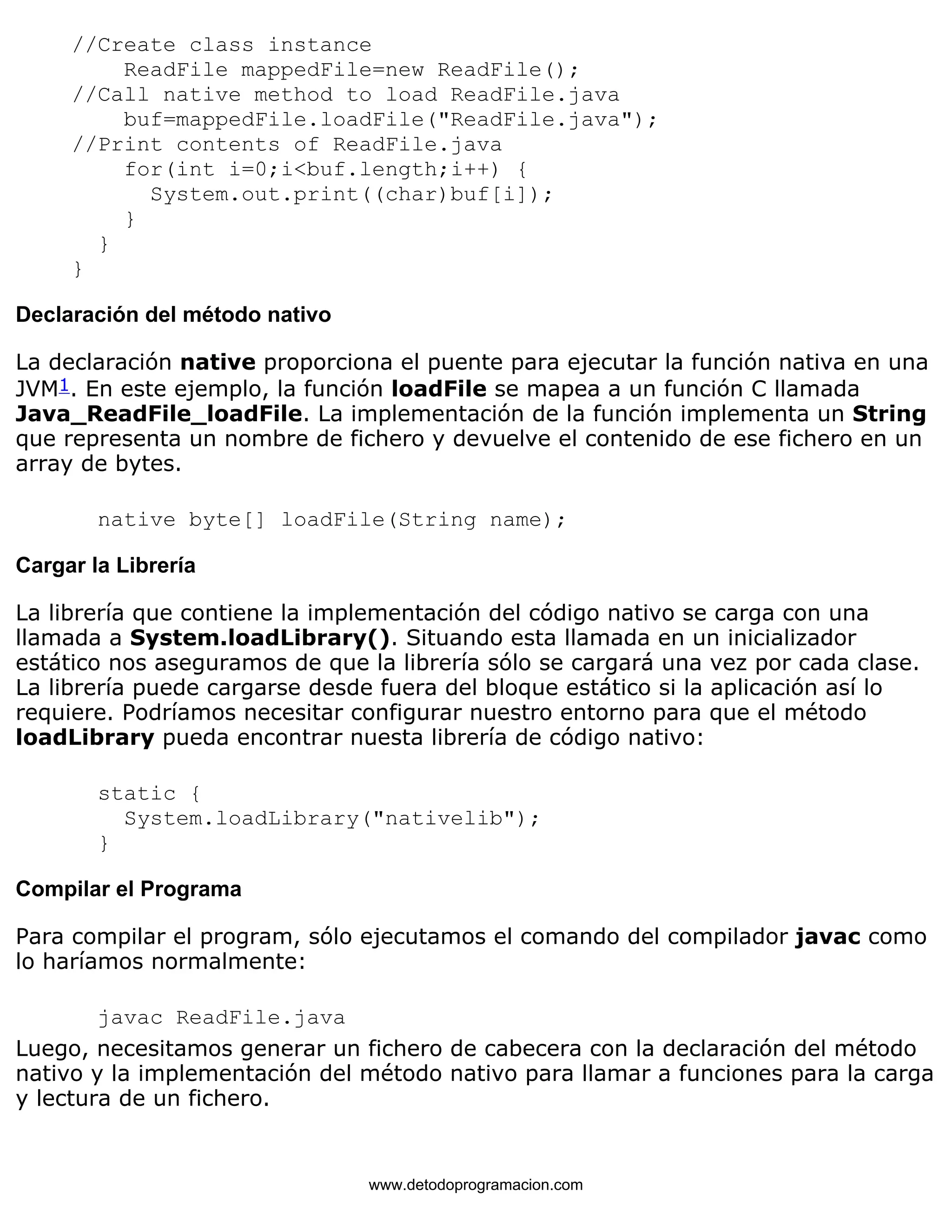 //Create class instance 
ReadFile mappedFile=new ReadFile(); 
//Call native method to load ReadFile.java 
buf=mappedFile.loadFile("ReadFile.java"); 
//Print contents of ReadFile.java 
for(int i=0;i<buf.length;i++) { 
System.out.print((char)buf[i]); 
} 
} 
} 
Declaración del método nativo 
La declaración native proporciona el puente para ejecutar la función nativa en una 
JVM1. En este ejemplo, la función loadFile se mapea a un función C llamada 
Java_ReadFile_loadFile. La implementación de la función implementa un String 
que representa un nombre de fichero y devuelve el contenido de ese fichero en un 
array de bytes. 
native byte[] loadFile(String name); 
Cargar la Librería 
La librería que contiene la implementación del código nativo se carga con una 
llamada a System.loadLibrary(). Situando esta llamada en un inicializador 
estático nos aseguramos de que la librería sólo se cargará una vez por cada clase. 
La librería puede cargarse desde fuera del bloque estático si la aplicación así lo 
requiere. Podríamos necesitar configurar nuestro entorno para que el método 
loadLibrary pueda encontrar nuesta librería de código nativo: 
static { 
System.loadLibrary("nativelib"); 
} 
Compilar el Programa 
Para compilar el program, sólo ejecutamos el comando del compilador javac como 
lo haríamos normalmente: 
javac ReadFile.java 
Luego, necesitamos generar un fichero de cabecera con la declaración del método 
nativo y la implementación del método nativo para llamar a funciones para la carga 
y lectura de un fichero. 
www.detodoprogramacion.com 
 