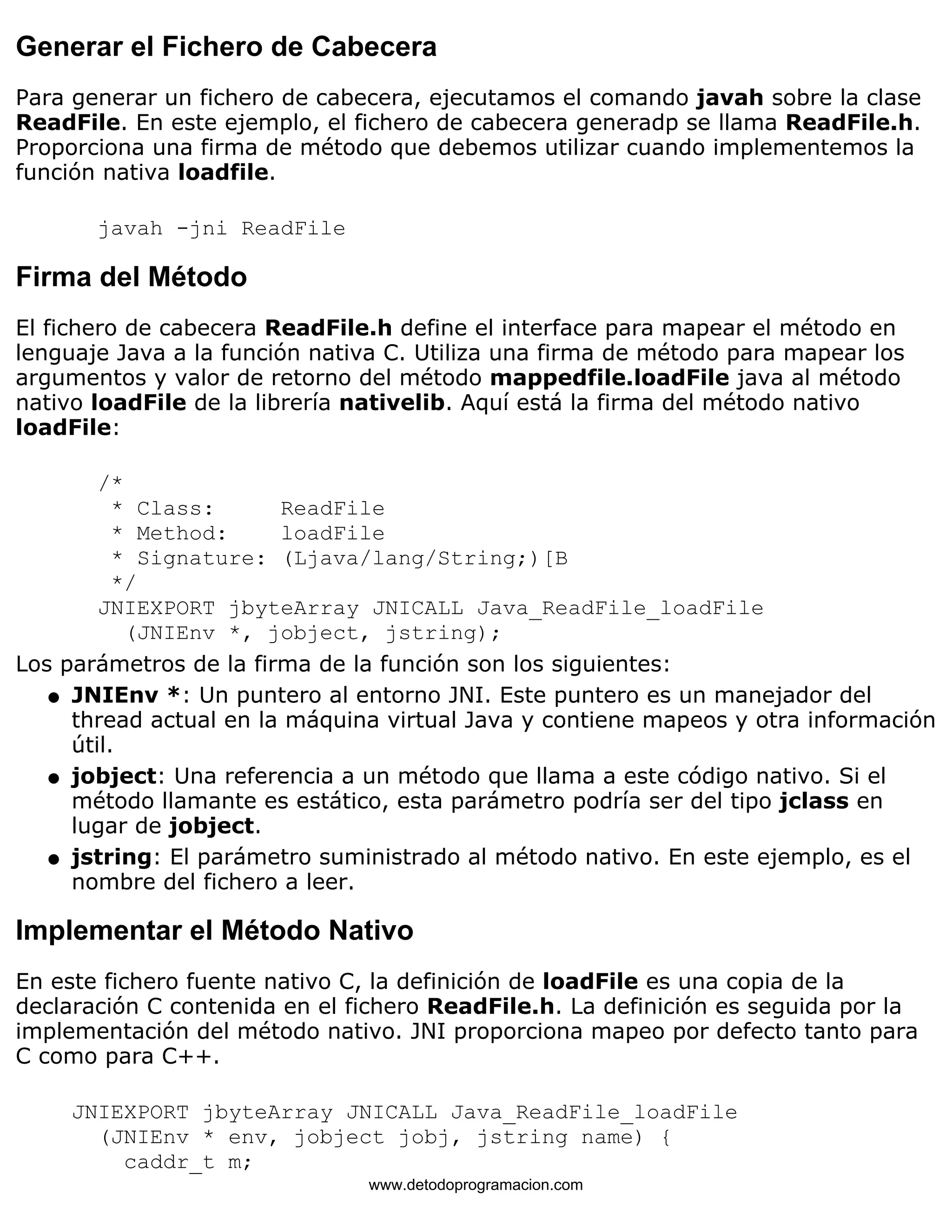 Generar el Fichero de Cabecera 
Para generar un fichero de cabecera, ejecutamos el comando javah sobre la clase 
ReadFile. En este ejemplo, el fichero de cabecera generadp se llama ReadFile.h. 
Proporciona una firma de método que debemos utilizar cuando implementemos la 
función nativa loadfile. 
javah -jni ReadFile 
Firma del Método 
El fichero de cabecera ReadFile.h define el interface para mapear el método en 
lenguaje Java a la función nativa C. Utiliza una firma de método para mapear los 
argumentos y valor de retorno del método mappedfile.loadFile java al método 
nativo loadFile de la librería nativelib. Aquí está la firma del método nativo 
loadFile: 
/* 
* Class: ReadFile 
* Method: loadFile 
* Signature: (Ljava/lang/String;)[B 
*/ 
JNIEXPORT jbyteArray JNICALL Java_ReadFile_loadFile 
(JNIEnv *, jobject, jstring); 
Los parámetros de la firma de la función son los siguientes: 
JNIEnv *: Un puntero al entorno JNI. Este puntero es un manejador del 
thread actual en la máquina virtual Java y contiene mapeos y otra información 
útil. 
l    
jobject: Una referencia a un método que llama a este código nativo. Si el 
método llamante es estático, esta parámetro podría ser del tipo jclass en 
lugar de jobject. 
l    
jstring: El parámetro suministrado al método nativo. En este ejemplo, es el 
nombre del fichero a leer. 
l    
Implementar el Método Nativo 
En este fichero fuente nativo C, la definición de loadFile es una copia de la 
declaración C contenida en el fichero ReadFile.h. La definición es seguida por la 
implementación del método nativo. JNI proporciona mapeo por defecto tanto para 
C como para C++. 
JNIEXPORT jbyteArray JNICALL Java_ReadFile_loadFile 
(JNIEnv * env, jobject jobj, jstring name) { 
caddr_t m; 
www.detodoprogramacion.com 
 