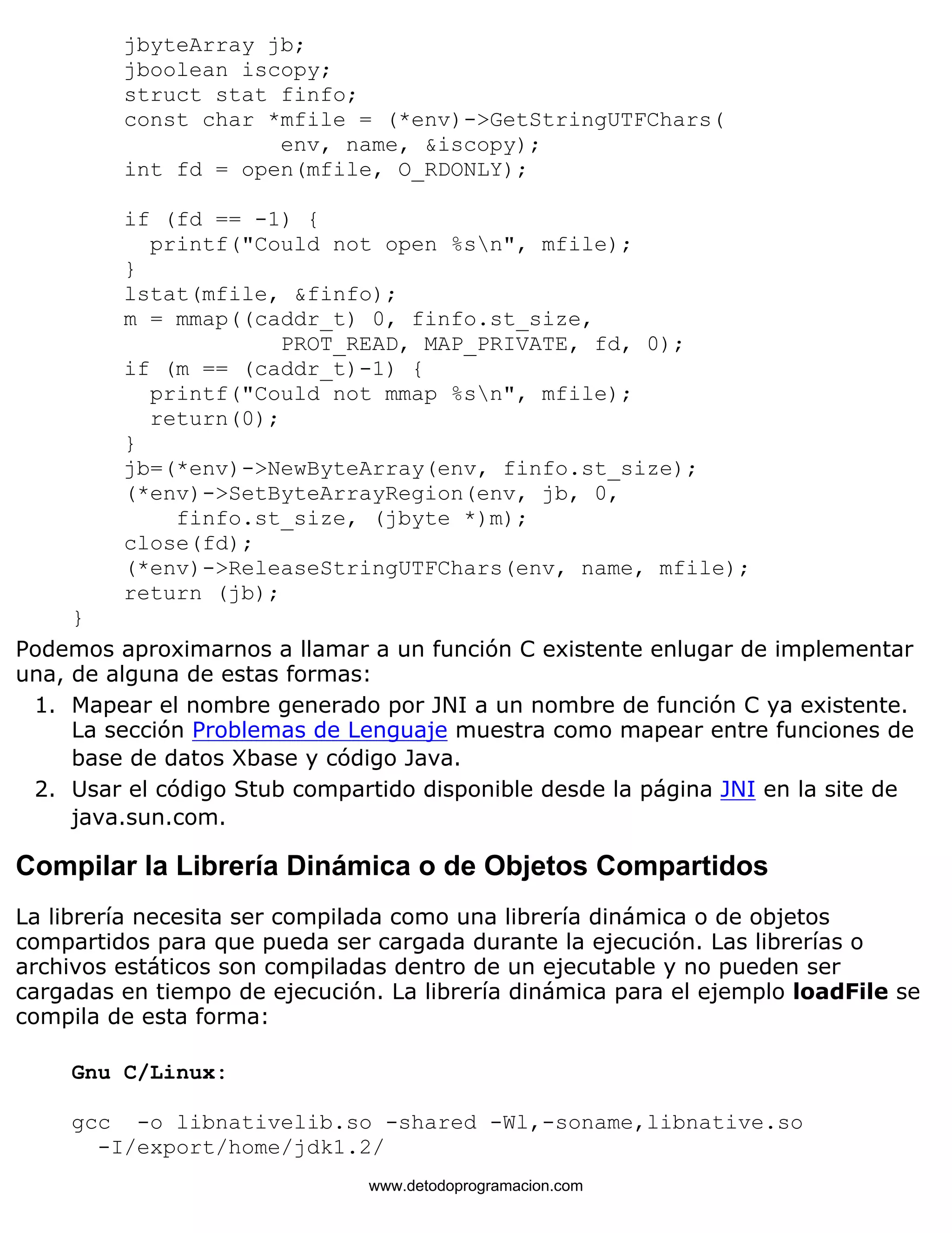 jbyteArray jb; 
jboolean iscopy; 
struct stat finfo; 
const char *mfile = (*env)->GetStringUTFChars( 
env, name, &iscopy); 
int fd = open(mfile, O_RDONLY); 
if (fd == -1) { 
printf("Could not open %sn", mfile); 
} 
lstat(mfile, &finfo); 
m = mmap((caddr_t) 0, finfo.st_size, 
PROT_READ, MAP_PRIVATE, fd, 0); 
if (m == (caddr_t)-1) { 
printf("Could not mmap %sn", mfile); 
return(0); 
} 
jb=(*env)->NewByteArray(env, finfo.st_size); 
(*env)->SetByteArrayRegion(env, jb, 0, 
finfo.st_size, (jbyte *)m); 
close(fd); 
(*env)->ReleaseStringUTFChars(env, name, mfile); 
return (jb); 
} 
Podemos aproximarnos a llamar a un función C existente enlugar de implementar 
una, de alguna de estas formas: 
Mapear el nombre generado por JNI a un nombre de función C ya existente. 
La sección Problemas de Lenguaje muestra como mapear entre funciones de 
base de datos Xbase y código Java. 
1. 
Usar el código Stub compartido disponible desde la página JNI en la site de 
java.sun.com. 
2. 
Compilar la Librería Dinámica o de Objetos Compartidos 
La librería necesita ser compilada como una librería dinámica o de objetos 
compartidos para que pueda ser cargada durante la ejecución. Las librerías o 
archivos estáticos son compiladas dentro de un ejecutable y no pueden ser 
cargadas en tiempo de ejecución. La librería dinámica para el ejemplo loadFile se 
compila de esta forma: 
Gnu C/Linux: 
gcc -o libnativelib.so -shared -Wl,-soname,libnative.so 
-I/export/home/jdk1.2/ 
www.detodoprogramacion.com 
 