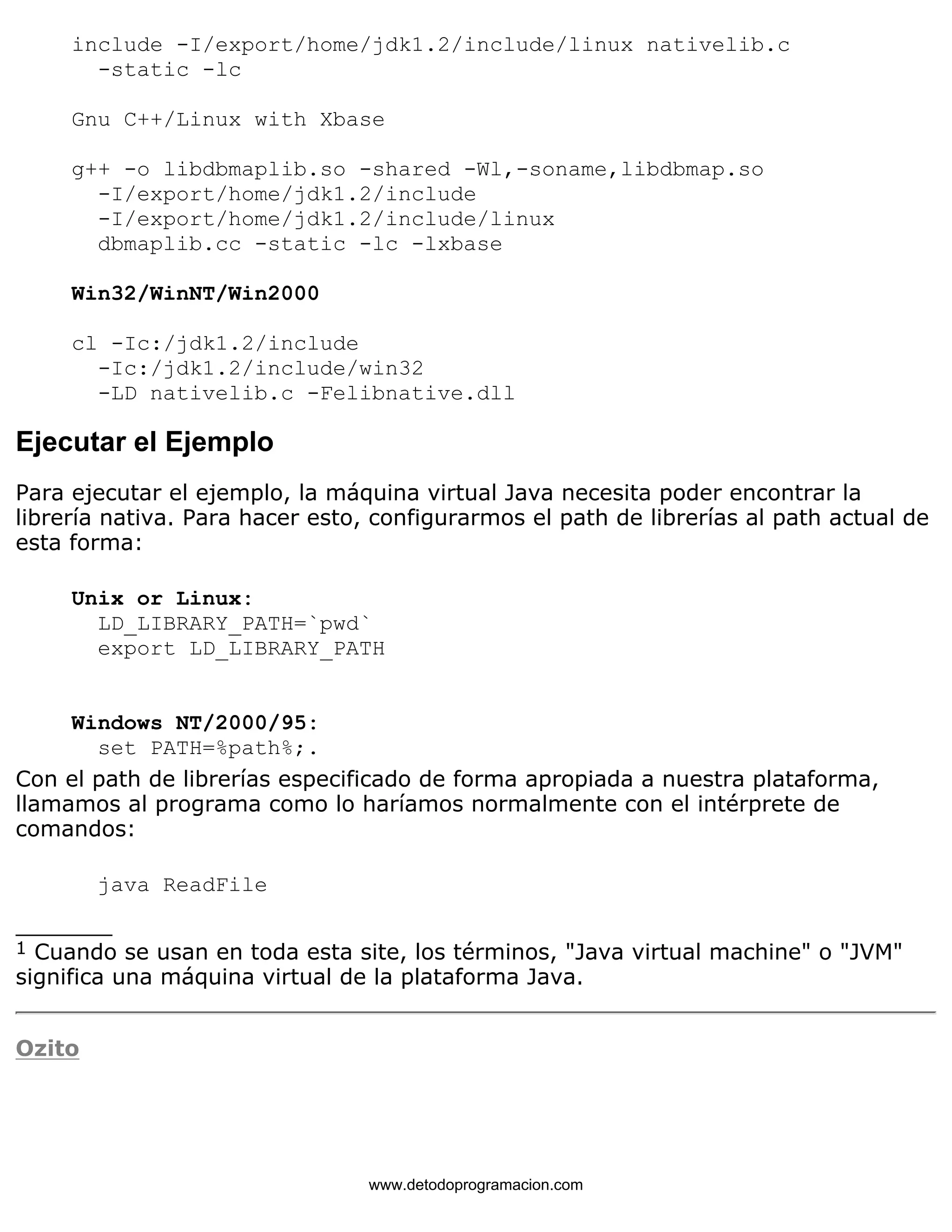 include -I/export/home/jdk1.2/include/linux nativelib.c 
-static -lc 
Gnu C++/Linux with Xbase 
g++ -o libdbmaplib.so -shared -Wl,-soname,libdbmap.so 
-I/export/home/jdk1.2/include 
-I/export/home/jdk1.2/include/linux 
dbmaplib.cc -static -lc -lxbase 
Win32/WinNT/Win2000 
cl -Ic:/jdk1.2/include 
-Ic:/jdk1.2/include/win32 
-LD nativelib.c -Felibnative.dll 
Ejecutar el Ejemplo 
Para ejecutar el ejemplo, la máquina virtual Java necesita poder encontrar la 
librería nativa. Para hacer esto, configurarmos el path de librerías al path actual de 
esta forma: 
Unix or Linux: 
LD_LIBRARY_PATH=`pwd` 
export LD_LIBRARY_PATH 
Windows NT/2000/95: 
set PATH=%path%;. 
Con el path de librerías especificado de forma apropiada a nuestra plataforma, 
llamamos al programa como lo haríamos normalmente con el intérprete de 
comandos: 
java ReadFile 
_______ 
1 Cuando se usan en toda esta site, los términos, "Java virtual machine" o "JVM" 
significa una máquina virtual de la plataforma Java. 
Ozito 
www.detodoprogramacion.com 
 