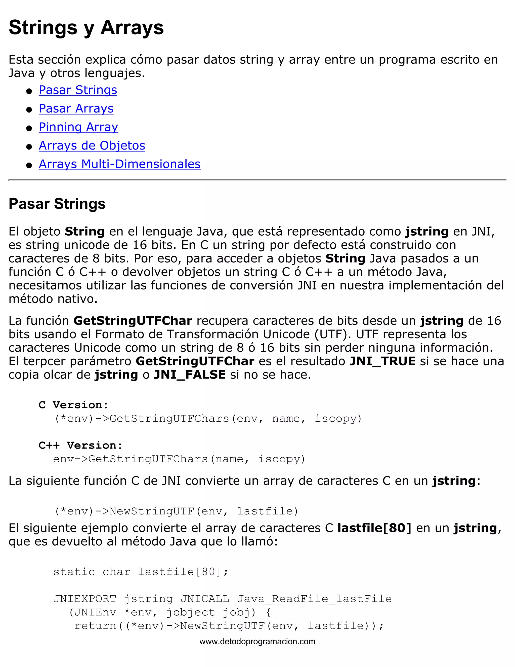 Strings y Arrays 
Esta sección explica cómo pasar datos string y array entre un programa escrito en 
Java y otros lenguajes. 
l   Pasar Strings 
l   Pasar Arrays 
l   Pinning Array 
l   Arrays de Objetos 
l   Arrays Multi-Dimensionales 
Pasar Strings 
El objeto String en el lenguaje Java, que está representado como jstring en JNI, 
es string unicode de 16 bits. En C un string por defecto está construido con 
caracteres de 8 bits. Por eso, para acceder a objetos String Java pasados a un 
función C ó C++ o devolver objetos un string C ó C++ a un método Java, 
necesitamos utilizar las funciones de conversión JNI en nuestra implementación del 
método nativo. 
La función GetStringUTFChar recupera caracteres de bits desde un jstring de 16 
bits usando el Formato de Transformación Unicode (UTF). UTF representa los 
caracteres Unicode como un string de 8 ó 16 bits sin perder ninguna información. 
El terpcer parámetro GetStringUTFChar es el resultado JNI_TRUE si se hace una 
copia olcar de jstring o JNI_FALSE si no se hace. 
C Version: 
(*env)->GetStringUTFChars(env, name, iscopy) 
C++ Version: 
env->GetStringUTFChars(name, iscopy) 
La siguiente función C de JNI convierte un array de caracteres C en un jstring: 
(*env)->NewStringUTF(env, lastfile) 
El siguiente ejemplo convierte el array de caracteres C lastfile[80] en un jstring, 
que es devuelto al método Java que lo llamó: 
static char lastfile[80]; 
JNIEXPORT jstring JNICALL Java_ReadFile_lastFile 
(JNIEnv *env, jobject jobj) { 
return((*env)->NewStringUTF(env, lastfile)); 
www.detodoprogramacion.com 
 