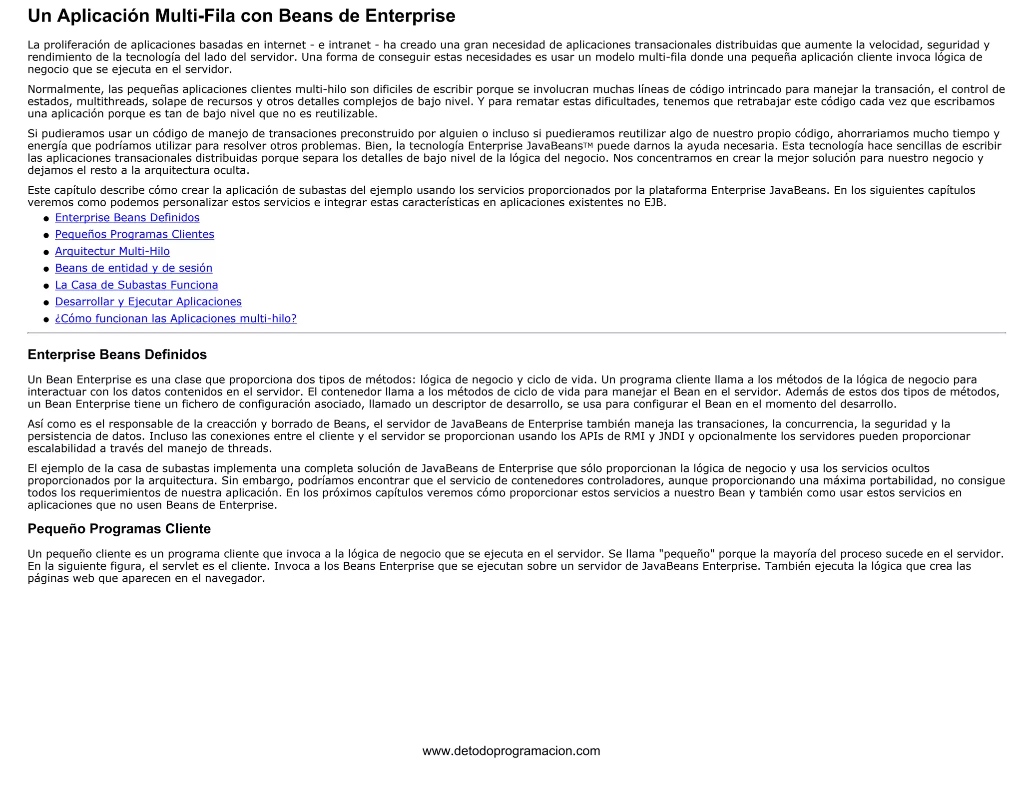 Un Aplicación Multi-Fila con Beans de Enterprise 
La proliferación de aplicaciones basadas en internet - e intranet - ha creado una gran necesidad de aplicaciones transacionales distribuidas que aumente la velocidad, seguridad y 
rendimiento de la tecnología del lado del servidor. Una forma de conseguir estas necesidades es usar un modelo multi-fila donde una pequeña aplicación cliente invoca lógica de 
negocio que se ejecuta en el servidor. 
Normalmente, las pequeñas aplicaciones clientes multi-hilo son dificiles de escribir porque se involucran muchas líneas de código intrincado para manejar la transación, el control de 
estados, multithreads, solape de recursos y otros detalles complejos de bajo nivel. Y para rematar estas dificultades, tenemos que retrabajar este código cada vez que escribamos 
una aplicación porque es tan de bajo nivel que no es reutilizable. 
Si pudieramos usar un código de manejo de transaciones preconstruido por alguien o incluso si puedieramos reutilizar algo de nuestro propio código, ahorrariamos mucho tiempo y 
energía que podríamos utilizar para resolver otros problemas. Bien, la tecnología Enterprise JavaBeansTM puede darnos la ayuda necesaria. Esta tecnología hace sencillas de escribir 
las aplicaciones transacionales distribuidas porque separa los detalles de bajo nivel de la lógica del negocio. Nos concentramos en crear la mejor solución para nuestro negocio y 
dejamos el resto a la arquitectura oculta. 
Este capítulo describe cómo crear la aplicación de subastas del ejemplo usando los servicios proporcionados por la plataforma Enterprise JavaBeans. En los siguientes capítulos 
veremos como podemos personalizar estos servicios e integrar estas características en aplicaciones existentes no EJB. 
l   Enterprise Beans Definidos 
l   Pequeños Programas Clientes 
l   Arquitectur Multi-Hilo 
l   Beans de entidad y de sesión 
l   La Casa de Subastas Funciona 
l   Desarrollar y Ejecutar Aplicaciones 
l   ¿Cómo funcionan las Aplicaciones multi-hilo? 
Enterprise Beans Definidos 
Un Bean Enterprise es una clase que proporciona dos tipos de métodos: lógica de negocio y ciclo de vida. Un programa cliente llama a los métodos de la lógica de negocio para 
interactuar con los datos contenidos en el servidor. El contenedor llama a los métodos de ciclo de vida para manejar el Bean en el servidor. Además de estos dos tipos de métodos, 
un Bean Enterprise tiene un fichero de configuración asociado, llamado un descriptor de desarrollo, se usa para configurar el Bean en el momento del desarrollo. 
Así como es el responsable de la creacción y borrado de Beans, el servidor de JavaBeans de Enterprise también maneja las transaciones, la concurrencia, la seguridad y la 
persistencia de datos. Incluso las conexiones entre el cliente y el servidor se proporcionan usando los APIs de RMI y JNDI y opcionalmente los servidores pueden proporcionar 
escalabilidad a través del manejo de threads. 
El ejemplo de la casa de subastas implementa una completa solución de JavaBeans de Enterprise que sólo proporcionan la lógica de negocio y usa los servicios ocultos 
proporcionados por la arquitectura. Sin embargo, podríamos encontrar que el servicio de contenedores controladores, aunque proporcionando una máxima portabilidad, no consigue 
todos los requerimientos de nuestra aplicación. En los próximos capítulos veremos cómo proporcionar estos servicios a nuestro Bean y también como usar estos servicios en 
aplicaciones que no usen Beans de Enterprise. 
Pequeño Programas Cliente 
Un pequeño cliente es un programa cliente que invoca a la lógica de negocio que se ejecuta en el servidor. Se llama "pequeño" porque la mayoría del proceso sucede en el servidor. 
En la siguiente figura, el servlet es el cliente. Invoca a los Beans Enterprise que se ejecutan sobre un servidor de JavaBeans Enterprise. También ejecuta la lógica que crea las 
páginas web que aparecen en el navegador. 
www.detodoprogramacion.com 
 