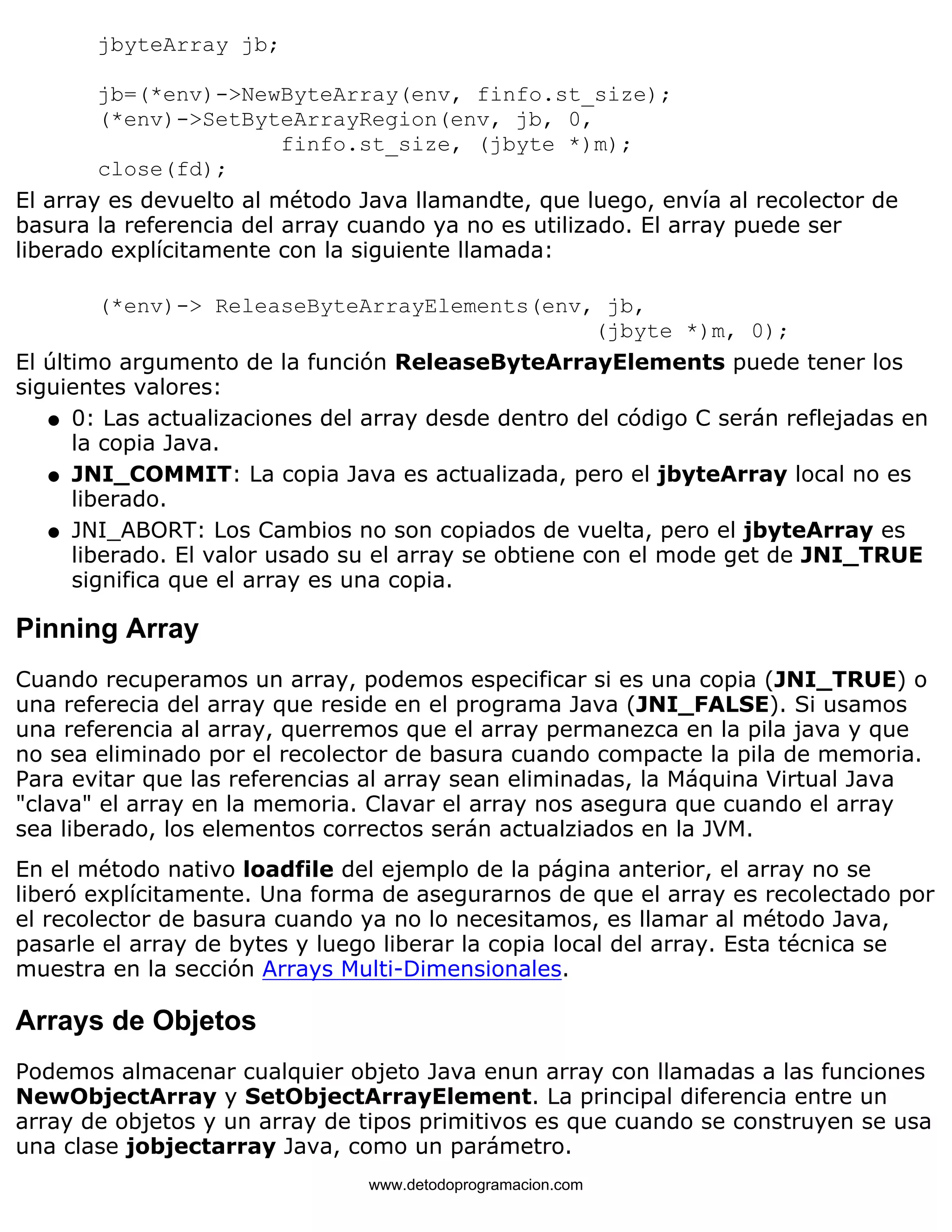 jbyteArray jb; 
jb=(*env)->NewByteArray(env, finfo.st_size); 
(*env)->SetByteArrayRegion(env, jb, 0, 
finfo.st_size, (jbyte *)m); 
close(fd); 
El array es devuelto al método Java llamandte, que luego, envía al recolector de 
basura la referencia del array cuando ya no es utilizado. El array puede ser 
liberado explícitamente con la siguiente llamada: 
(*env)-> ReleaseByteArrayElements(env, jb, 
(jbyte *)m, 0); 
El último argumento de la función ReleaseByteArrayElements puede tener los 
siguientes valores: 
0: Las actualizaciones del array desde dentro del código C serán reflejadas en 
la copia Java. 
l    
JNI_COMMIT: La copia Java es actualizada, pero el jbyteArray local no es 
liberado. 
l    
JNI_ABORT: Los Cambios no son copiados de vuelta, pero el jbyteArray es 
liberado. El valor usado su el array se obtiene con el mode get de JNI_TRUE 
significa que el array es una copia. 
l    
Pinning Array 
Cuando recuperamos un array, podemos especificar si es una copia (JNI_TRUE) o 
una referecia del array que reside en el programa Java (JNI_FALSE). Si usamos 
una referencia al array, querremos que el array permanezca en la pila java y que 
no sea eliminado por el recolector de basura cuando compacte la pila de memoria. 
Para evitar que las referencias al array sean eliminadas, la Máquina Virtual Java 
"clava" el array en la memoria. Clavar el array nos asegura que cuando el array 
sea liberado, los elementos correctos serán actualziados en la JVM. 
En el método nativo loadfile del ejemplo de la página anterior, el array no se 
liberó explícitamente. Una forma de asegurarnos de que el array es recolectado por 
el recolector de basura cuando ya no lo necesitamos, es llamar al método Java, 
pasarle el array de bytes y luego liberar la copia local del array. Esta técnica se 
muestra en la sección Arrays Multi-Dimensionales. 
Arrays de Objetos 
Podemos almacenar cualquier objeto Java enun array con llamadas a las funciones 
NewObjectArray y SetObjectArrayElement. La principal diferencia entre un 
array de objetos y un array de tipos primitivos es que cuando se construyen se usa 
una clase jobjectarray Java, como un parámetro. 
www.detodoprogramacion.com 
 