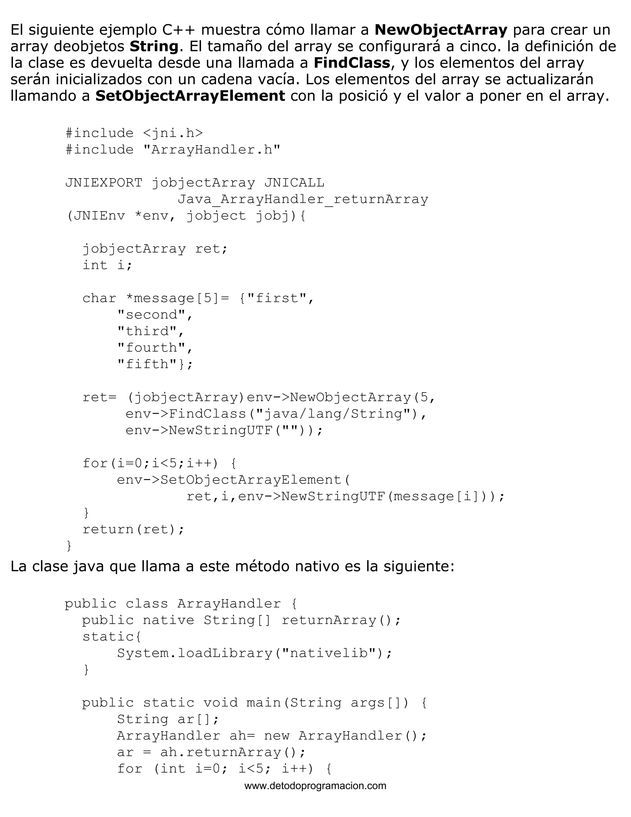 El siguiente ejemplo C++ muestra cómo llamar a NewObjectArray para crear un 
array deobjetos String. El tamaño del array se configurará a cinco. la definición de 
la clase es devuelta desde una llamada a FindClass, y los elementos del array 
serán inicializados con un cadena vacía. Los elementos del array se actualizarán 
llamando a SetObjectArrayElement con la posició y el valor a poner en el array. 
#include <jni.h> 
#include "ArrayHandler.h" 
JNIEXPORT jobjectArray JNICALL 
Java_ArrayHandler_returnArray 
(JNIEnv *env, jobject jobj){ 
jobjectArray ret; 
int i; 
char *message[5]= {"first", 
"second", 
"third", 
"fourth", 
"fifth"}; 
ret= (jobjectArray)env->NewObjectArray(5, 
env->FindClass("java/lang/String"), 
env->NewStringUTF("")); 
for(i=0;i<5;i++) { 
env->SetObjectArrayElement( 
ret,i,env->NewStringUTF(message[i])); 
} 
return(ret); 
} 
La clase java que llama a este método nativo es la siguiente: 
public class ArrayHandler { 
public native String[] returnArray(); 
static{ 
System.loadLibrary("nativelib"); 
} 
public static void main(String args[]) { 
String ar[]; 
ArrayHandler ah= new ArrayHandler(); 
ar = ah.returnArray(); 
for (int i=0; i<5; i++) { 
www.detodoprogramacion.com 
 