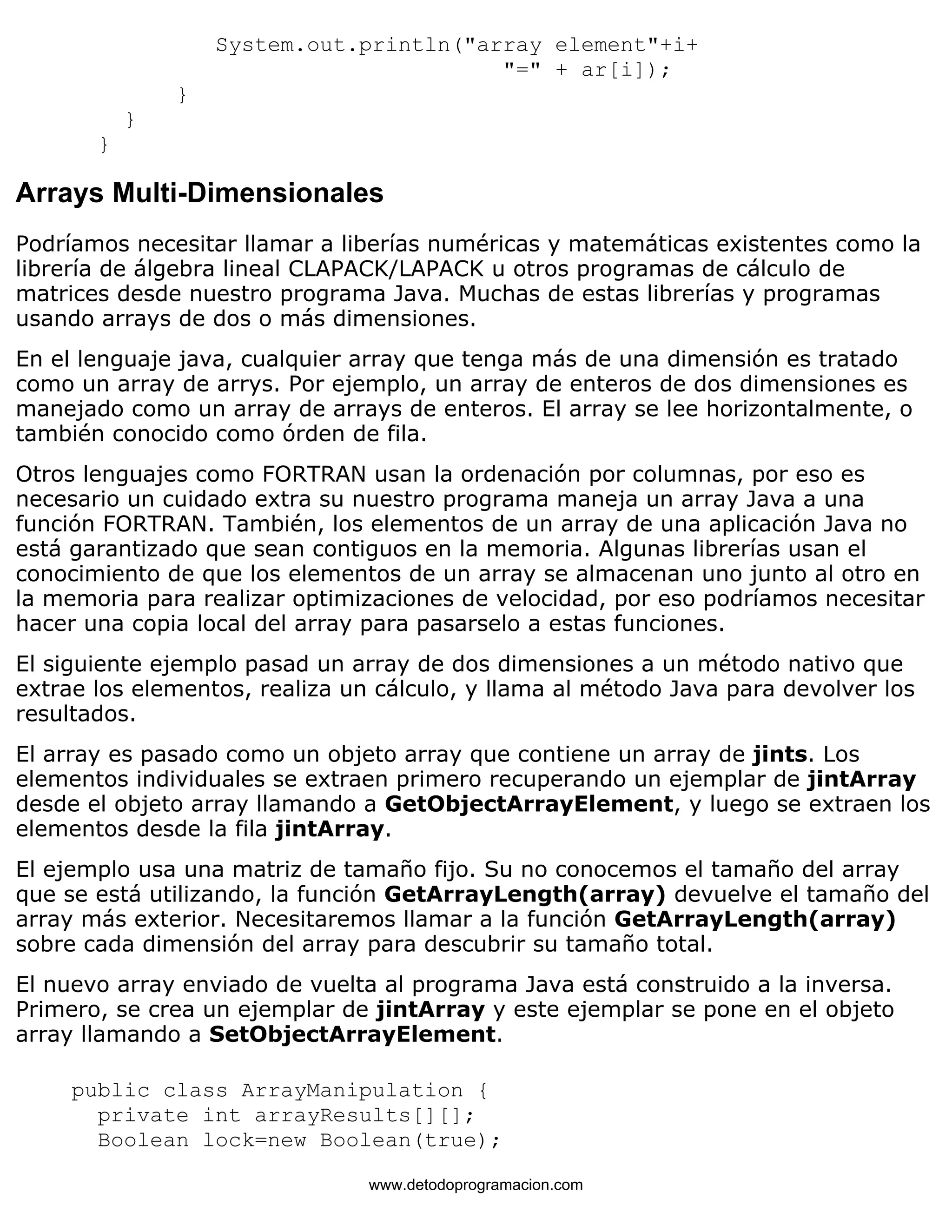 System.out.println("array element"+i+ 
"=" + ar[i]); 
} 
} 
} 
Arrays Multi-Dimensionales 
Podríamos necesitar llamar a liberías numéricas y matemáticas existentes como la 
librería de álgebra lineal CLAPACK/LAPACK u otros programas de cálculo de 
matrices desde nuestro programa Java. Muchas de estas librerías y programas 
usando arrays de dos o más dimensiones. 
En el lenguaje java, cualquier array que tenga más de una dimensión es tratado 
como un array de arrys. Por ejemplo, un array de enteros de dos dimensiones es 
manejado como un array de arrays de enteros. El array se lee horizontalmente, o 
también conocido como órden de fila. 
Otros lenguajes como FORTRAN usan la ordenación por columnas, por eso es 
necesario un cuidado extra su nuestro programa maneja un array Java a una 
función FORTRAN. También, los elementos de un array de una aplicación Java no 
está garantizado que sean contiguos en la memoria. Algunas librerías usan el 
conocimiento de que los elementos de un array se almacenan uno junto al otro en 
la memoria para realizar optimizaciones de velocidad, por eso podríamos necesitar 
hacer una copia local del array para pasarselo a estas funciones. 
El siguiente ejemplo pasad un array de dos dimensiones a un método nativo que 
extrae los elementos, realiza un cálculo, y llama al método Java para devolver los 
resultados. 
El array es pasado como un objeto array que contiene un array de jints. Los 
elementos individuales se extraen primero recuperando un ejemplar de jintArray 
desde el objeto array llamando a GetObjectArrayElement, y luego se extraen los 
elementos desde la fila jintArray. 
El ejemplo usa una matriz de tamaño fijo. Su no conocemos el tamaño del array 
que se está utilizando, la función GetArrayLength(array) devuelve el tamaño del 
array más exterior. Necesitaremos llamar a la función GetArrayLength(array) 
sobre cada dimensión del array para descubrir su tamaño total. 
El nuevo array enviado de vuelta al programa Java está construido a la inversa. 
Primero, se crea un ejemplar de jintArray y este ejemplar se pone en el objeto 
array llamando a SetObjectArrayElement. 
public class ArrayManipulation { 
private int arrayResults[][]; 
Boolean lock=new Boolean(true); 
www.detodoprogramacion.com 
 