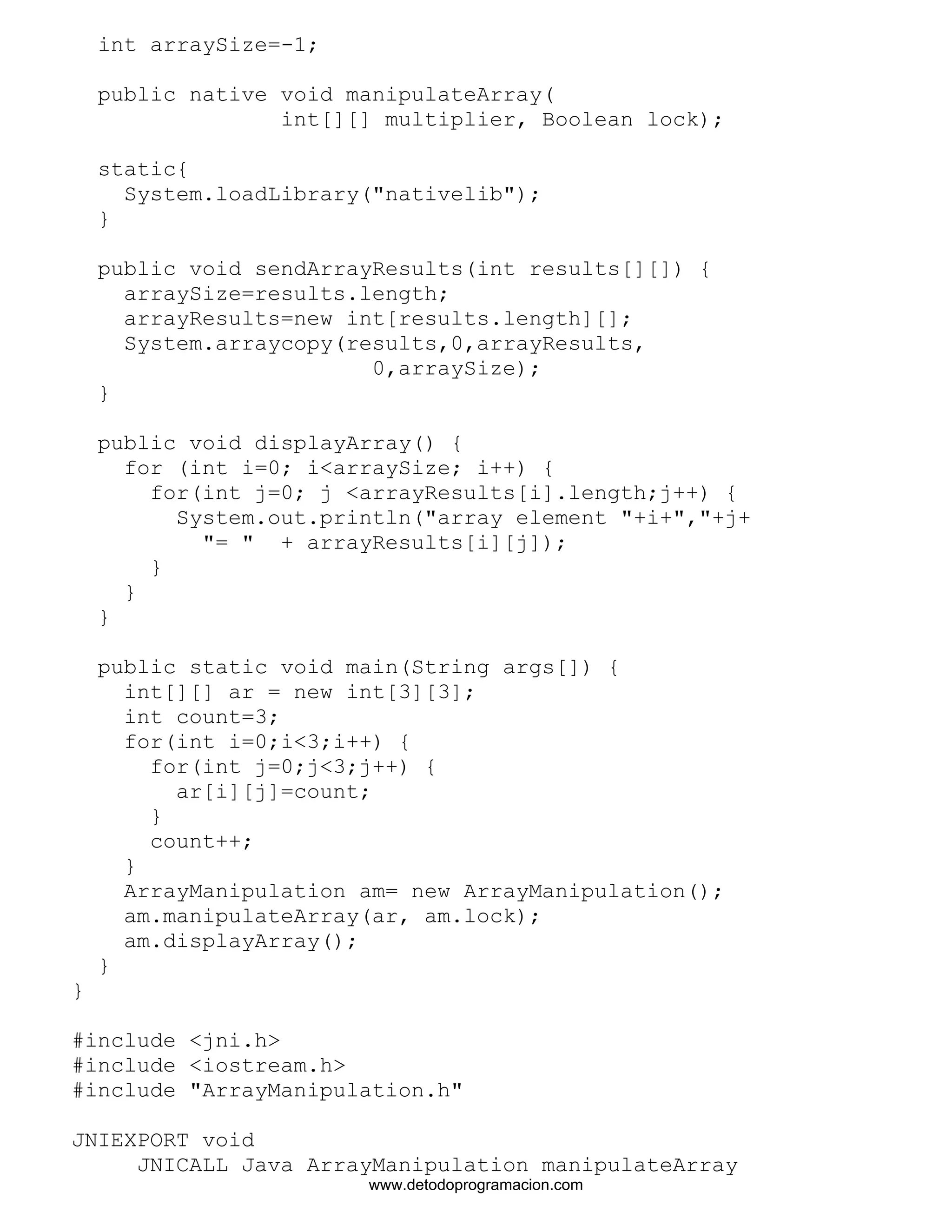 int arraySize=-1; 
public native void manipulateArray( 
int[][] multiplier, Boolean lock); 
static{ 
System.loadLibrary("nativelib"); 
} 
public void sendArrayResults(int results[][]) { 
arraySize=results.length; 
arrayResults=new int[results.length][]; 
System.arraycopy(results,0,arrayResults, 
0,arraySize); 
} 
public void displayArray() { 
for (int i=0; i<arraySize; i++) { 
for(int j=0; j <arrayResults[i].length;j++) { 
System.out.println("array element "+i+","+j+ 
"= " + arrayResults[i][j]); 
} 
} 
} 
public static void main(String args[]) { 
int[][] ar = new int[3][3]; 
int count=3; 
for(int i=0;i<3;i++) { 
for(int j=0;j<3;j++) { 
ar[i][j]=count; 
} 
count++; 
} 
ArrayManipulation am= new ArrayManipulation(); 
am.manipulateArray(ar, am.lock); 
am.displayArray(); 
} 
} 
#include <jni.h> 
#include <iostream.h> 
#include "ArrayManipulation.h" 
JNIEXPORT void 
JNICALL Java_ArrayManipulation_manipulateArray 
www.detodoprogramacion.com 
 