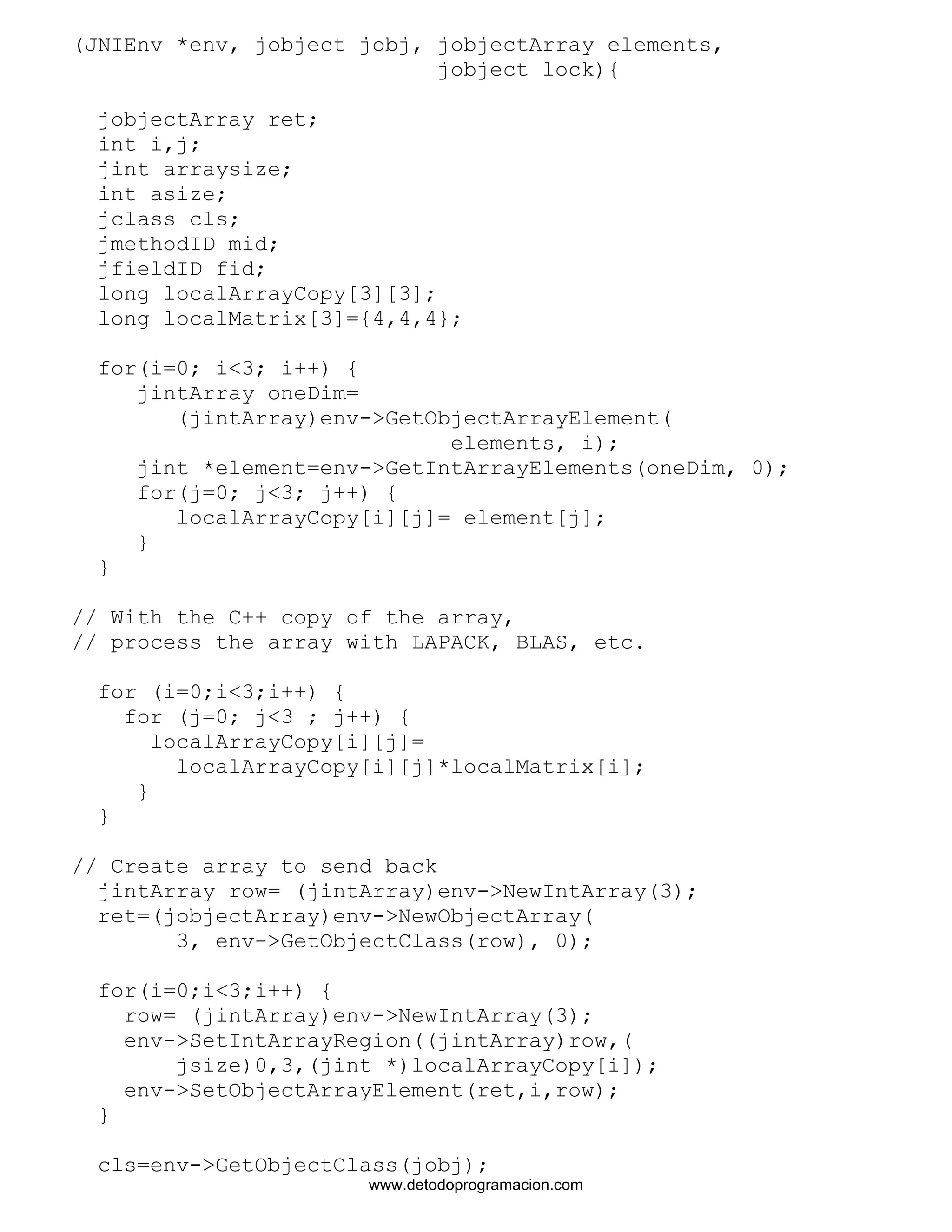 (JNIEnv *env, jobject jobj, jobjectArray elements, 
jobject lock){ 
jobjectArray ret; 
int i,j; 
jint arraysize; 
int asize; 
jclass cls; 
jmethodID mid; 
jfieldID fid; 
long localArrayCopy[3][3]; 
long localMatrix[3]={4,4,4}; 
for(i=0; i<3; i++) { 
jintArray oneDim= 
(jintArray)env->GetObjectArrayElement( 
elements, i); 
jint *element=env->GetIntArrayElements(oneDim, 0); 
for(j=0; j<3; j++) { 
localArrayCopy[i][j]= element[j]; 
} 
} 
// With the C++ copy of the array, 
// process the array with LAPACK, BLAS, etc. 
for (i=0;i<3;i++) { 
for (j=0; j<3 ; j++) { 
localArrayCopy[i][j]= 
localArrayCopy[i][j]*localMatrix[i]; 
} 
} 
// Create array to send back 
jintArray row= (jintArray)env->NewIntArray(3); 
ret=(jobjectArray)env->NewObjectArray( 
3, env->GetObjectClass(row), 0); 
for(i=0;i<3;i++) { 
row= (jintArray)env->NewIntArray(3); 
env->SetIntArrayRegion((jintArray)row,( 
jsize)0,3,(jint *)localArrayCopy[i]); 
env->SetObjectArrayElement(ret,i,row); 
} 
cls=env->GetObjectClass(jobj); 
www.detodoprogramacion.com 
 