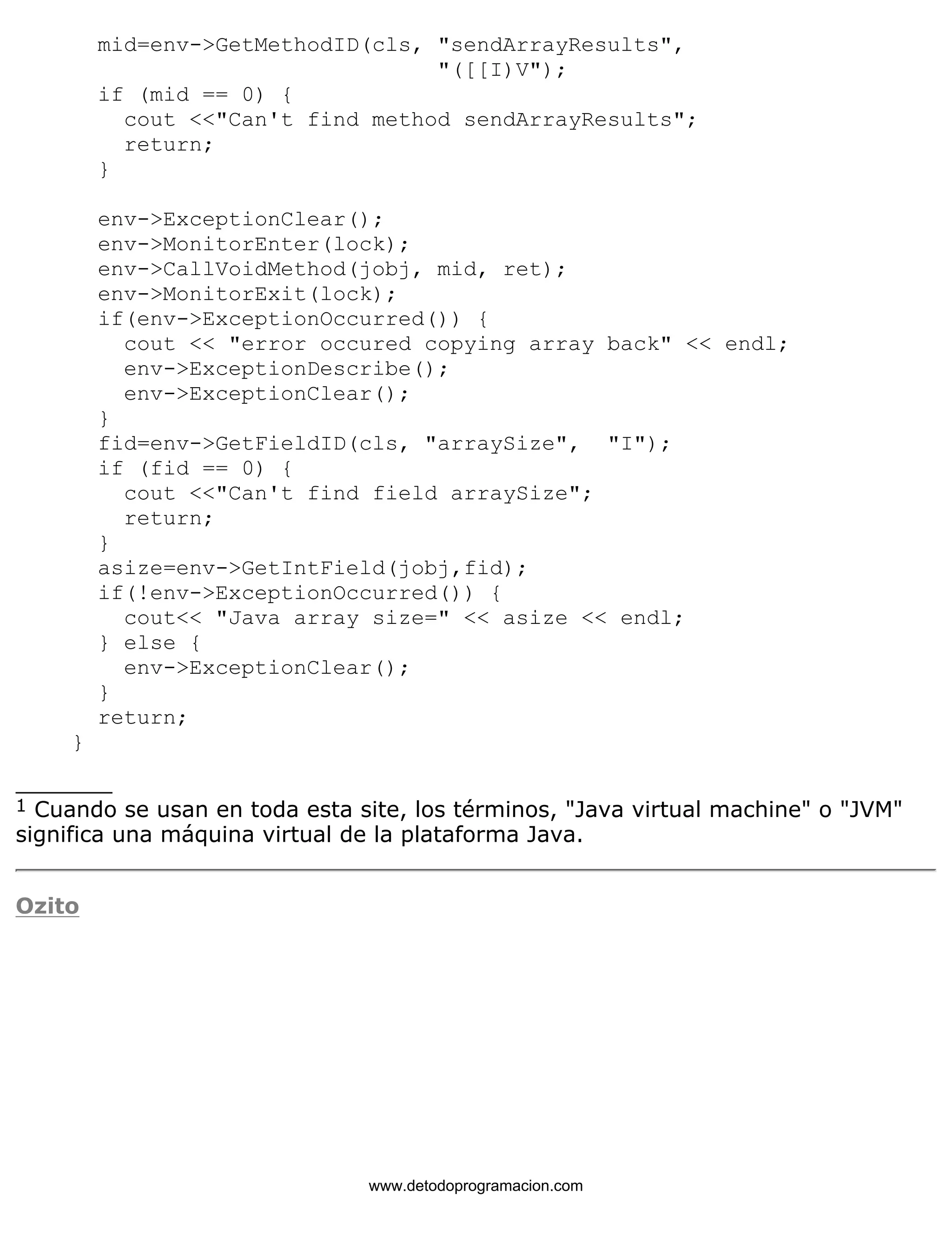 mid=env->GetMethodID(cls, "sendArrayResults", 
"([[I)V"); 
if (mid == 0) { 
cout <<"Can't find method sendArrayResults"; 
return; 
} 
env->ExceptionClear(); 
env->MonitorEnter(lock); 
env->CallVoidMethod(jobj, mid, ret); 
env->MonitorExit(lock); 
if(env->ExceptionOccurred()) { 
cout << "error occured copying array back" << endl; 
env->ExceptionDescribe(); 
env->ExceptionClear(); 
} 
fid=env->GetFieldID(cls, "arraySize", "I"); 
if (fid == 0) { 
cout <<"Can't find field arraySize"; 
return; 
} 
asize=env->GetIntField(jobj,fid); 
if(!env->ExceptionOccurred()) { 
cout<< "Java array size=" << asize << endl; 
} else { 
env->ExceptionClear(); 
} 
return; 
} 
_______ 
1 Cuando se usan en toda esta site, los términos, "Java virtual machine" o "JVM" 
significa una máquina virtual de la plataforma Java. 
Ozito 
www.detodoprogramacion.com 
 