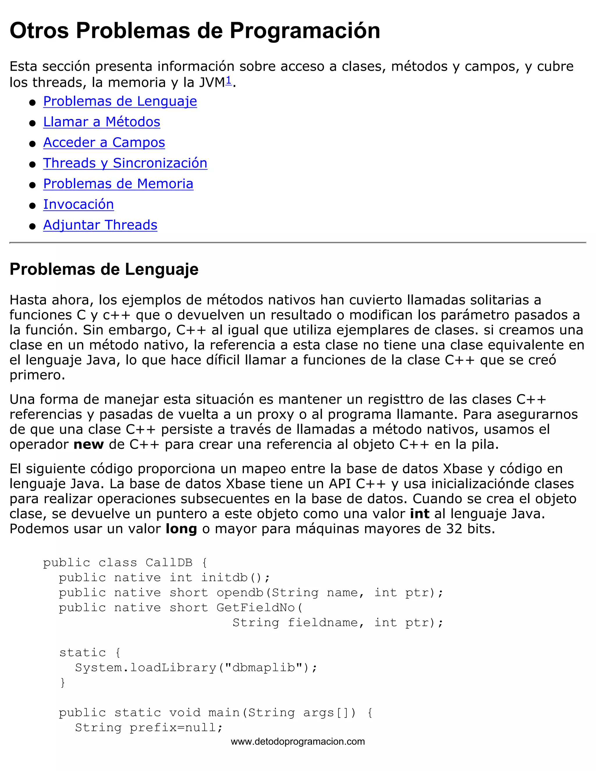 Otros Problemas de Programación 
Esta sección presenta información sobre acceso a clases, métodos y campos, y cubre 
los threads, la memoria y la JVM1. 
l   Problemas de Lenguaje 
l   Llamar a Métodos 
l   Acceder a Campos 
l   Threads y Sincronización 
l   Problemas de Memoria 
l   Invocación 
l   Adjuntar Threads 
Problemas de Lenguaje 
Hasta ahora, los ejemplos de métodos nativos han cuvierto llamadas solitarias a 
funciones C y c++ que o devuelven un resultado o modifican los parámetro pasados a 
la función. Sin embargo, C++ al igual que utiliza ejemplares de clases. si creamos una 
clase en un método nativo, la referencia a esta clase no tiene una clase equivalente en 
el lenguaje Java, lo que hace díficil llamar a funciones de la clase C++ que se creó 
primero. 
Una forma de manejar esta situación es mantener un registtro de las clases C++ 
referencias y pasadas de vuelta a un proxy o al programa llamante. Para asegurarnos 
de que una clase C++ persiste a través de llamadas a método nativos, usamos el 
operador new de C++ para crear una referencia al objeto C++ en la pila. 
El siguiente código proporciona un mapeo entre la base de datos Xbase y código en 
lenguaje Java. La base de datos Xbase tiene un API C++ y usa inicializaciónde clases 
para realizar operaciones subsecuentes en la base de datos. Cuando se crea el objeto 
clase, se devuelve un puntero a este objeto como una valor int al lenguaje Java. 
Podemos usar un valor long o mayor para máquinas mayores de 32 bits. 
public class CallDB { 
public native int initdb(); 
public native short opendb(String name, int ptr); 
public native short GetFieldNo( 
String fieldname, int ptr); 
static { 
System.loadLibrary("dbmaplib"); 
} 
public static void main(String args[]) { 
String prefix=null; 
www.detodoprogramacion.com 
 