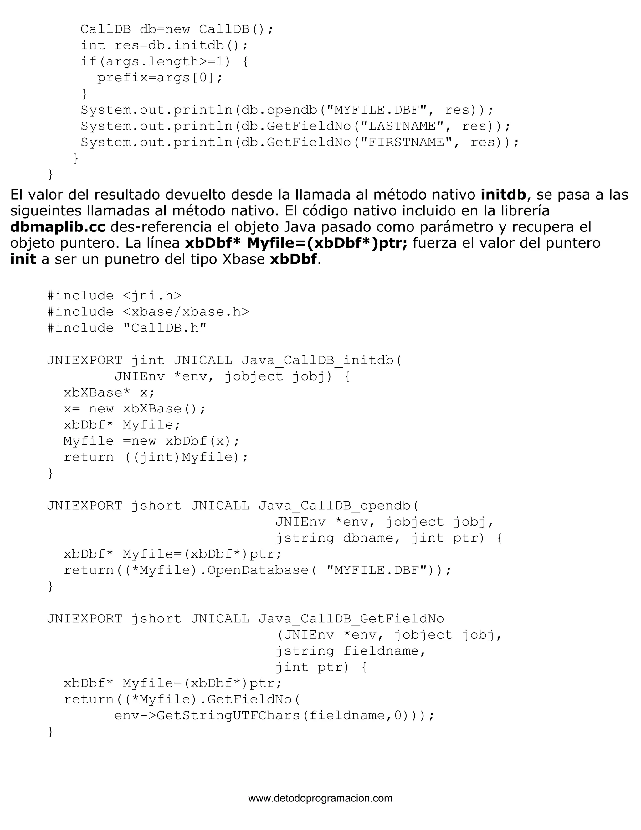 CallDB db=new CallDB(); 
int res=db.initdb(); 
if(args.length>=1) { 
prefix=args[0]; 
} 
System.out.println(db.opendb("MYFILE.DBF", res)); 
System.out.println(db.GetFieldNo("LASTNAME", res)); 
System.out.println(db.GetFieldNo("FIRSTNAME", res)); 
} 
} 
El valor del resultado devuelto desde la llamada al método nativo initdb, se pasa a las 
sigueintes llamadas al método nativo. El código nativo incluido en la librería 
dbmaplib.cc des-referencia el objeto Java pasado como parámetro y recupera el 
objeto puntero. La línea xbDbf* Myfile=(xbDbf*)ptr; fuerza el valor del puntero 
init a ser un punetro del tipo Xbase xbDbf. 
#include <jni.h> 
#include <xbase/xbase.h> 
#include "CallDB.h" 
JNIEXPORT jint JNICALL Java_CallDB_initdb( 
JNIEnv *env, jobject jobj) { 
xbXBase* x; 
x= new xbXBase(); 
xbDbf* Myfile; 
Myfile =new xbDbf(x); 
return ((jint)Myfile); 
} 
JNIEXPORT jshort JNICALL Java_CallDB_opendb( 
JNIEnv *env, jobject jobj, 
jstring dbname, jint ptr) { 
xbDbf* Myfile=(xbDbf*)ptr; 
return((*Myfile).OpenDatabase( "MYFILE.DBF")); 
} 
JNIEXPORT jshort JNICALL Java_CallDB_GetFieldNo 
(JNIEnv *env, jobject jobj, 
jstring fieldname, 
jint ptr) { 
xbDbf* Myfile=(xbDbf*)ptr; 
return((*Myfile).GetFieldNo( 
env->GetStringUTFChars(fieldname,0))); 
} 
www.detodoprogramacion.com 
 