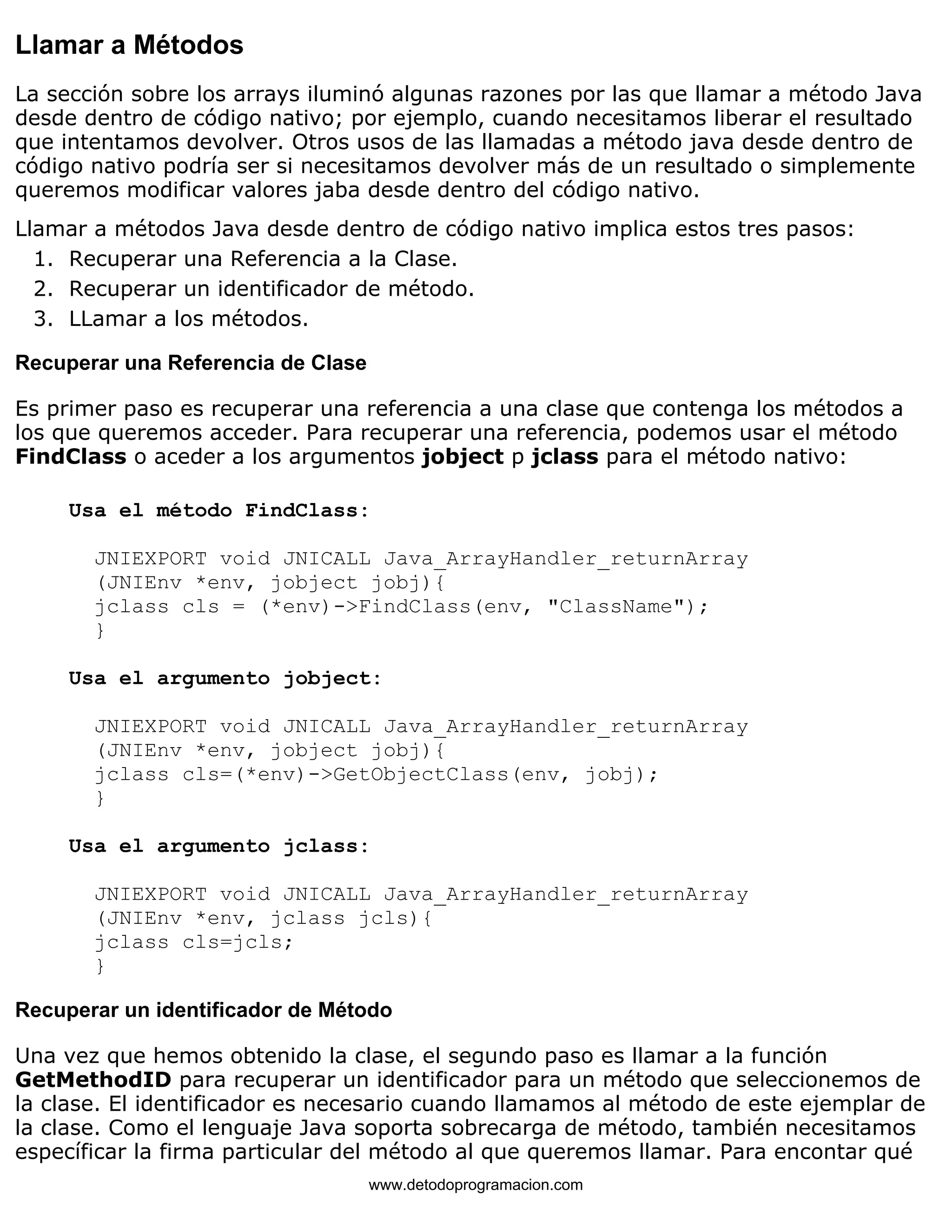 Llamar a Métodos 
La sección sobre los arrays iluminó algunas razones por las que llamar a método Java 
desde dentro de código nativo; por ejemplo, cuando necesitamos liberar el resultado 
que intentamos devolver. Otros usos de las llamadas a método java desde dentro de 
código nativo podría ser si necesitamos devolver más de un resultado o simplemente 
queremos modificar valores jaba desde dentro del código nativo. 
Llamar a métodos Java desde dentro de código nativo implica estos tres pasos: 
1. Recuperar una Referencia a la Clase. 
2. Recuperar un identificador de método. 
3. LLamar a los métodos. 
Recuperar una Referencia de Clase 
Es primer paso es recuperar una referencia a una clase que contenga los métodos a 
los que queremos acceder. Para recuperar una referencia, podemos usar el método 
FindClass o aceder a los argumentos jobject p jclass para el método nativo: 
Usa el método FindClass: 
JNIEXPORT void JNICALL Java_ArrayHandler_returnArray 
(JNIEnv *env, jobject jobj){ 
jclass cls = (*env)->FindClass(env, "ClassName"); 
} 
Usa el argumento jobject: 
JNIEXPORT void JNICALL Java_ArrayHandler_returnArray 
(JNIEnv *env, jobject jobj){ 
jclass cls=(*env)->GetObjectClass(env, jobj); 
} 
Usa el argumento jclass: 
JNIEXPORT void JNICALL Java_ArrayHandler_returnArray 
(JNIEnv *env, jclass jcls){ 
jclass cls=jcls; 
} 
Recuperar un identificador de Método 
Una vez que hemos obtenido la clase, el segundo paso es llamar a la función 
GetMethodID para recuperar un identificador para un método que seleccionemos de 
la clase. El identificador es necesario cuando llamamos al método de este ejemplar de 
la clase. Como el lenguaje Java soporta sobrecarga de método, también necesitamos 
específicar la firma particular del método al que queremos llamar. Para encontar qué 
www.detodoprogramacion.com 
 