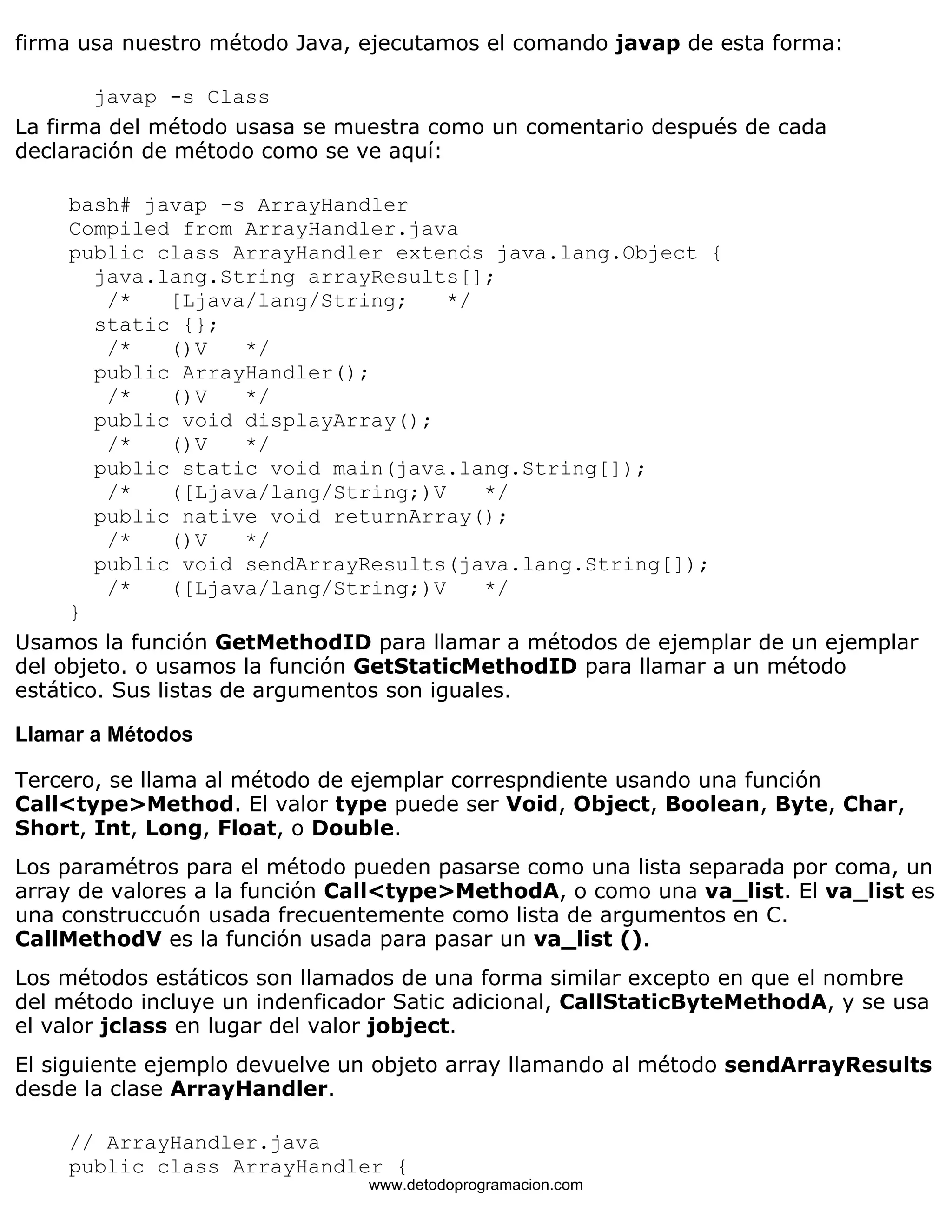 firma usa nuestro método Java, ejecutamos el comando javap de esta forma: 
javap -s Class 
La firma del método usasa se muestra como un comentario después de cada 
declaración de método como se ve aquí: 
bash# javap -s ArrayHandler 
Compiled from ArrayHandler.java 
public class ArrayHandler extends java.lang.Object { 
java.lang.String arrayResults[]; 
/* [Ljava/lang/String; */ 
static {}; 
/* ()V */ 
public ArrayHandler(); 
/* ()V */ 
public void displayArray(); 
/* ()V */ 
public static void main(java.lang.String[]); 
/* ([Ljava/lang/String;)V */ 
public native void returnArray(); 
/* ()V */ 
public void sendArrayResults(java.lang.String[]); 
/* ([Ljava/lang/String;)V */ 
} 
Usamos la función GetMethodID para llamar a métodos de ejemplar de un ejemplar 
del objeto. o usamos la función GetStaticMethodID para llamar a un método 
estático. Sus listas de argumentos son iguales. 
Llamar a Métodos 
Tercero, se llama al método de ejemplar correspndiente usando una función 
Call<type>Method. El valor type puede ser Void, Object, Boolean, Byte, Char, 
Short, Int, Long, Float, o Double. 
Los paramétros para el método pueden pasarse como una lista separada por coma, un 
array de valores a la función Call<type>MethodA, o como una va_list. El va_list es 
una construccuón usada frecuentemente como lista de argumentos en C. 
CallMethodV es la función usada para pasar un va_list (). 
Los métodos estáticos son llamados de una forma similar excepto en que el nombre 
del método incluye un indenficador Satic adicional, CallStaticByteMethodA, y se usa 
el valor jclass en lugar del valor jobject. 
El siguiente ejemplo devuelve un objeto array llamando al método sendArrayResults 
desde la clase ArrayHandler. 
// ArrayHandler.java 
public class ArrayHandler { 
www.detodoprogramacion.com 
 