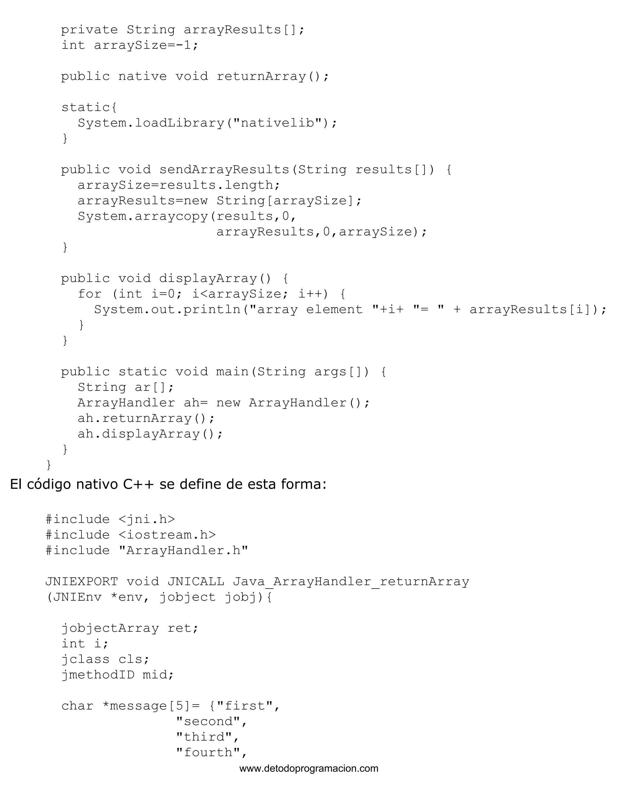 private String arrayResults[]; 
int arraySize=-1; 
public native void returnArray(); 
static{ 
System.loadLibrary("nativelib"); 
} 
public void sendArrayResults(String results[]) { 
arraySize=results.length; 
arrayResults=new String[arraySize]; 
System.arraycopy(results,0, 
arrayResults,0,arraySize); 
} 
public void displayArray() { 
for (int i=0; i<arraySize; i++) { 
System.out.println("array element "+i+ "= " + arrayResults[i]); 
} 
} 
public static void main(String args[]) { 
String ar[]; 
ArrayHandler ah= new ArrayHandler(); 
ah.returnArray(); 
ah.displayArray(); 
} 
} 
El código nativo C++ se define de esta forma: 
#include <jni.h> 
#include <iostream.h> 
#include "ArrayHandler.h" 
JNIEXPORT void JNICALL Java_ArrayHandler_returnArray 
(JNIEnv *env, jobject jobj){ 
jobjectArray ret; 
int i; 
jclass cls; 
jmethodID mid; 
char *message[5]= {"first", 
"second", 
"third", 
"fourth", 
www.detodoprogramacion.com 
 