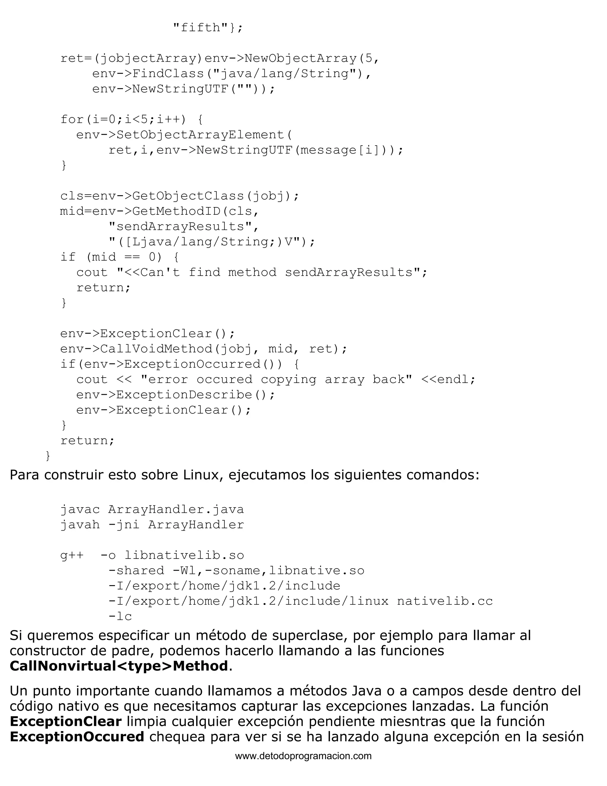 "fifth"}; 
ret=(jobjectArray)env->NewObjectArray(5, 
env->FindClass("java/lang/String"), 
env->NewStringUTF("")); 
for(i=0;i<5;i++) { 
env->SetObjectArrayElement( 
ret,i,env->NewStringUTF(message[i])); 
} 
cls=env->GetObjectClass(jobj); 
mid=env->GetMethodID(cls, 
"sendArrayResults", 
"([Ljava/lang/String;)V"); 
if (mid == 0) { 
cout "<<Can't find method sendArrayResults"; 
return; 
} 
env->ExceptionClear(); 
env->CallVoidMethod(jobj, mid, ret); 
if(env->ExceptionOccurred()) { 
cout << "error occured copying array back" <<endl; 
env->ExceptionDescribe(); 
env->ExceptionClear(); 
} 
return; 
} 
Para construir esto sobre Linux, ejecutamos los siguientes comandos: 
javac ArrayHandler.java 
javah -jni ArrayHandler 
g++ -o libnativelib.so 
-shared -Wl,-soname,libnative.so 
-I/export/home/jdk1.2/include 
-I/export/home/jdk1.2/include/linux nativelib.cc 
-lc 
Si queremos especificar un método de superclase, por ejemplo para llamar al 
constructor de padre, podemos hacerlo llamando a las funciones 
CallNonvirtual<type>Method. 
Un punto importante cuando llamamos a métodos Java o a campos desde dentro del 
código nativo es que necesitamos capturar las excepciones lanzadas. La función 
ExceptionClear limpia cualquier excepción pendiente miesntras que la función 
ExceptionOccured chequea para ver si se ha lanzado alguna excepción en la sesión 
www.detodoprogramacion.com 
 