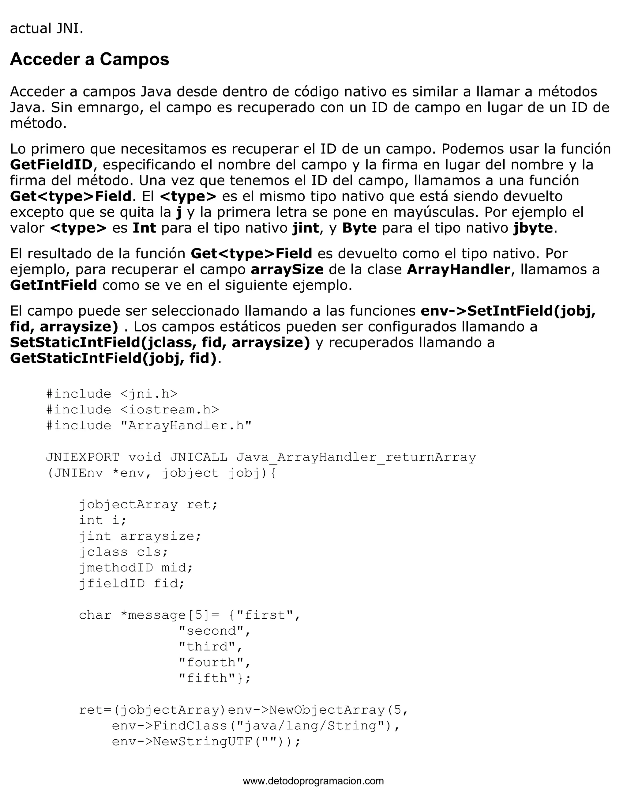 actual JNI. 
Acceder a Campos 
Acceder a campos Java desde dentro de código nativo es similar a llamar a métodos 
Java. Sin emnargo, el campo es recuperado con un ID de campo en lugar de un ID de 
método. 
Lo primero que necesitamos es recuperar el ID de un campo. Podemos usar la función 
GetFieldID, especificando el nombre del campo y la firma en lugar del nombre y la 
firma del método. Una vez que tenemos el ID del campo, llamamos a una función 
Get<type>Field. El <type> es el mismo tipo nativo que está siendo devuelto 
excepto que se quita la j y la primera letra se pone en mayúsculas. Por ejemplo el 
valor <type> es Int para el tipo nativo jint, y Byte para el tipo nativo jbyte. 
El resultado de la función Get<type>Field es devuelto como el tipo nativo. Por 
ejemplo, para recuperar el campo arraySize de la clase ArrayHandler, llamamos a 
GetIntField como se ve en el siguiente ejemplo. 
El campo puede ser seleccionado llamando a las funciones env->SetIntField(jobj, 
fid, arraysize) . Los campos estáticos pueden ser configurados llamando a 
SetStaticIntField(jclass, fid, arraysize) y recuperados llamando a 
GetStaticIntField(jobj, fid). 
#include <jni.h> 
#include <iostream.h> 
#include "ArrayHandler.h" 
JNIEXPORT void JNICALL Java_ArrayHandler_returnArray 
(JNIEnv *env, jobject jobj){ 
jobjectArray ret; 
int i; 
jint arraysize; 
jclass cls; 
jmethodID mid; 
jfieldID fid; 
char *message[5]= {"first", 
"second", 
"third", 
"fourth", 
"fifth"}; 
ret=(jobjectArray)env->NewObjectArray(5, 
env->FindClass("java/lang/String"), 
env->NewStringUTF("")); 
www.detodoprogramacion.com 
 