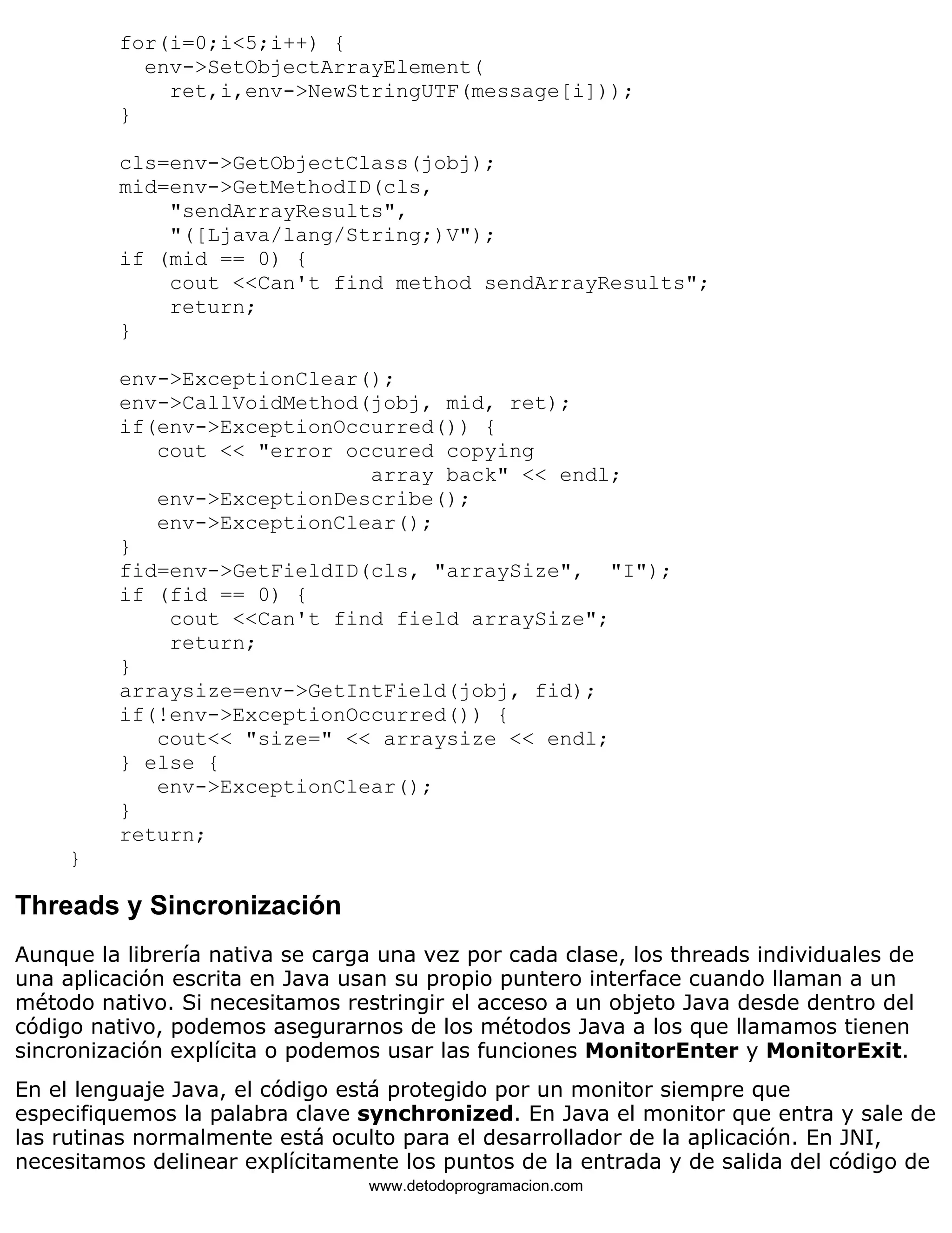 for(i=0;i<5;i++) { 
env->SetObjectArrayElement( 
ret,i,env->NewStringUTF(message[i])); 
} 
cls=env->GetObjectClass(jobj); 
mid=env->GetMethodID(cls, 
"sendArrayResults", 
"([Ljava/lang/String;)V"); 
if (mid == 0) { 
cout <<Can't find method sendArrayResults"; 
return; 
} 
env->ExceptionClear(); 
env->CallVoidMethod(jobj, mid, ret); 
if(env->ExceptionOccurred()) { 
cout << "error occured copying 
array back" << endl; 
env->ExceptionDescribe(); 
env->ExceptionClear(); 
} 
fid=env->GetFieldID(cls, "arraySize", "I"); 
if (fid == 0) { 
cout <<Can't find field arraySize"; 
return; 
} 
arraysize=env->GetIntField(jobj, fid); 
if(!env->ExceptionOccurred()) { 
cout<< "size=" << arraysize << endl; 
} else { 
env->ExceptionClear(); 
} 
return; 
} 
Threads y Sincronización 
Aunque la librería nativa se carga una vez por cada clase, los threads individuales de 
una aplicación escrita en Java usan su propio puntero interface cuando llaman a un 
método nativo. Si necesitamos restringir el acceso a un objeto Java desde dentro del 
código nativo, podemos asegurarnos de los métodos Java a los que llamamos tienen 
sincronización explícita o podemos usar las funciones MonitorEnter y MonitorExit. 
En el lenguaje Java, el código está protegido por un monitor siempre que 
especifiquemos la palabra clave synchronized. En Java el monitor que entra y sale de 
las rutinas normalmente está oculto para el desarrollador de la aplicación. En JNI, 
necesitamos delinear explícitamente los puntos de la entrada y de salida del código de 
www.detodoprogramacion.com 
 