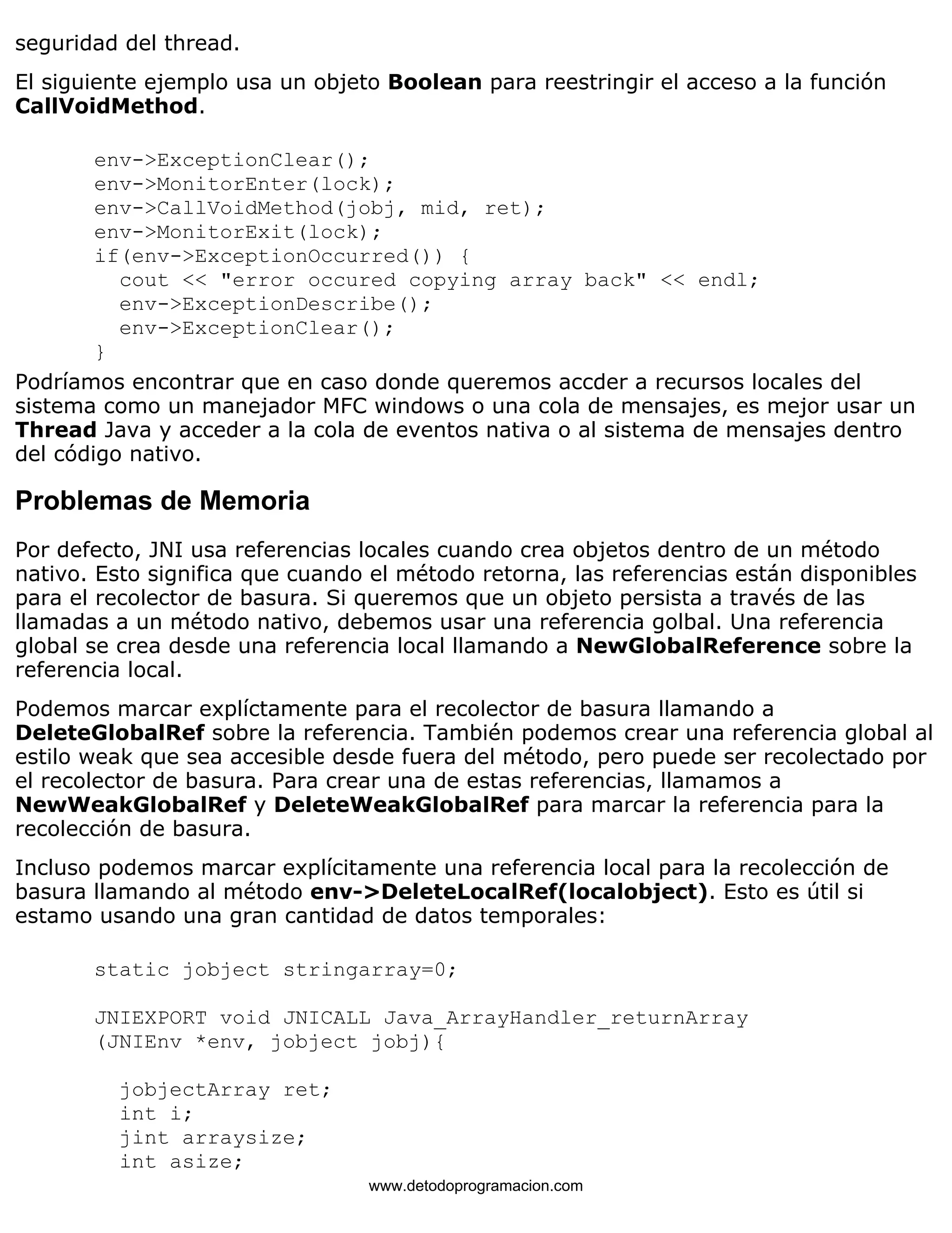 seguridad del thread. 
El siguiente ejemplo usa un objeto Boolean para reestringir el acceso a la función 
CallVoidMethod. 
env->ExceptionClear(); 
env->MonitorEnter(lock); 
env->CallVoidMethod(jobj, mid, ret); 
env->MonitorExit(lock); 
if(env->ExceptionOccurred()) { 
cout << "error occured copying array back" << endl; 
env->ExceptionDescribe(); 
env->ExceptionClear(); 
} 
Podríamos encontrar que en caso donde queremos accder a recursos locales del 
sistema como un manejador MFC windows o una cola de mensajes, es mejor usar un 
Thread Java y acceder a la cola de eventos nativa o al sistema de mensajes dentro 
del código nativo. 
Problemas de Memoria 
Por defecto, JNI usa referencias locales cuando crea objetos dentro de un método 
nativo. Esto significa que cuando el método retorna, las referencias están disponibles 
para el recolector de basura. Si queremos que un objeto persista a través de las 
llamadas a un método nativo, debemos usar una referencia golbal. Una referencia 
global se crea desde una referencia local llamando a NewGlobalReference sobre la 
referencia local. 
Podemos marcar explíctamente para el recolector de basura llamando a 
DeleteGlobalRef sobre la referencia. También podemos crear una referencia global al 
estilo weak que sea accesible desde fuera del método, pero puede ser recolectado por 
el recolector de basura. Para crear una de estas referencias, llamamos a 
NewWeakGlobalRef y DeleteWeakGlobalRef para marcar la referencia para la 
recolección de basura. 
Incluso podemos marcar explícitamente una referencia local para la recolección de 
basura llamando al método env->DeleteLocalRef(localobject). Esto es útil si 
estamo usando una gran cantidad de datos temporales: 
static jobject stringarray=0; 
JNIEXPORT void JNICALL Java_ArrayHandler_returnArray 
(JNIEnv *env, jobject jobj){ 
jobjectArray ret; 
int i; 
jint arraysize; 
int asize; 
www.detodoprogramacion.com 
 