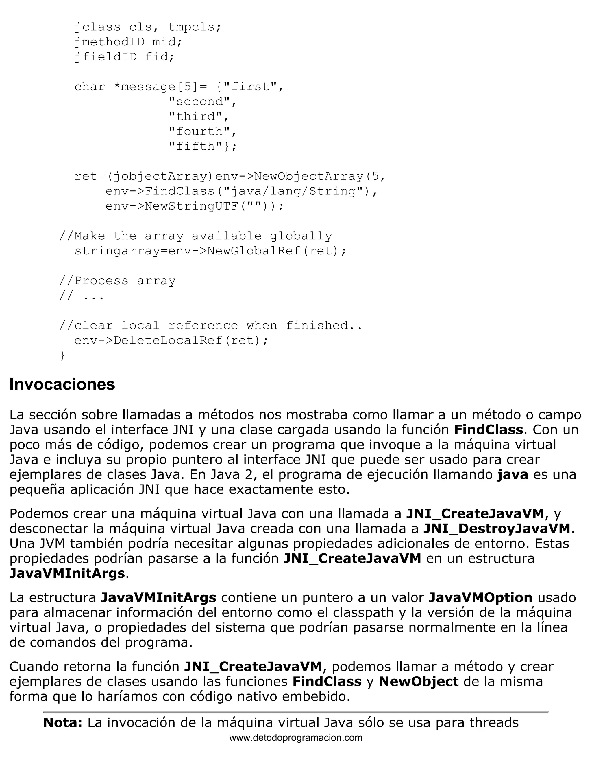 jclass cls, tmpcls; 
jmethodID mid; 
jfieldID fid; 
char *message[5]= {"first", 
"second", 
"third", 
"fourth", 
"fifth"}; 
ret=(jobjectArray)env->NewObjectArray(5, 
env->FindClass("java/lang/String"), 
env->NewStringUTF("")); 
//Make the array available globally 
stringarray=env->NewGlobalRef(ret); 
//Process array 
// ... 
//clear local reference when finished.. 
env->DeleteLocalRef(ret); 
} 
Invocaciones 
La sección sobre llamadas a métodos nos mostraba como llamar a un método o campo 
Java usando el interface JNI y una clase cargada usando la función FindClass. Con un 
poco más de código, podemos crear un programa que invoque a la máquina virtual 
Java e incluya su propio puntero al interface JNI que puede ser usado para crear 
ejemplares de clases Java. En Java 2, el programa de ejecución llamando java es una 
pequeña aplicación JNI que hace exactamente esto. 
Podemos crear una máquina virtual Java con una llamada a JNI_CreateJavaVM, y 
desconectar la máquina virtual Java creada con una llamada a JNI_DestroyJavaVM. 
Una JVM también podría necesitar algunas propiedades adicionales de entorno. Estas 
propiedades podrían pasarse a la función JNI_CreateJavaVM en un estructura 
JavaVMInitArgs. 
La estructura JavaVMInitArgs contiene un puntero a un valor JavaVMOption usado 
para almacenar información del entorno como el classpath y la versión de la máquina 
virtual Java, o propiedades del sistema que podrían pasarse normalmente en la línea 
de comandos del programa. 
Cuando retorna la función JNI_CreateJavaVM, podemos llamar a método y crear 
ejemplares de clases usando las funciones FindClass y NewObject de la misma 
forma que lo haríamos con código nativo embebido. 
Nota: La invocación de la máquina virtual Java sólo se usa para threads 
www.detodoprogramacion.com 
 