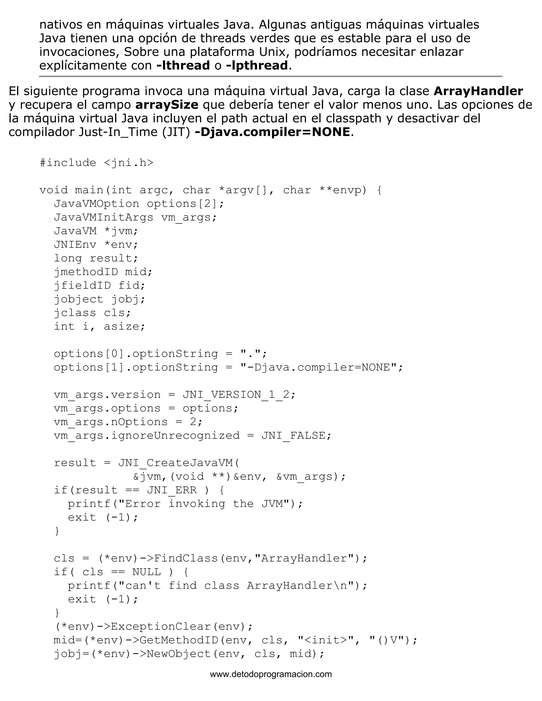 nativos en máquinas virtuales Java. Algunas antiguas máquinas virtuales 
Java tienen una opción de threads verdes que es estable para el uso de 
invocaciones, Sobre una plataforma Unix, podríamos necesitar enlazar 
explícitamente con -lthread o -lpthread. 
El siguiente programa invoca una máquina virtual Java, carga la clase ArrayHandler 
y recupera el campo arraySize que debería tener el valor menos uno. Las opciones de 
la máquina virtual Java incluyen el path actual en el classpath y desactivar del 
compilador Just-In_Time (JIT) -Djava.compiler=NONE. 
#include <jni.h> 
void main(int argc, char *argv[], char **envp) { 
JavaVMOption options[2]; 
JavaVMInitArgs vm_args; 
JavaVM *jvm; 
JNIEnv *env; 
long result; 
jmethodID mid; 
jfieldID fid; 
jobject jobj; 
jclass cls; 
int i, asize; 
options[0].optionString = "."; 
options[1].optionString = "-Djava.compiler=NONE"; 
vm_args.version = JNI_VERSION_1_2; 
vm_args.options = options; 
vm_args.nOptions = 2; 
vm_args.ignoreUnrecognized = JNI_FALSE; 
result = JNI_CreateJavaVM( 
&jvm,(void **)&env, &vm_args); 
if(result == JNI_ERR ) { 
printf("Error invoking the JVM"); 
exit (-1); 
} 
cls = (*env)->FindClass(env,"ArrayHandler"); 
if( cls == NULL ) { 
printf("can't find class ArrayHandlern"); 
exit (-1); 
} 
(*env)->ExceptionClear(env); 
mid=(*env)->GetMethodID(env, cls, "<init>", "()V"); 
jobj=(*env)->NewObject(env, cls, mid); 
www.detodoprogramacion.com 
 