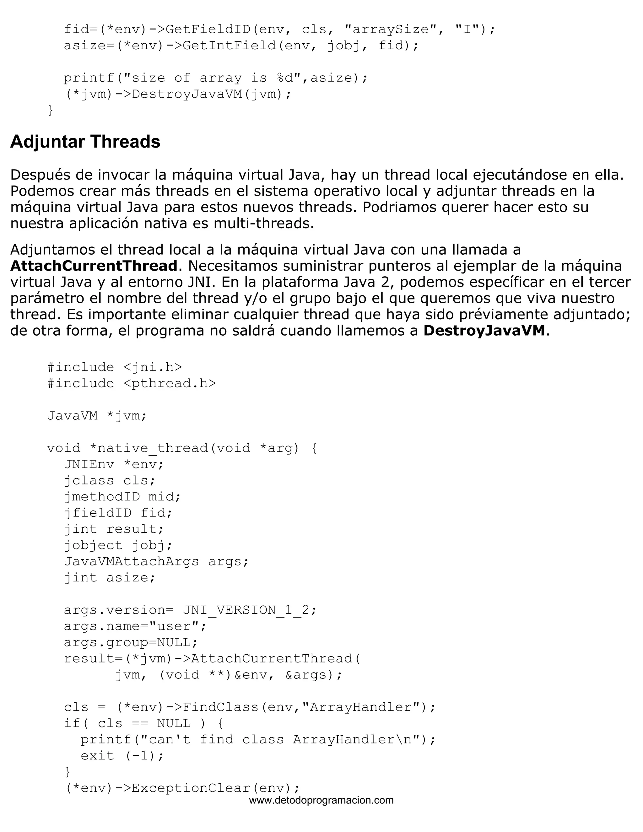 fid=(*env)->GetFieldID(env, cls, "arraySize", "I"); 
asize=(*env)->GetIntField(env, jobj, fid); 
printf("size of array is %d",asize); 
(*jvm)->DestroyJavaVM(jvm); 
} 
Adjuntar Threads 
Después de invocar la máquina virtual Java, hay un thread local ejecutándose en ella. 
Podemos crear más threads en el sistema operativo local y adjuntar threads en la 
máquina virtual Java para estos nuevos threads. Podriamos querer hacer esto su 
nuestra aplicación nativa es multi-threads. 
Adjuntamos el thread local a la máquina virtual Java con una llamada a 
AttachCurrentThread. Necesitamos suministrar punteros al ejemplar de la máquina 
virtual Java y al entorno JNI. En la plataforma Java 2, podemos específicar en el tercer 
parámetro el nombre del thread y/o el grupo bajo el que queremos que viva nuestro 
thread. Es importante eliminar cualquier thread que haya sido préviamente adjuntado; 
de otra forma, el programa no saldrá cuando llamemos a DestroyJavaVM. 
#include <jni.h> 
#include <pthread.h> 
JavaVM *jvm; 
void *native_thread(void *arg) { 
JNIEnv *env; 
jclass cls; 
jmethodID mid; 
jfieldID fid; 
jint result; 
jobject jobj; 
JavaVMAttachArgs args; 
jint asize; 
args.version= JNI_VERSION_1_2; 
args.name="user"; 
args.group=NULL; 
result=(*jvm)->AttachCurrentThread( 
jvm, (void **)&env, &args); 
cls = (*env)->FindClass(env,"ArrayHandler"); 
if( cls == NULL ) { 
printf("can't find class ArrayHandlern"); 
exit (-1); 
} 
(*env)->ExceptionClear(env); 
www.detodoprogramacion.com 
 