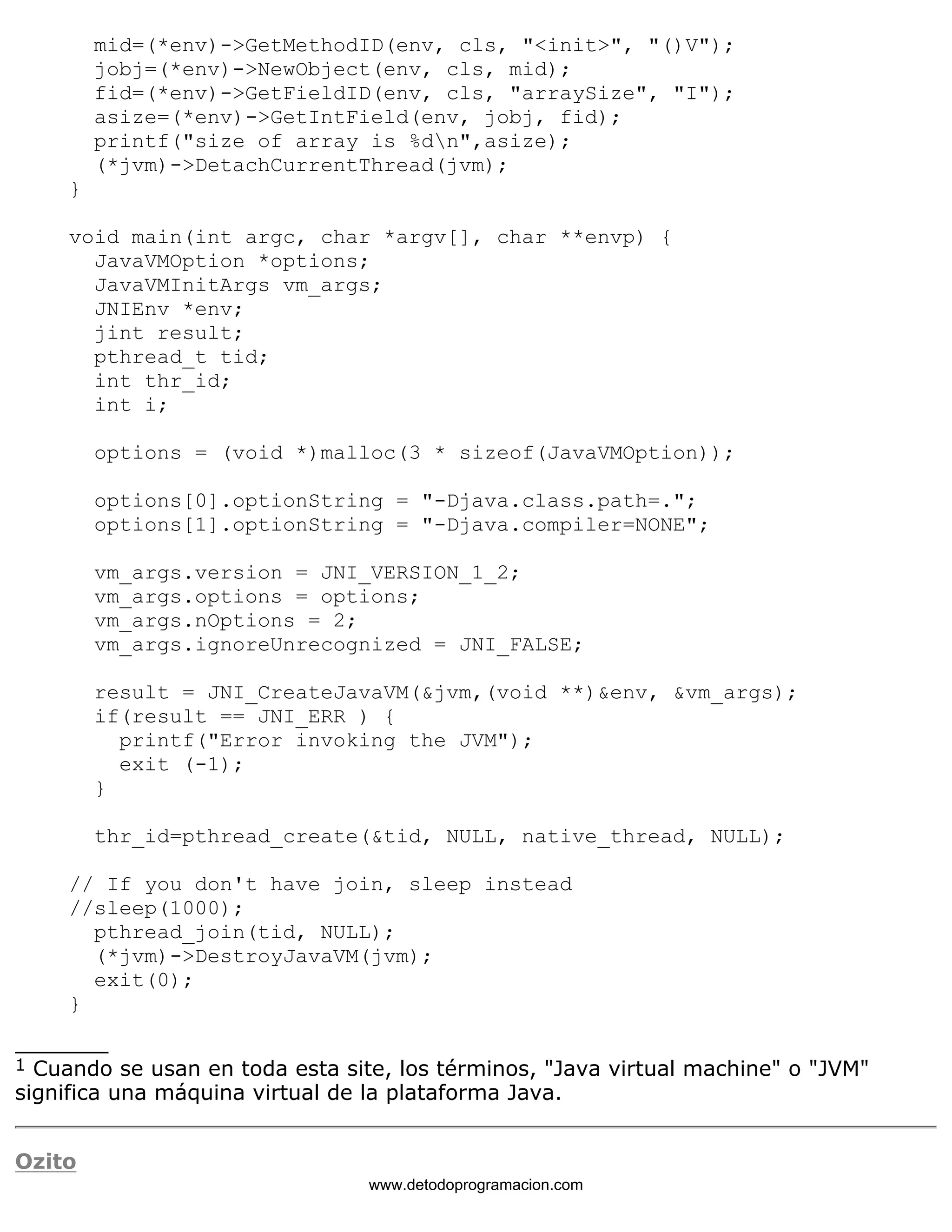 mid=(*env)->GetMethodID(env, cls, "<init>", "()V"); 
jobj=(*env)->NewObject(env, cls, mid); 
fid=(*env)->GetFieldID(env, cls, "arraySize", "I"); 
asize=(*env)->GetIntField(env, jobj, fid); 
printf("size of array is %dn",asize); 
(*jvm)->DetachCurrentThread(jvm); 
} 
void main(int argc, char *argv[], char **envp) { 
JavaVMOption *options; 
JavaVMInitArgs vm_args; 
JNIEnv *env; 
jint result; 
pthread_t tid; 
int thr_id; 
int i; 
options = (void *)malloc(3 * sizeof(JavaVMOption)); 
options[0].optionString = "-Djava.class.path=."; 
options[1].optionString = "-Djava.compiler=NONE"; 
vm_args.version = JNI_VERSION_1_2; 
vm_args.options = options; 
vm_args.nOptions = 2; 
vm_args.ignoreUnrecognized = JNI_FALSE; 
result = JNI_CreateJavaVM(&jvm,(void **)&env, &vm_args); 
if(result == JNI_ERR ) { 
printf("Error invoking the JVM"); 
exit (-1); 
} 
thr_id=pthread_create(&tid, NULL, native_thread, NULL); 
// If you don't have join, sleep instead 
//sleep(1000); 
pthread_join(tid, NULL); 
(*jvm)->DestroyJavaVM(jvm); 
exit(0); 
} 
_______ 
1 Cuando se usan en toda esta site, los términos, "Java virtual machine" o "JVM" 
significa una máquina virtual de la plataforma Java. 
Ozito 
www.detodoprogramacion.com 
 