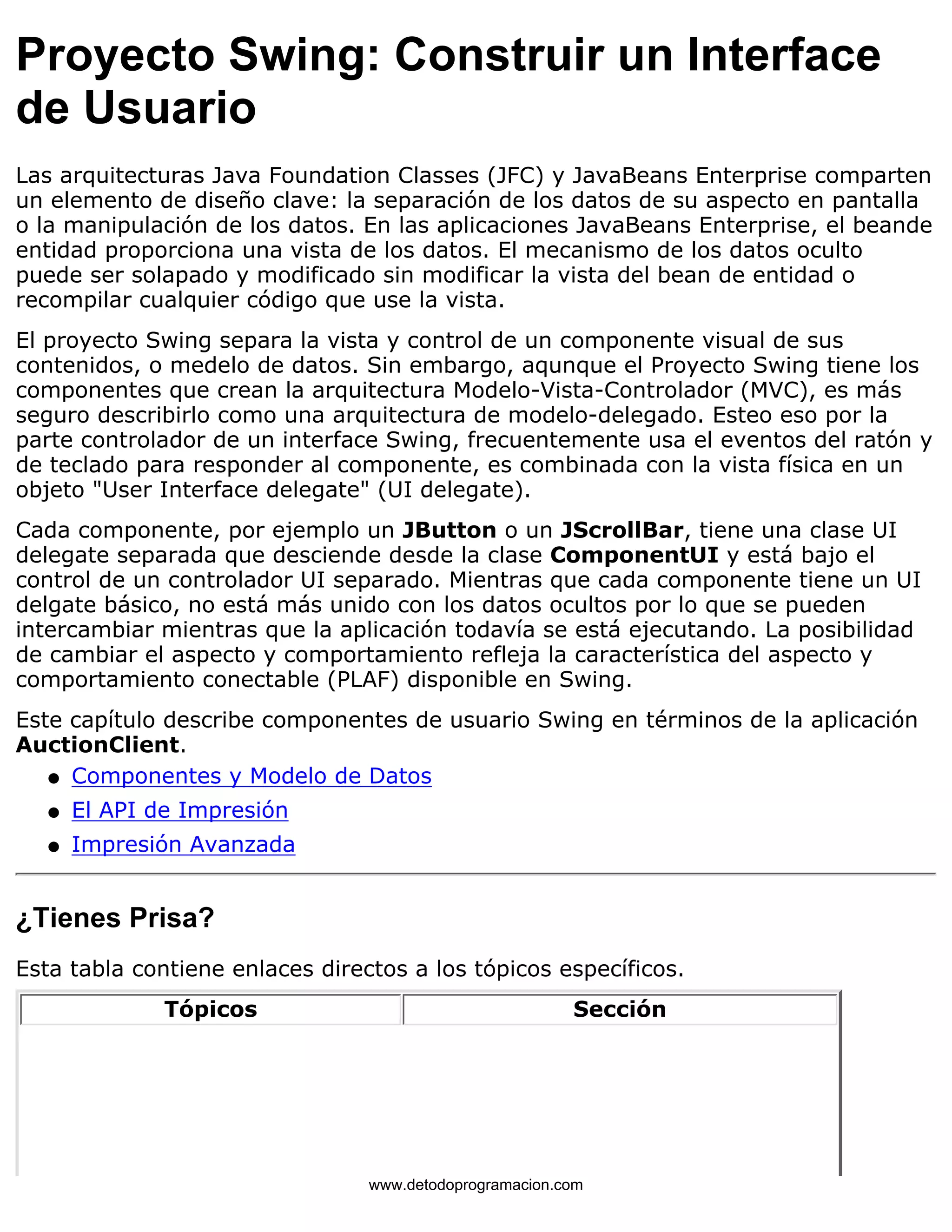 Proyecto Swing: Construir un Interface 
de Usuario 
Las arquitecturas Java Foundation Classes (JFC) y JavaBeans Enterprise comparten 
un elemento de diseño clave: la separación de los datos de su aspecto en pantalla 
o la manipulación de los datos. En las aplicaciones JavaBeans Enterprise, el beande 
entidad proporciona una vista de los datos. El mecanismo de los datos oculto 
puede ser solapado y modificado sin modificar la vista del bean de entidad o 
recompilar cualquier código que use la vista. 
El proyecto Swing separa la vista y control de un componente visual de sus 
contenidos, o medelo de datos. Sin embargo, aqunque el Proyecto Swing tiene los 
componentes que crean la arquitectura Modelo-Vista-Controlador (MVC), es más 
seguro describirlo como una arquitectura de modelo-delegado. Esteo eso por la 
parte controlador de un interface Swing, frecuentemente usa el eventos del ratón y 
de teclado para responder al componente, es combinada con la vista física en un 
objeto "User Interface delegate" (UI delegate). 
Cada componente, por ejemplo un JButton o un JScrollBar, tiene una clase UI 
delegate separada que desciende desde la clase ComponentUI y está bajo el 
control de un controlador UI separado. Mientras que cada componente tiene un UI 
delgate básico, no está más unido con los datos ocultos por lo que se pueden 
intercambiar mientras que la aplicación todavía se está ejecutando. La posibilidad 
de cambiar el aspecto y comportamiento refleja la característica del aspecto y 
comportamiento conectable (PLAF) disponible en Swing. 
Este capítulo describe componentes de usuario Swing en términos de la aplicación 
AuctionClient. 
l   Componentes y Modelo de Datos 
l   El API de Impresión 
l   Impresión Avanzada 
¿Tienes Prisa? 
Esta tabla contiene enlaces directos a los tópicos específicos. 
Tópicos Sección 
www.detodoprogramacion.com 
 