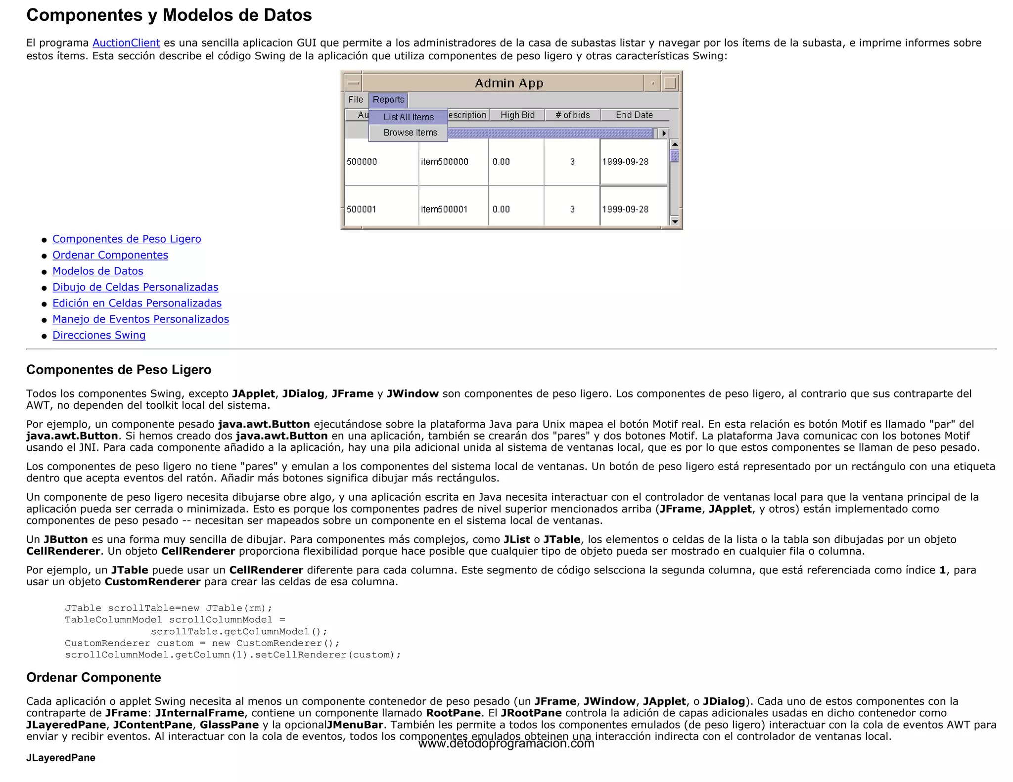 Componentes y Modelos de Datos 
El programa AuctionClient es una sencilla aplicacion GUI que permite a los administradores de la casa de subastas listar y navegar por los ítems de la subasta, e imprime informes sobre 
estos ítems. Esta sección describe el código Swing de la aplicación que utiliza componentes de peso ligero y otras características Swing: 
l   Componentes de Peso Ligero 
l   Ordenar Componentes 
l   Modelos de Datos 
l   Dibujo de Celdas Personalizadas 
l   Edición en Celdas Personalizadas 
l   Manejo de Eventos Personalizados 
l   Direcciones Swing 
Componentes de Peso Ligero 
Todos los componentes Swing, excepto JApplet, JDialog, JFrame y JWindow son componentes de peso ligero. Los componentes de peso ligero, al contrario que sus contraparte del 
AWT, no dependen del toolkit local del sistema. 
Por ejemplo, un componente pesado java.awt.Button ejecutándose sobre la plataforma Java para Unix mapea el botón Motif real. En esta relación es botón Motif es llamado "par" del 
java.awt.Button. Si hemos creado dos java.awt.Button en una aplicación, también se crearán dos "pares" y dos botones Motif. La plataforma Java comunicac con los botones Motif 
usando el JNI. Para cada componente añadido a la aplicación, hay una pila adicional unida al sistema de ventanas local, que es por lo que estos componentes se llaman de peso pesado. 
Los componentes de peso ligero no tiene "pares" y emulan a los componentes del sistema local de ventanas. Un botón de peso ligero está representado por un rectángulo con una etiqueta 
dentro que acepta eventos del ratón. Añadir más botones significa dibujar más rectángulos. 
Un componente de peso ligero necesita dibujarse obre algo, y una aplicación escrita en Java necesita interactuar con el controlador de ventanas local para que la ventana principal de la 
aplicación pueda ser cerrada o minimizada. Esto es porque los componentes padres de nivel superior mencionados arriba (JFrame, JApplet, y otros) están implementado como 
componentes de peso pesado -- necesitan ser mapeados sobre un componente en el sistema local de ventanas. 
Un JButton es una forma muy sencilla de dibujar. Para componentes más complejos, como JList o JTable, los elementos o celdas de la lista o la tabla son dibujadas por un objeto 
CellRenderer. Un objeto CellRenderer proporciona flexibilidad porque hace posible que cualquier tipo de objeto pueda ser mostrado en cualquier fila o columna. 
Por ejemplo, un JTable puede usar un CellRenderer diferente para cada columna. Este segmento de código selscciona la segunda columna, que está referenciada como índice 1, para 
usar un objeto CustomRenderer para crear las celdas de esa columna. 
JTable scrollTable=new JTable(rm); 
TableColumnModel scrollColumnModel = 
scrollTable.getColumnModel(); 
CustomRenderer custom = new CustomRenderer(); 
scrollColumnModel.getColumn(1).setCellRenderer(custom); 
Ordenar Componente 
Cada aplicación o applet Swing necesita al menos un componente contenedor de peso pesado (un JFrame, JWindow, JApplet, o JDialog). Cada uno de estos componentes con la 
contraparte de JFrame: JInternalFrame, contiene un componente llamado RootPane. El JRootPane controla la adición de capas adicionales usadas en dicho contenedor como 
JLayeredPane, JContentPane, GlassPane y la opcionalJMenuBar. También les permite a todos los componentes emulados (de peso ligero) interactuar con la cola de eventos AWT para 
enviar y recibir eventos. Al interactuar con la cola de eventos, todos los componentes www.detodoprogramacion.emulados obteinen com 
una interacción indirecta con el controlador de ventanas local. 
JLayeredPane 
 