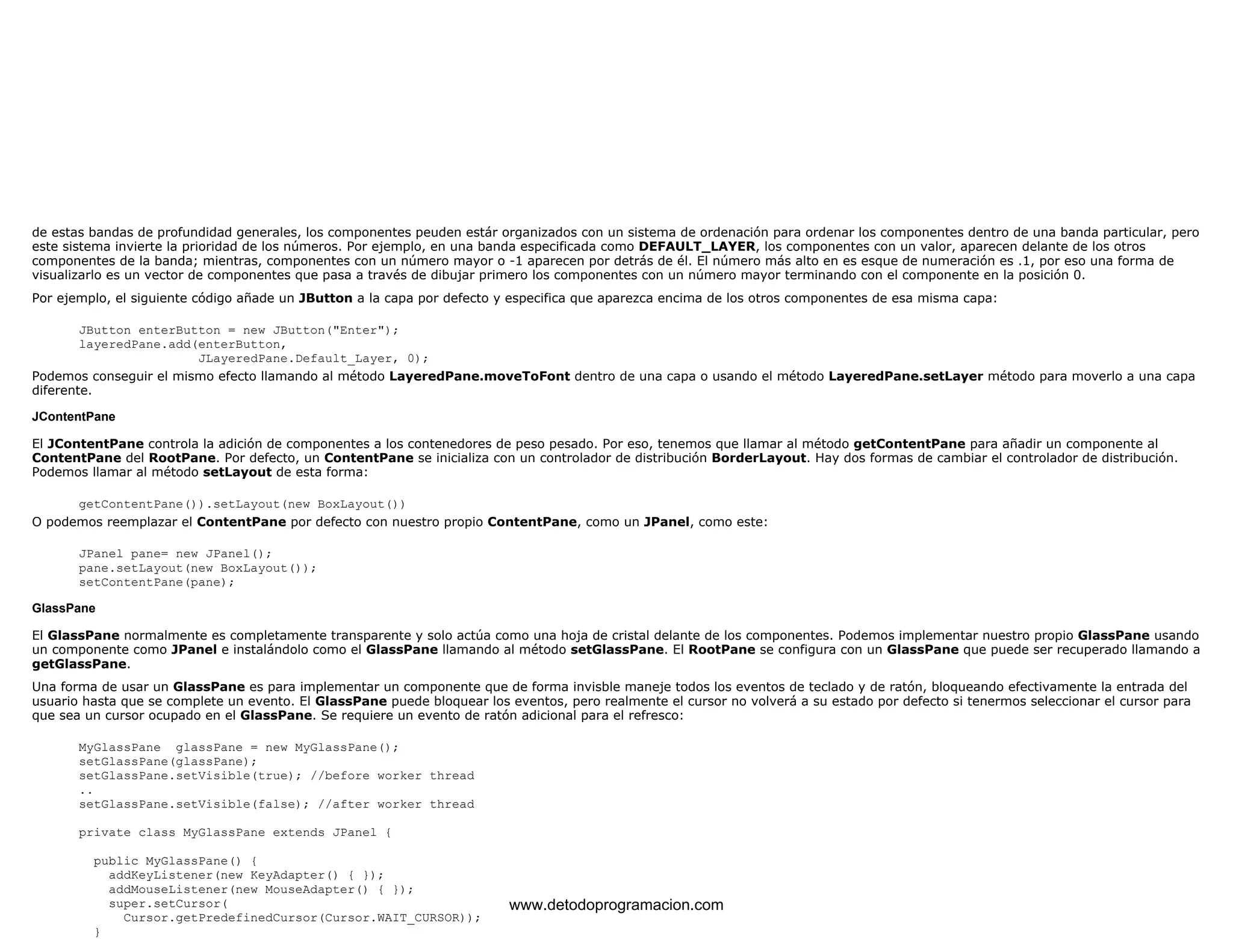 de estas bandas de profundidad generales, los componentes peuden estár organizados con un sistema de ordenación para ordenar los componentes dentro de una banda particular, pero 
este sistema invierte la prioridad de los números. Por ejemplo, en una banda especificada como DEFAULT_LAYER, los componentes con un valor, aparecen delante de los otros 
componentes de la banda; mientras, componentes con un número mayor o -1 aparecen por detrás de él. El número más alto en es esque de numeración es .1, por eso una forma de 
visualizarlo es un vector de componentes que pasa a través de dibujar primero los componentes con un número mayor terminando con el componente en la posición 0. 
Por ejemplo, el siguiente código añade un JButton a la capa por defecto y especifica que aparezca encima de los otros componentes de esa misma capa: 
JButton enterButton = new JButton("Enter"); 
layeredPane.add(enterButton, 
JLayeredPane.Default_Layer, 0); 
Podemos conseguir el mismo efecto llamando al método LayeredPane.moveToFont dentro de una capa o usando el método LayeredPane.setLayer método para moverlo a una capa 
diferente. 
JContentPane 
El JContentPane controla la adición de componentes a los contenedores de peso pesado. Por eso, tenemos que llamar al método getContentPane para añadir un componente al 
ContentPane del RootPane. Por defecto, un ContentPane se inicializa con un controlador de distribución BorderLayout. Hay dos formas de cambiar el controlador de distribución. 
Podemos llamar al método setLayout de esta forma: 
getContentPane()).setLayout(new BoxLayout()) 
O podemos reemplazar el ContentPane por defecto con nuestro propio ContentPane, como un JPanel, como este: 
JPanel pane= new JPanel(); 
pane.setLayout(new BoxLayout()); 
setContentPane(pane); 
GlassPane 
El GlassPane normalmente es completamente transparente y solo actúa como una hoja de cristal delante de los componentes. Podemos implementar nuestro propio GlassPane usando 
un componente como JPanel e instalándolo como el GlassPane llamando al método setGlassPane. El RootPane se configura con un GlassPane que puede ser recuperado llamando a 
getGlassPane. 
Una forma de usar un GlassPane es para implementar un componente que de forma invisble maneje todos los eventos de teclado y de ratón, bloqueando efectivamente la entrada del 
usuario hasta que se complete un evento. El GlassPane puede bloquear los eventos, pero realmente el cursor no volverá a su estado por defecto si tenermos seleccionar el cursor para 
que sea un cursor ocupado en el GlassPane. Se requiere un evento de ratón adicional para el refresco: 
MyGlassPane glassPane = new MyGlassPane(); 
setGlassPane(glassPane); 
setGlassPane.setVisible(true); //before worker thread 
.. 
setGlassPane.setVisible(false); //after worker thread 
private class MyGlassPane extends JPanel { 
public MyGlassPane() { 
addKeyListener(new KeyAdapter() { }); 
addMouseListener(new MouseAdapter() { }); 
super.setCursor( 
Cursor.getPredefinedCursor(Cursor.WAIT_CURSOR)); 
} 
www.detodoprogramacion.com 
 