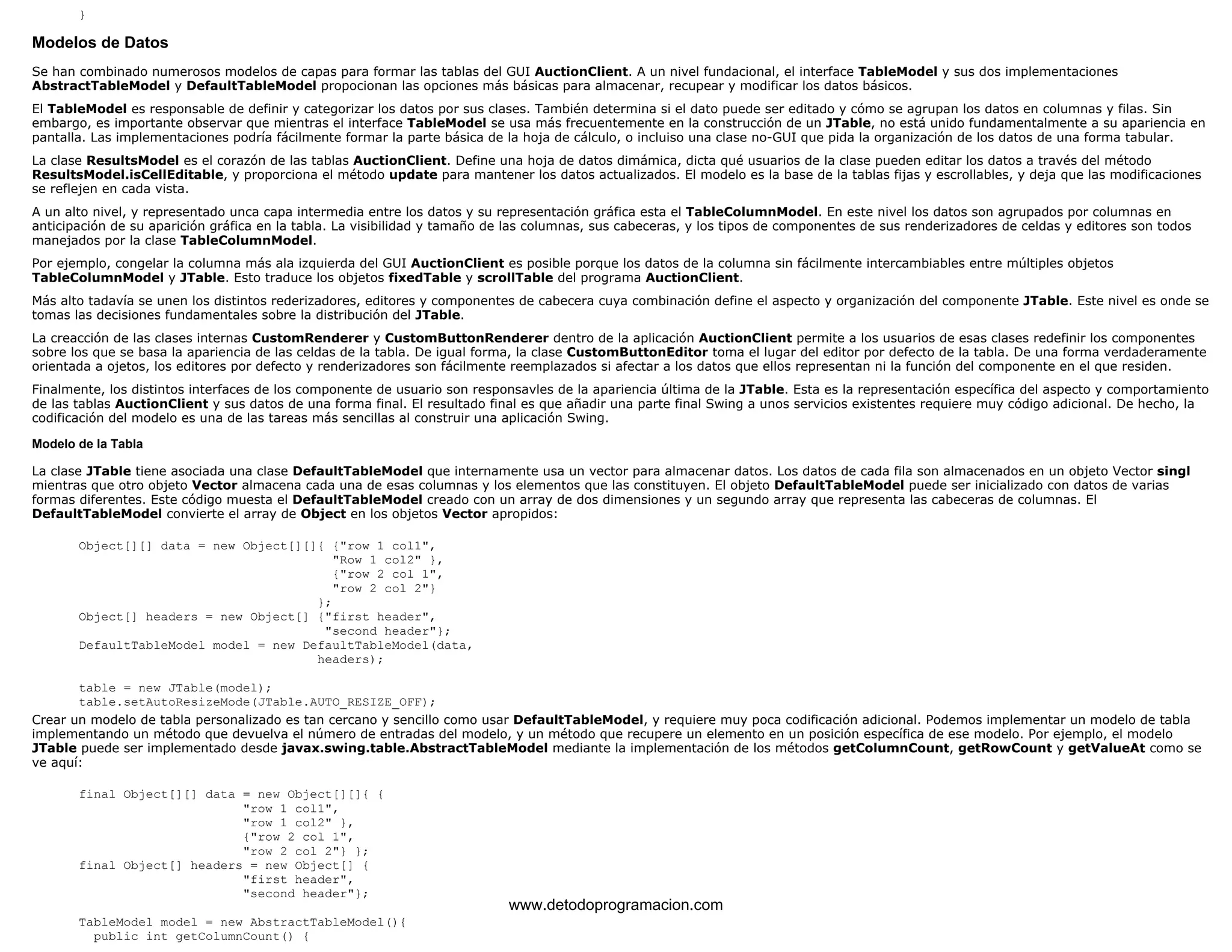 } 
Modelos de Datos 
Se han combinado numerosos modelos de capas para formar las tablas del GUI AuctionClient. A un nivel fundacional, el interface TableModel y sus dos implementaciones 
AbstractTableModel y DefaultTableModel propocionan las opciones más básicas para almacenar, recupear y modificar los datos básicos. 
El TableModel es responsable de definir y categorizar los datos por sus clases. También determina si el dato puede ser editado y cómo se agrupan los datos en columnas y filas. Sin 
embargo, es importante observar que mientras el interface TableModel se usa más frecuentemente en la construcción de un JTable, no está unido fundamentalmente a su apariencia en 
pantalla. Las implementaciones podría fácilmente formar la parte básica de la hoja de cálculo, o incluiso una clase no-GUI que pida la organización de los datos de una forma tabular. 
La clase ResultsModel es el corazón de las tablas AuctionClient. Define una hoja de datos dimámica, dicta qué usuarios de la clase pueden editar los datos a través del método 
ResultsModel.isCellEditable, y proporciona el método update para mantener los datos actualizados. El modelo es la base de la tablas fijas y escrollables, y deja que las modificaciones 
se reflejen en cada vista. 
A un alto nivel, y representado unca capa intermedia entre los datos y su representación gráfica esta el TableColumnModel. En este nivel los datos son agrupados por columnas en 
anticipación de su aparición gráfica en la tabla. La visibilidad y tamaño de las columnas, sus cabeceras, y los tipos de componentes de sus renderizadores de celdas y editores son todos 
manejados por la clase TableColumnModel. 
Por ejemplo, congelar la columna más ala izquierda del GUI AuctionClient es posible porque los datos de la columna sin fácilmente intercambiables entre múltiples objetos 
TableColumnModel y JTable. Esto traduce los objetos fixedTable y scrollTable del programa AuctionClient. 
Más alto tadavía se unen los distintos rederizadores, editores y componentes de cabecera cuya combinación define el aspecto y organización del componente JTable. Este nivel es onde se 
tomas las decisiones fundamentales sobre la distribución del JTable. 
La creacción de las clases internas CustomRenderer y CustomButtonRenderer dentro de la aplicación AuctionClient permite a los usuarios de esas clases redefinir los componentes 
sobre los que se basa la apariencia de las celdas de la tabla. De igual forma, la clase CustomButtonEditor toma el lugar del editor por defecto de la tabla. De una forma verdaderamente 
orientada a ojetos, los editores por defecto y renderizadores son fácilmente reemplazados si afectar a los datos que ellos representan ni la función del componente en el que residen. 
Finalmente, los distintos interfaces de los componente de usuario son responsavles de la apariencia última de la JTable. Esta es la representación específica del aspecto y comportamiento 
de las tablas AuctionClient y sus datos de una forma final. El resultado final es que añadir una parte final Swing a unos servicios existentes requiere muy código adicional. De hecho, la 
codificación del modelo es una de las tareas más sencillas al construir una aplicación Swing. 
Modelo de la Tabla 
La clase JTable tiene asociada una clase DefaultTableModel que internamente usa un vector para almacenar datos. Los datos de cada fila son almacenados en un objeto Vector singl 
mientras que otro objeto Vector almacena cada una de esas columnas y los elementos que las constituyen. El objeto DefaultTableModel puede ser inicializado con datos de varias 
formas diferentes. Este código muesta el DefaultTableModel creado con un array de dos dimensiones y un segundo array que representa las cabeceras de columnas. El 
DefaultTableModel convierte el array de Object en los objetos Vector apropidos: 
Object[][] data = new Object[][]{ {"row 1 col1", 
"Row 1 col2" }, 
{"row 2 col 1", 
"row 2 col 2"} 
}; 
Object[] headers = new Object[] {"first header", 
"second header"}; 
DefaultTableModel model = new DefaultTableModel(data, 
headers); 
table = new JTable(model); 
table.setAutoResizeMode(JTable.AUTO_RESIZE_OFF); 
Crear un modelo de tabla personalizado es tan cercano y sencillo como usar DefaultTableModel, y requiere muy poca codificación adicional. Podemos implementar un modelo de tabla 
implementando un método que devuelva el número de entradas del modelo, y un método que recupere un elemento en un posición específica de ese modelo. Por ejemplo, el modelo 
JTable puede ser implementado desde javax.swing.table.AbstractTableModel mediante la implementación de los métodos getColumnCount, getRowCount y getValueAt como se 
ve aquí: 
final Object[][] data = new Object[][]{ { 
"row 1 col1", 
"row 1 col2" }, 
{"row 2 col 1", 
"row 2 col 2"} }; 
final Object[] headers = new Object[] { 
"first header", 
"second header"}; 
TableModel model = new AbstractTableModel(){ 
public int getColumnCount() { 
www.detodoprogramacion.com 
 