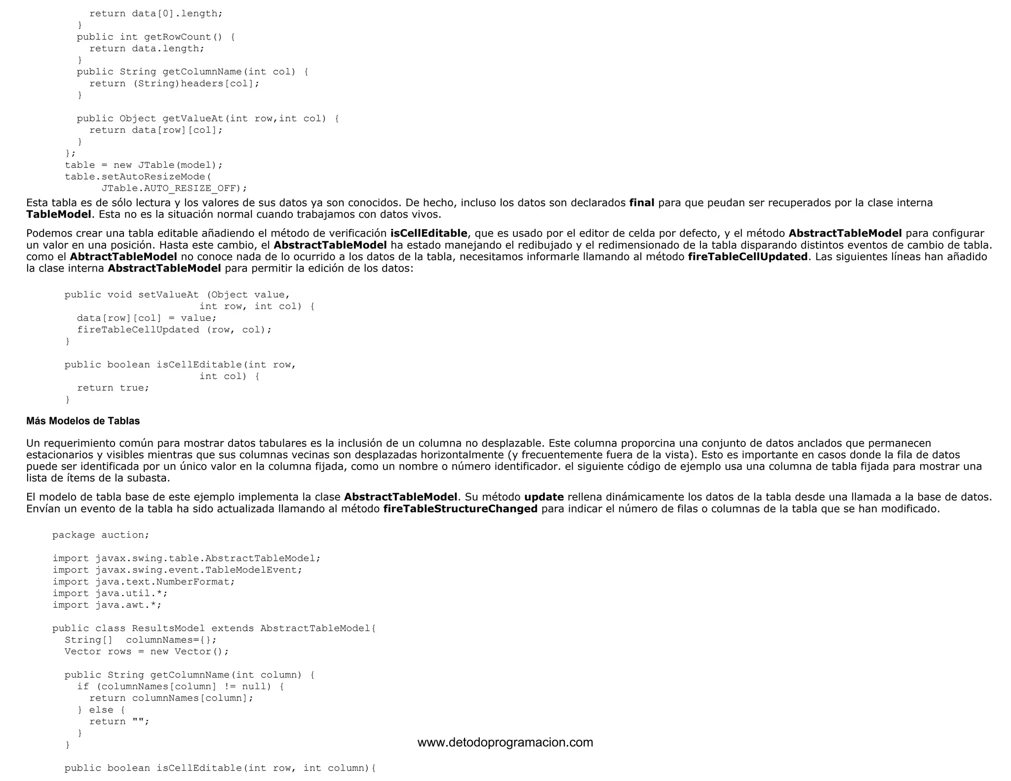 return data[0].length; 
} 
public int getRowCount() { 
return data.length; 
} 
public String getColumnName(int col) { 
return (String)headers[col]; 
} 
public Object getValueAt(int row,int col) { 
return data[row][col]; 
} 
}; 
table = new JTable(model); 
table.setAutoResizeMode( 
JTable.AUTO_RESIZE_OFF); 
Esta tabla es de sólo lectura y los valores de sus datos ya son conocidos. De hecho, incluso los datos son declarados final para que peudan ser recuperados por la clase interna 
TableModel. Esta no es la situación normal cuando trabajamos con datos vivos. 
Podemos crear una tabla editable añadiendo el método de verificación isCellEditable, que es usado por el editor de celda por defecto, y el método AbstractTableModel para configurar 
un valor en una posición. Hasta este cambio, el AbstractTableModel ha estado manejando el redibujado y el redimensionado de la tabla disparando distintos eventos de cambio de tabla. 
como el AbtractTableModel no conoce nada de lo ocurrido a los datos de la tabla, necesitamos informarle llamando al método fireTableCellUpdated. Las siguientes líneas han añadido 
la clase interna AbstractTableModel para permitir la edición de los datos: 
public void setValueAt (Object value, 
int row, int col) { 
data[row][col] = value; 
fireTableCellUpdated (row, col); 
} 
public boolean isCellEditable(int row, 
int col) { 
return true; 
} 
Más Modelos de Tablas 
Un requerimiento común para mostrar datos tabulares es la inclusión de un columna no desplazable. Este columna proporcina una conjunto de datos anclados que permanecen 
estacionarios y visibles mientras que sus columnas vecinas son desplazadas horizontalmente (y frecuentemente fuera de la vista). Esto es importante en casos donde la fila de datos 
puede ser identificada por un único valor en la columna fijada, como un nombre o número identificador. el siguiente código de ejemplo usa una columna de tabla fijada para mostrar una 
lista de ítems de la subasta. 
El modelo de tabla base de este ejemplo implementa la clase AbstractTableModel. Su método update rellena dinámicamente los datos de la tabla desde una llamada a la base de datos. 
Envían un evento de la tabla ha sido actualizada llamando al método fireTableStructureChanged para indicar el número de filas o columnas de la tabla que se han modificado. 
package auction; 
import javax.swing.table.AbstractTableModel; 
import javax.swing.event.TableModelEvent; 
import java.text.NumberFormat; 
import java.util.*; 
import java.awt.*; 
public class ResultsModel extends AbstractTableModel{ 
String[] columnNames={}; 
Vector rows = new Vector(); 
public String getColumnName(int column) { 
if (columnNames[column] != null) { 
return columnNames[column]; 
} else { 
return ""; 
} 
} 
public boolean isCellEditable(int row, int column){ 
www.detodoprogramacion.com 
 