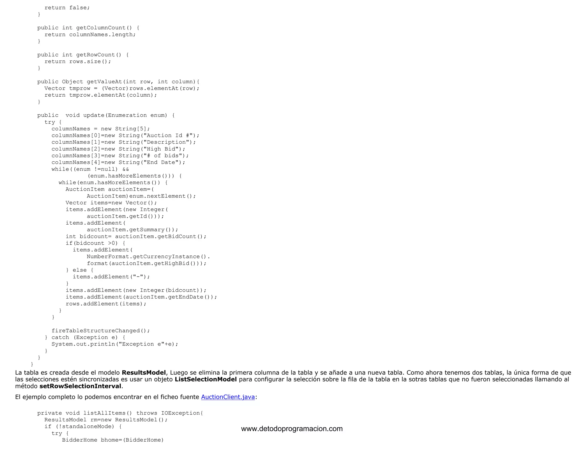 return false; 
} 
public int getColumnCount() { 
return columnNames.length; 
} 
public int getRowCount() { 
return rows.size(); 
} 
public Object getValueAt(int row, int column){ 
Vector tmprow = (Vector)rows.elementAt(row); 
return tmprow.elementAt(column); 
} 
public void update(Enumeration enum) { 
try { 
columnNames = new String[5]; 
columnNames[0]=new String("Auction Id #"); 
columnNames[1]=new String("Description"); 
columnNames[2]=new String("High Bid"); 
columnNames[3]=new String("# of bids"); 
columnNames[4]=new String("End Date"); 
while((enum !=null) && 
(enum.hasMoreElements())) { 
while(enum.hasMoreElements()) { 
AuctionItem auctionItem=( 
AuctionItem)enum.nextElement(); 
Vector items=new Vector(); 
items.addElement(new Integer( 
auctionItem.getId())); 
items.addElement( 
auctionItem.getSummary()); 
int bidcount= auctionItem.getBidCount(); 
if(bidcount >0) { 
items.addElement( 
NumberFormat.getCurrencyInstance(). 
format(auctionItem.getHighBid())); 
} else { 
items.addElement("-"); 
} 
items.addElement(new Integer(bidcount)); 
items.addElement(auctionItem.getEndDate()); 
rows.addElement(items); 
} 
} 
fireTableStructureChanged(); 
} catch (Exception e) { 
System.out.println("Exception e"+e); 
} 
} 
} 
La tabla es creada desde el modelo ResultsModel, Luego se elimina la primera columna de la tabla y se añade a una nueva tabla. Como ahora tenemos dos tablas, la única forma de que 
las selecciones estén sincronizadas es usar un objeto ListSelectionModel para configurar la selección sobre la fila de la tabla en la sotras tablas que no fueron seleccionadas llamando al 
método setRowSelectionInterval. 
El ejemplo completo lo podemos encontrar en el ficheo fuente AuctionClient.java: 
private void listAllItems() throws IOException{ 
ResultsModel rm=new ResultsModel(); 
if (!standaloneMode) { 
try { 
BidderHome bhome=(BidderHome) 
www.detodoprogramacion.com 
 