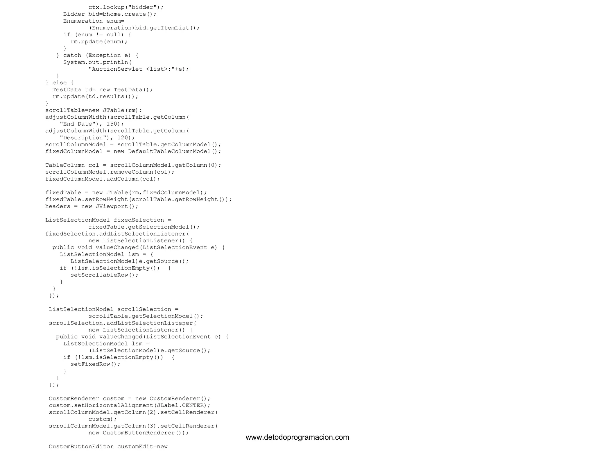 ctx.lookup("bidder"); 
Bidder bid=bhome.create(); 
Enumeration enum= 
(Enumeration)bid.getItemList(); 
if (enum != null) { 
rm.update(enum); 
} 
} catch (Exception e) { 
System.out.println( 
"AuctionServlet <list>:"+e); 
} 
} else { 
TestData td= new TestData(); 
rm.update(td.results()); 
} 
scrollTable=new JTable(rm); 
adjustColumnWidth(scrollTable.getColumn( 
"End Date"), 150); 
adjustColumnWidth(scrollTable.getColumn( 
"Description"), 120); 
scrollColumnModel = scrollTable.getColumnModel(); 
fixedColumnModel = new DefaultTableColumnModel(); 
TableColumn col = scrollColumnModel.getColumn(0); 
scrollColumnModel.removeColumn(col); 
fixedColumnModel.addColumn(col); 
fixedTable = new JTable(rm,fixedColumnModel); 
fixedTable.setRowHeight(scrollTable.getRowHeight()); 
headers = new JViewport(); 
ListSelectionModel fixedSelection = 
fixedTable.getSelectionModel(); 
fixedSelection.addListSelectionListener( 
new ListSelectionListener() { 
public void valueChanged(ListSelectionEvent e) { 
ListSelectionModel lsm = ( 
ListSelectionModel)e.getSource(); 
if (!lsm.isSelectionEmpty()) { 
setScrollableRow(); 
} 
} 
}); 
ListSelectionModel scrollSelection = 
scrollTable.getSelectionModel(); 
scrollSelection.addListSelectionListener( 
new ListSelectionListener() { 
public void valueChanged(ListSelectionEvent e) { 
ListSelectionModel lsm = 
(ListSelectionModel)e.getSource(); 
if (!lsm.isSelectionEmpty()) { 
setFixedRow(); 
} 
} 
}); 
CustomRenderer custom = new CustomRenderer(); 
custom.setHorizontalAlignment(JLabel.CENTER); 
scrollColumnModel.getColumn(2).setCellRenderer( 
custom); 
scrollColumnModel.getColumn(3).setCellRenderer( 
new CustomButtonRenderer()); 
CustomButtonEditor customEdit=new 
www.detodoprogramacion.com 
 