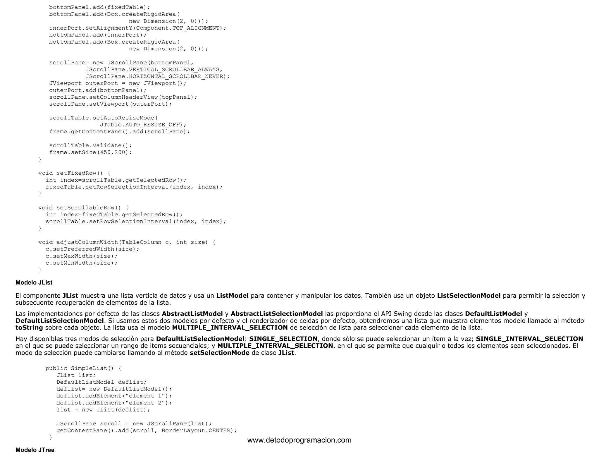 bottomPanel.add(fixedTable); 
bottomPanel.add(Box.createRigidArea( 
new Dimension(2, 0))); 
innerPort.setAlignmentY(Component.TOP_ALIGNMENT); 
bottomPanel.add(innerPort); 
bottomPanel.add(Box.createRigidArea( 
new Dimension(2, 0))); 
scrollPane= new JScrollPane(bottomPanel, 
JScrollPane.VERTICAL_SCROLLBAR_ALWAYS, 
JScrollPane.HORIZONTAL_SCROLLBAR_NEVER); 
JViewport outerPort = new JViewport(); 
outerPort.add(bottomPanel); 
scrollPane.setColumnHeaderView(topPanel); 
scrollPane.setViewport(outerPort); 
scrollTable.setAutoResizeMode( 
JTable.AUTO_RESIZE_OFF); 
frame.getContentPane().add(scrollPane); 
scrollTable.validate(); 
frame.setSize(450,200); 
} 
void setFixedRow() { 
int index=scrollTable.getSelectedRow(); 
fixedTable.setRowSelectionInterval(index, index); 
} 
void setScrollableRow() { 
int index=fixedTable.getSelectedRow(); 
scrollTable.setRowSelectionInterval(index, index); 
} 
void adjustColumnWidth(TableColumn c, int size) { 
c.setPreferredWidth(size); 
c.setMaxWidth(size); 
c.setMinWidth(size); 
} 
Modelo JList 
El componente JList muestra una lista verticla de datos y usa un ListModel para contener y manipular los datos. También usa un objeto ListSelectionModel para permitir la selección y 
subsecuente recuperación de elementos de la lista. 
Las implementaciones por defecto de las clases AbstractListModel y AbstractListSelectionModel las proporciona el API Swing desde las clases DefaultListModel y 
DefaultListSelectionModel. Si usamos estos dos modelos por defecto y el renderizador de celdas por defecto, obtendremos una lista que muestra elementos modelo llamado al método 
toString sobre cada objeto. La lista usa el modelo MULTIPLE_INTERVAL_SELECTION de selección de lista para seleccionar cada elemento de la lista. 
Hay disponibles tres modos de selección para DefaultListSelectionModel: SINGLE_SELECTION, donde sólo se puede seleccionar un ítem a la vez; SINGLE_INTERVAL_SELECTION 
en el que se puede seleccionar un rango de items secuenciales; y MULTIPLE_INTERVAL_SELECTION, en el que se permite que cualquir o todos los elementos sean seleccionados. El 
modo de selección puede cambiarse llamando al método setSelectionMode de clase JList. 
public SimpleList() { 
JList list; 
DefaultListModel deflist; 
deflist= new DefaultListModel(); 
deflist.addElement("element 1"); 
deflist.addElement("element 2"); 
list = new JList(deflist); 
JScrollPane scroll = new JScrollPane(list); 
getContentPane().add(scroll, BorderLayout.CENTER); 
} 
Modelo JTree 
www.detodoprogramacion.com 
 
