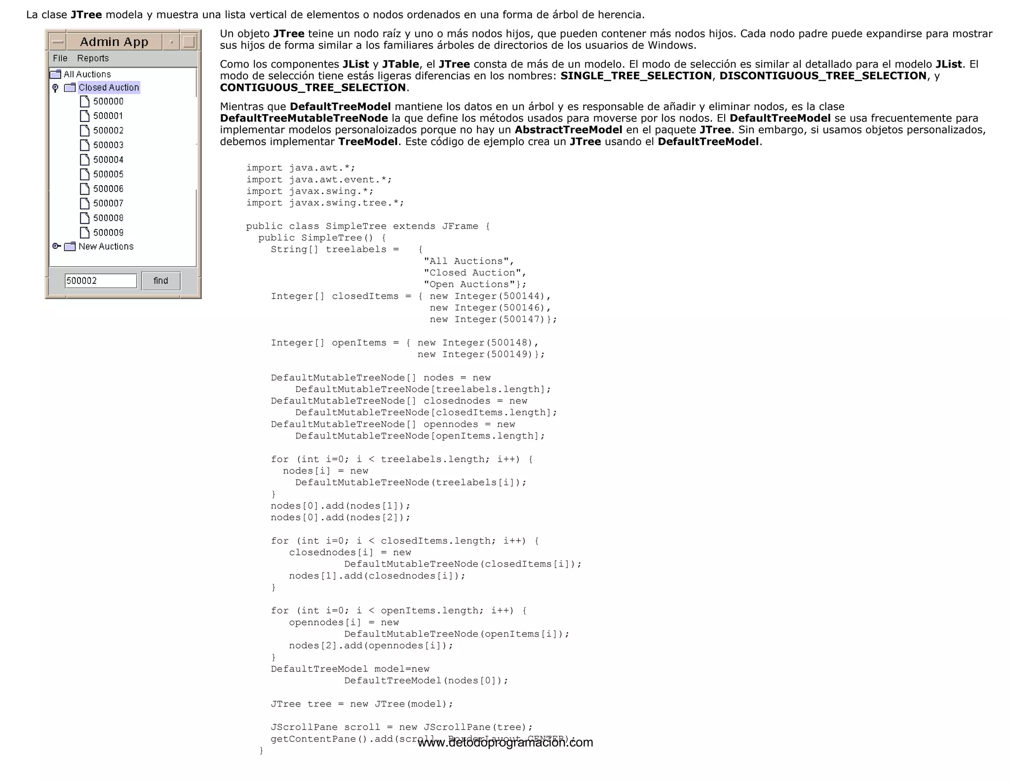 La clase JTree modela y muestra una lista vertical de elementos o nodos ordenados en una forma de árbol de herencia. 
Un objeto JTree teine un nodo raíz y uno o más nodos hijos, que pueden contener más nodos hijos. Cada nodo padre puede expandirse para mostrar 
sus hijos de forma similar a los familiares árboles de directorios de los usuarios de Windows. 
Como los componentes JList y JTable, el JTree consta de más de un modelo. El modo de selección es similar al detallado para el modelo JList. El 
modo de selección tiene estás ligeras diferencias en los nombres: SINGLE_TREE_SELECTION, DISCONTIGUOUS_TREE_SELECTION, y 
CONTIGUOUS_TREE_SELECTION. 
Mientras que DefaultTreeModel mantiene los datos en un árbol y es responsable de añadir y eliminar nodos, es la clase 
DefaultTreeMutableTreeNode la que define los métodos usados para moverse por los nodos. El DefaultTreeModel se usa frecuentemente para 
implementar modelos personaloizados porque no hay un AbstractTreeModel en el paquete JTree. Sin embargo, si usamos objetos personalizados, 
debemos implementar TreeModel. Este código de ejemplo crea un JTree usando el DefaultTreeModel. 
import java.awt.*; 
import java.awt.event.*; 
import javax.swing.*; 
import javax.swing.tree.*; 
public class SimpleTree extends JFrame { 
public SimpleTree() { 
String[] treelabels = { 
"All Auctions", 
"Closed Auction", 
"Open Auctions"}; 
Integer[] closedItems = { new Integer(500144), 
new Integer(500146), 
new Integer(500147)}; 
Integer[] openItems = { new Integer(500148), 
new Integer(500149)}; 
DefaultMutableTreeNode[] nodes = new 
DefaultMutableTreeNode[treelabels.length]; 
DefaultMutableTreeNode[] closednodes = new 
DefaultMutableTreeNode[closedItems.length]; 
DefaultMutableTreeNode[] opennodes = new 
DefaultMutableTreeNode[openItems.length]; 
for (int i=0; i < treelabels.length; i++) { 
nodes[i] = new 
DefaultMutableTreeNode(treelabels[i]); 
} 
nodes[0].add(nodes[1]); 
nodes[0].add(nodes[2]); 
for (int i=0; i < closedItems.length; i++) { 
closednodes[i] = new 
DefaultMutableTreeNode(closedItems[i]); 
nodes[1].add(closednodes[i]); 
} 
for (int i=0; i < openItems.length; i++) { 
opennodes[i] = new 
DefaultMutableTreeNode(openItems[i]); 
nodes[2].add(opennodes[i]); 
} 
DefaultTreeModel model=new 
DefaultTreeModel(nodes[0]); 
JTree tree = new JTree(model); 
JScrollPane scroll = new JScrollPane(tree); 
getContentPane().add(scroll, BorderLayout.CENTER); 
} www.detodoprogramacion.com 
 