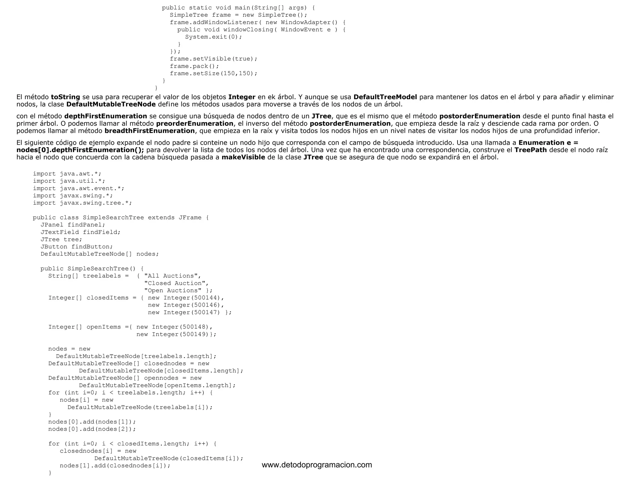 public static void main(String[] args) { 
SimpleTree frame = new SimpleTree(); 
frame.addWindowListener( new WindowAdapter() { 
public void windowClosing( WindowEvent e ) { 
System.exit(0); 
} 
}); 
frame.setVisible(true); 
frame.pack(); 
frame.setSize(150,150); 
} 
} 
El método toString se usa para recuperar el valor de los objetos Integer en ek árbol. Y aunque se usa DefaultTreeModel para mantener los datos en el árbol y para añadir y eliminar 
nodos, la clase DefaultMutableTreeNode def¡ne los métodos usados para moverse a través de los nodos de un árbol. 
con el método depthFirstEnumeration se consigue una búsqueda de nodos dentro de un JTree, que es el mismo que el método postorderEnumeration desde el punto final hasta el 
primer árbol. O podemos llamar al método preorderEnumeration, el inverso del método postorderEnumeration, que empieza desde la raíz y desciende cada rama por orden. O 
podemos llamar al método breadthFirstEnumeration, que empieza en la raíx y visita todos los nodos hijos en un nivel nates de visitar los nodos hijos de una profundidad inferior. 
El siguiente código de ejemplo expande el nodo padre si conteine un nodo hijo que corresponda con el campo de búsqueda introducido. Usa una llamada a Enumeration e = 
nodes[0].depthFirstEnumeration(); para devolver la lista de todos los nodos del árbol. Una vez que ha encontrado una correspondencia, construye el TreePath desde el nodo raíz 
hacia el nodo que concuerda con la cadena búsqueda pasada a makeVisible de la clase JTree que se asegura de que nodo se expandirá en el árbol. 
import java.awt.*; 
import java.util.*; 
import java.awt.event.*; 
import javax.swing.*; 
import javax.swing.tree.*; 
public class SimpleSearchTree extends JFrame { 
JPanel findPanel; 
JTextField findField; 
JTree tree; 
JButton findButton; 
DefaultMutableTreeNode[] nodes; 
public SimpleSearchTree() { 
String[] treelabels = { "All Auctions", 
"Closed Auction", 
"Open Auctions" }; 
Integer[] closedItems = { new Integer(500144), 
new Integer(500146), 
new Integer(500147) }; 
Integer[] openItems ={ new Integer(500148), 
new Integer(500149)}; 
nodes = new 
DefaultMutableTreeNode[treelabels.length]; 
DefaultMutableTreeNode[] closednodes = new 
DefaultMutableTreeNode[closedItems.length]; 
DefaultMutableTreeNode[] opennodes = new 
DefaultMutableTreeNode[openItems.length]; 
for (int i=0; i < treelabels.length; i++) { 
nodes[i] = new 
DefaultMutableTreeNode(treelabels[i]); 
} 
nodes[0].add(nodes[1]); 
nodes[0].add(nodes[2]); 
for (int i=0; i < closedItems.length; i++) { 
closednodes[i] = new 
DefaultMutableTreeNode(closedItems[i]); 
nodes[1].add(closednodes[i]); 
} 
www.detodoprogramacion.com 
 