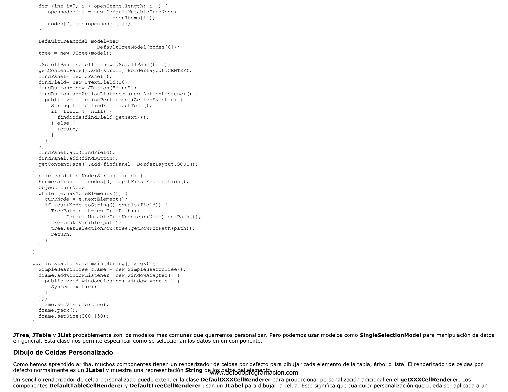 for (int i=0; i < openItems.length; i++) { 
opennodes[i] = new DefaultMutableTreeNode( 
openItems[i]); 
nodes[2].add(opennodes[i]); 
} 
DefaultTreeModel model=new 
DefaultTreeModel(nodes[0]); 
tree = new JTree(model); 
JScrollPane scroll = new JScrollPane(tree); 
getContentPane().add(scroll, BorderLayout.CENTER); 
findPanel= new JPanel(); 
findField= new JTextField(10); 
findButton= new JButton("find"); 
findButton.addActionListener (new ActionListener() { 
public void actionPerformed (ActionEvent e) { 
String field=findField.getText(); 
if (field != null) { 
findNode(findField.getText()); 
} else { 
return; 
} 
} 
}); 
findPanel.add(findField); 
findPanel.add(findButton); 
getContentPane().add(findPanel, BorderLayout.SOUTH); 
} 
public void findNode(String field) { 
Enumeration e = nodes[0].depthFirstEnumeration(); 
Object currNode; 
while (e.hasMoreElements()) { 
currNode = e.nextElement(); 
if (currNode.toString().equals(field)) { 
TreePath path=new TreePath((( 
DefaultMutableTreeNode)currNode).getPath()); 
tree.makeVisible(path); 
tree.setSelectionRow(tree.getRowForPath(path)); 
return; 
} 
} 
} 
public static void main(String[] args) { 
SimpleSearchTree frame = new SimpleSearchTree(); 
frame.addWindowListener( new WindowAdapter() { 
public void windowClosing( WindowEvent e ) { 
System.exit(0); 
} 
}); 
frame.setVisible(true); 
frame.pack(); 
frame.setSize(300,150); 
} 
} 
JTree, JTable y JList probablemente son los modelos más comunes que querremos personalizar. Pero podemos usar modelos como SingleSelectionModel para manipulación de datos 
en general. Esta clase nos permite especificar como se seleccionan los datos en un componente. 
Dibujo de Celdas Personalizado 
Como hemos aprendido arriba, muchos componentes tienen un renderizador de celdas por defecto para dibujar cada elemento de la tabla, árbol o lista. El renderizador de celdas por 
defecto normalmente es un JLabel y muestra una representación String de www.los datos detodoprogramacion.del elemento. 
com 
Un sencillo renderizador de celda personalizado puede extender la clase DefaultXXXCellRenderer para proporcionar personalización adicional en el getXXXCellRenderer. Los 
componentes DefaultTableCellRenderer y DefaultTreeCellRenderer usan un JLabel para dibujar la celda. Esto significa que cualquier personalización que pueda ser aplicada a un 
 