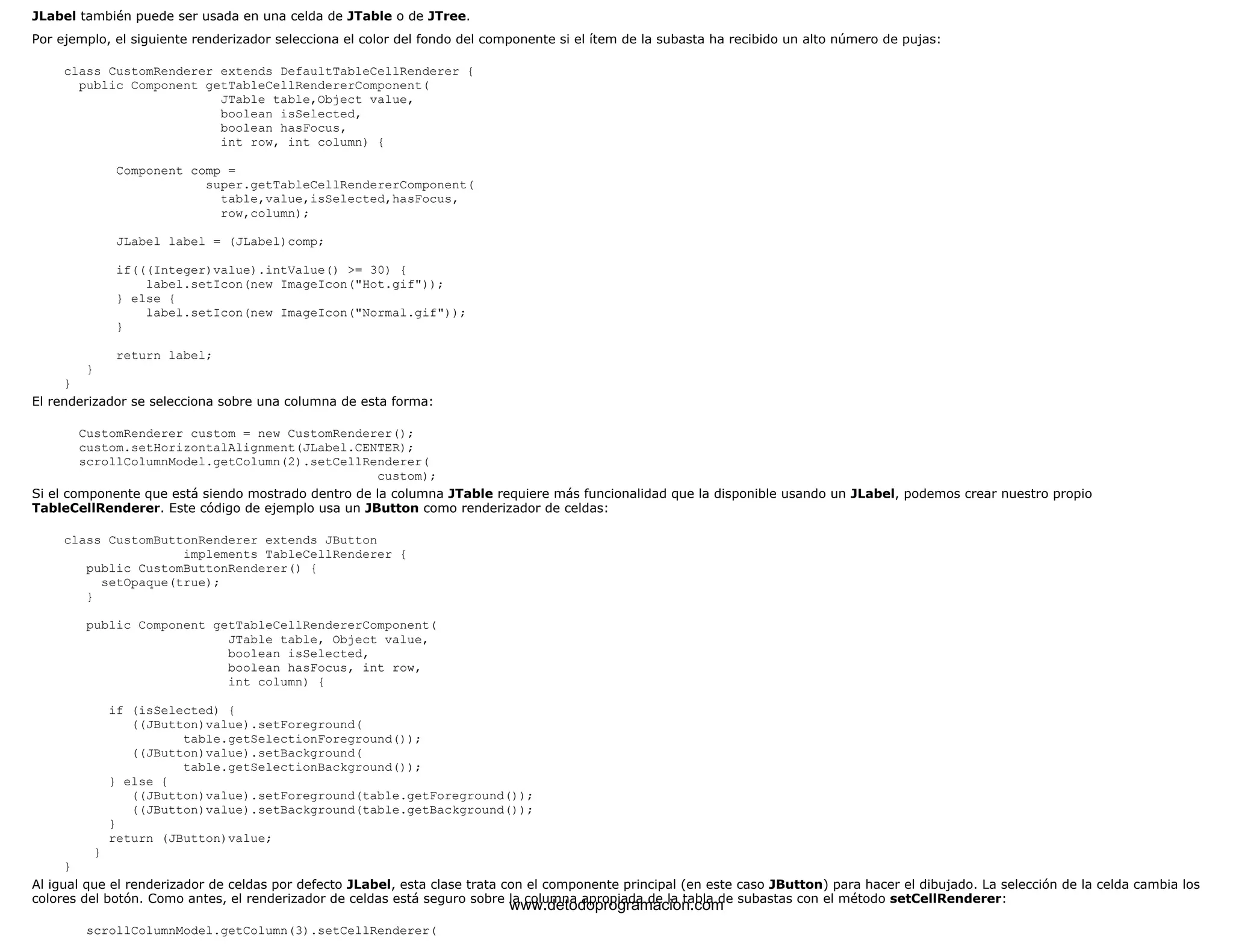 JLabel también puede ser usada en una celda de JTable o de JTree. 
Por ejemplo, el siguiente renderizador selecciona el color del fondo del componente si el ítem de la subasta ha recibido un alto número de pujas: 
class CustomRenderer extends DefaultTableCellRenderer { 
public Component getTableCellRendererComponent( 
JTable table,Object value, 
boolean isSelected, 
boolean hasFocus, 
int row, int column) { 
Component comp = 
super.getTableCellRendererComponent( 
table,value,isSelected,hasFocus, 
row,column); 
JLabel label = (JLabel)comp; 
if(((Integer)value).intValue() >= 30) { 
label.setIcon(new ImageIcon("Hot.gif")); 
} else { 
label.setIcon(new ImageIcon("Normal.gif")); 
} 
return label; 
} 
} 
El renderizador se selecciona sobre una columna de esta forma: 
CustomRenderer custom = new CustomRenderer(); 
custom.setHorizontalAlignment(JLabel.CENTER); 
scrollColumnModel.getColumn(2).setCellRenderer( 
custom); 
Si el componente que está siendo mostrado dentro de la columna JTable requiere más funcionalidad que la disponible usando un JLabel, podemos crear nuestro propio 
TableCellRenderer. Este código de ejemplo usa un JButton como renderizador de celdas: 
class CustomButtonRenderer extends JButton 
implements TableCellRenderer { 
public CustomButtonRenderer() { 
setOpaque(true); 
} 
public Component getTableCellRendererComponent( 
JTable table, Object value, 
boolean isSelected, 
boolean hasFocus, int row, 
int column) { 
if (isSelected) { 
((JButton)value).setForeground( 
table.getSelectionForeground()); 
((JButton)value).setBackground( 
table.getSelectionBackground()); 
} else { 
((JButton)value).setForeground(table.getForeground()); 
((JButton)value).setBackground(table.getBackground()); 
} 
return (JButton)value; 
} 
} 
Al igual que el renderizador de celdas por defecto JLabel, esta clase trata con el componente principal (en este caso JButton) para hacer el dibujado. La selección de la celda cambia los 
colores del botón. Como antes, el renderizador de celdas está seguro sobre la columna apropiada de la tabla de subastas con el método setCellRenderer: 
scrollColumnModel.getColumn(3).setCellRenderer( 
www.detodoprogramacion.com 
 