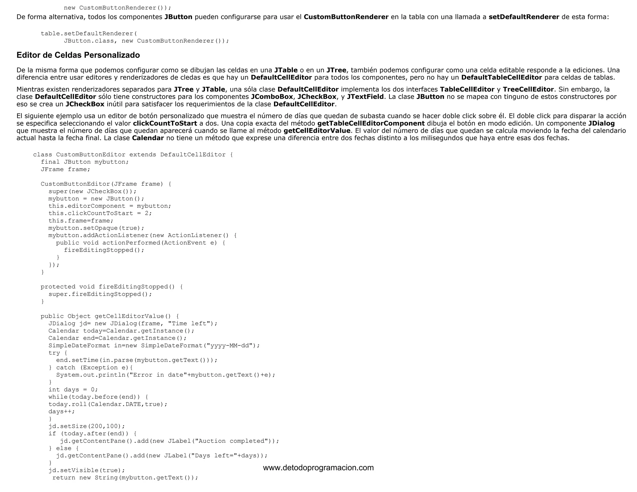 new CustomButtonRenderer()); 
De forma alternativa, todos los componentes JButton pueden configurarse para usar el CustomButtonRenderer en la tabla con una llamada a setDefaultRenderer de esta forma: 
table.setDefaultRenderer( 
JButton.class, new CustomButtonRenderer()); 
Editor de Celdas Personalizado 
De la misma forma que podemos configurar como se dibujan las celdas en una JTable o en un JTree, también podemos configurar como una celda editable responde a la ediciones. Una 
diferencia entre usar editores y renderizadores de cledas es que hay un DefaultCellEditor para todos los componentes, pero no hay un DefaultTableCellEditor para celdas de tablas. 
Mientras existen renderizadores separados para JTree y JTable, una sóla clase DefaultCellEditor implementa los dos interfaces TableCellEditor y TreeCellEditor. Sin embargo, la 
clase DefaultCellEditor sólo tiene constructores para los componentes JComboBox, JCheckBox, y JTextField. La clase JButton no se mapea con tinguno de estos constructores por 
eso se crea un JCheckBox inútil para satisfacer los requerimientos de la clase DefaultCellEditor. 
El siguiente ejemplo usa un editor de botón personalizado que muestra el número de días que quedan de subasta cuando se hacer doble click sobre él. El doble click para disparar la acción 
se especifica seleccionando el valor clickCountToStart a dos. Una copia exacta del método getTableCellEditorComponent dibuja el botón en modo edición. Un componente JDialog 
que muestra el número de días que quedan aparecerá cuando se llame al método getCellEditorValue. El valor del número de días que quedan se calcula moviendo la fecha del calendario 
actual hasta la fecha final. La clase Calendar no tiene un método que exprese una diferencia entre dos fechas distinto a los milisegundos que haya entre esas dos fechas. 
class CustomButtonEditor extends DefaultCellEditor { 
final JButton mybutton; 
JFrame frame; 
CustomButtonEditor(JFrame frame) { 
super(new JCheckBox()); 
mybutton = new JButton(); 
this.editorComponent = mybutton; 
this.clickCountToStart = 2; 
this.frame=frame; 
mybutton.setOpaque(true); 
mybutton.addActionListener(new ActionListener() { 
public void actionPerformed(ActionEvent e) { 
fireEditingStopped(); 
} 
}); 
} 
protected void fireEditingStopped() { 
super.fireEditingStopped(); 
} 
public Object getCellEditorValue() { 
JDialog jd= new JDialog(frame, "Time left"); 
Calendar today=Calendar.getInstance(); 
Calendar end=Calendar.getInstance(); 
SimpleDateFormat in=new SimpleDateFormat("yyyy-MM-dd"); 
try { 
end.setTime(in.parse(mybutton.getText())); 
} catch (Exception e){ 
System.out.println("Error in date"+mybutton.getText()+e); 
} 
int days = 0; 
while(today.before(end)) { 
today.roll(Calendar.DATE,true); 
days++; 
} 
jd.setSize(200,100); 
if (today.after(end)) { 
jd.getContentPane().add(new JLabel("Auction completed")); 
} else { 
jd.getContentPane().add(new JLabel("Days left="+days)); 
} 
jd.setVisible(true); 
return new String(mybutton.getText()); 
www.detodoprogramacion.com 
 