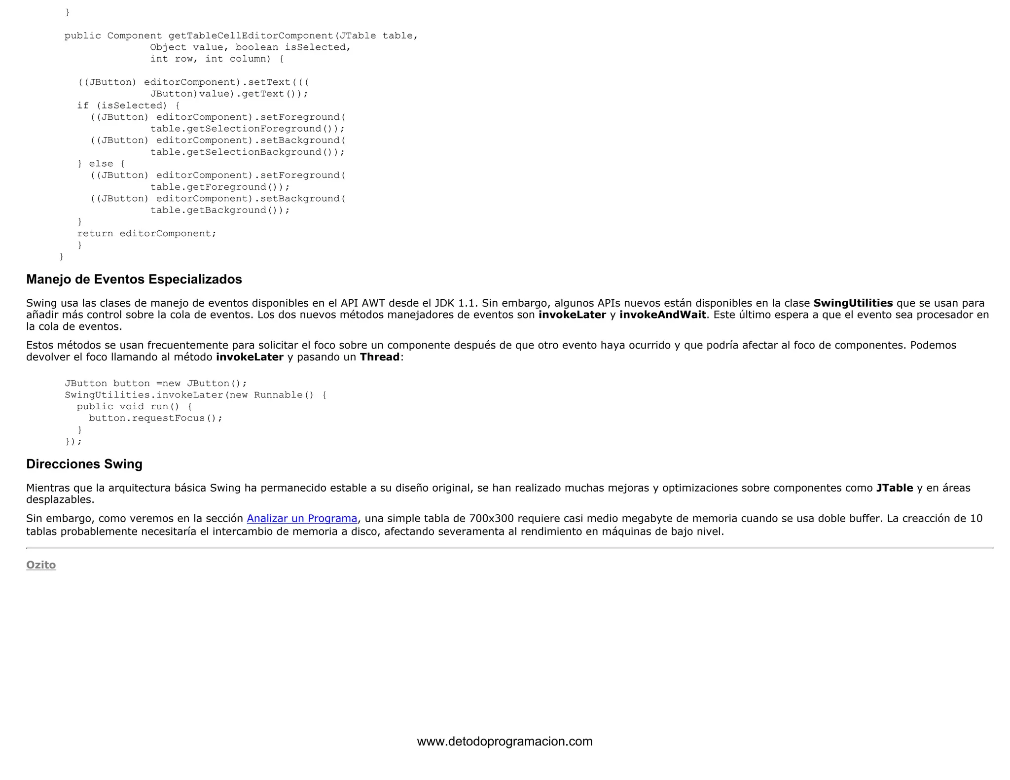 } 
public Component getTableCellEditorComponent(JTable table, 
Object value, boolean isSelected, 
int row, int column) { 
((JButton) editorComponent).setText((( 
JButton)value).getText()); 
if (isSelected) { 
((JButton) editorComponent).setForeground( 
table.getSelectionForeground()); 
((JButton) editorComponent).setBackground( 
table.getSelectionBackground()); 
} else { 
((JButton) editorComponent).setForeground( 
table.getForeground()); 
((JButton) editorComponent).setBackground( 
table.getBackground()); 
} 
return editorComponent; 
} 
} 
Manejo de Eventos Especializados 
Swing usa las clases de manejo de eventos disponibles en el API AWT desde el JDK 1.1. Sin embargo, algunos APIs nuevos están disponibles en la clase SwingUtilities que se usan para 
añadir más control sobre la cola de eventos. Los dos nuevos métodos manejadores de eventos son invokeLater y invokeAndWait. Este último espera a que el evento sea procesador en 
la cola de eventos. 
Estos métodos se usan frecuentemente para solicitar el foco sobre un componente después de que otro evento haya ocurrido y que podría afectar al foco de componentes. Podemos 
devolver el foco llamando al método invokeLater y pasando un Thread: 
JButton button =new JButton(); 
SwingUtilities.invokeLater(new Runnable() { 
public void run() { 
button.requestFocus(); 
} 
}); 
Direcciones Swing 
Mientras que la arquitectura básica Swing ha permanecido estable a su diseño original, se han realizado muchas mejoras y optimizaciones sobre componentes como JTable y en áreas 
desplazables. 
Sin embargo, como veremos en la sección Analizar un Programa, una simple tabla de 700x300 requiere casi medio megabyte de memoria cuando se usa doble buffer. La creacción de 10 
tablas probablemente necesitaría el intercambio de memoria a disco, afectando severamenta al rendimiento en máquinas de bajo nivel. 
Ozito 
www.detodoprogramacion.com 
 