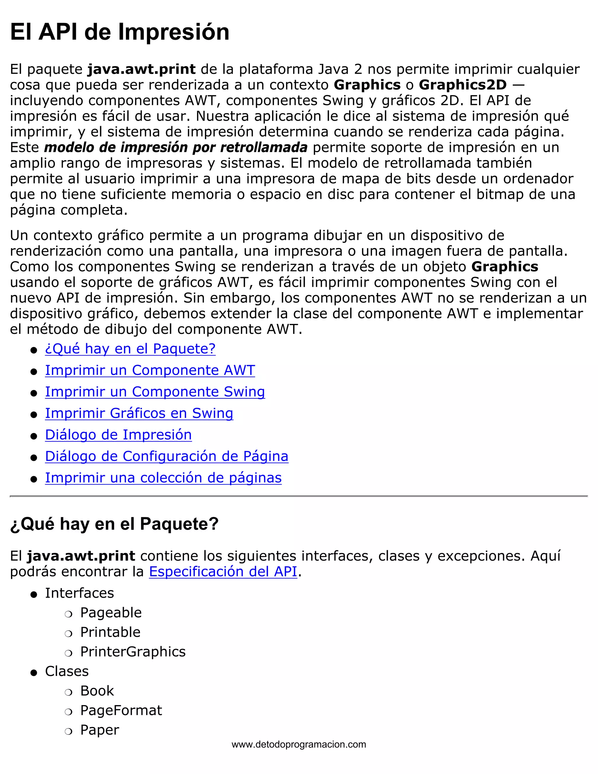 El API de Impresión 
El paquete java.awt.print de la plataforma Java 2 nos permite imprimir cualquier 
cosa que pueda ser renderizada a un contexto Graphics o Graphics2D — 
incluyendo componentes AWT, componentes Swing y gráficos 2D. El API de 
impresión es fácil de usar. Nuestra aplicación le dice al sistema de impresión qué 
imprimir, y el sistema de impresión determina cuando se renderiza cada página. 
Este modelo de impresión por retrollamada permite soporte de impresión en un 
amplio rango de impresoras y sistemas. El modelo de retrollamada también 
permite al usuario imprimir a una impresora de mapa de bits desde un ordenador 
que no tiene suficiente memoria o espacio en disc para contener el bitmap de una 
página completa. 
Un contexto gráfico permite a un programa dibujar en un dispositivo de 
renderización como una pantalla, una impresora o una imagen fuera de pantalla. 
Como los componentes Swing se renderizan a través de un objeto Graphics 
usando el soporte de gráficos AWT, es fácil imprimir componentes Swing con el 
nuevo API de impresión. Sin embargo, los componentes AWT no se renderizan a un 
dispositivo gráfico, debemos extender la clase del componente AWT e implementar 
el método de dibujo del componente AWT. 
l   ¿Qué hay en el Paquete? 
l   Imprimir un Componente AWT 
l   Imprimir un Componente Swing 
l   Imprimir Gráficos en Swing 
l   Diálogo de Impresión 
l   Diálogo de Configuración de Página 
l   Imprimir una colección de páginas 
¿Qué hay en el Paquete? 
El java.awt.print contiene los siguientes interfaces, clases y excepciones. Aquí 
podrás encontrar la Especificación del API. 
Interfaces 
m   Pageable 
m   Printable 
m   PrinterGraphics 
l    
Clases 
m   Book 
m   PageFormat 
m   Paper 
l    
www.detodoprogramacion.com 
 