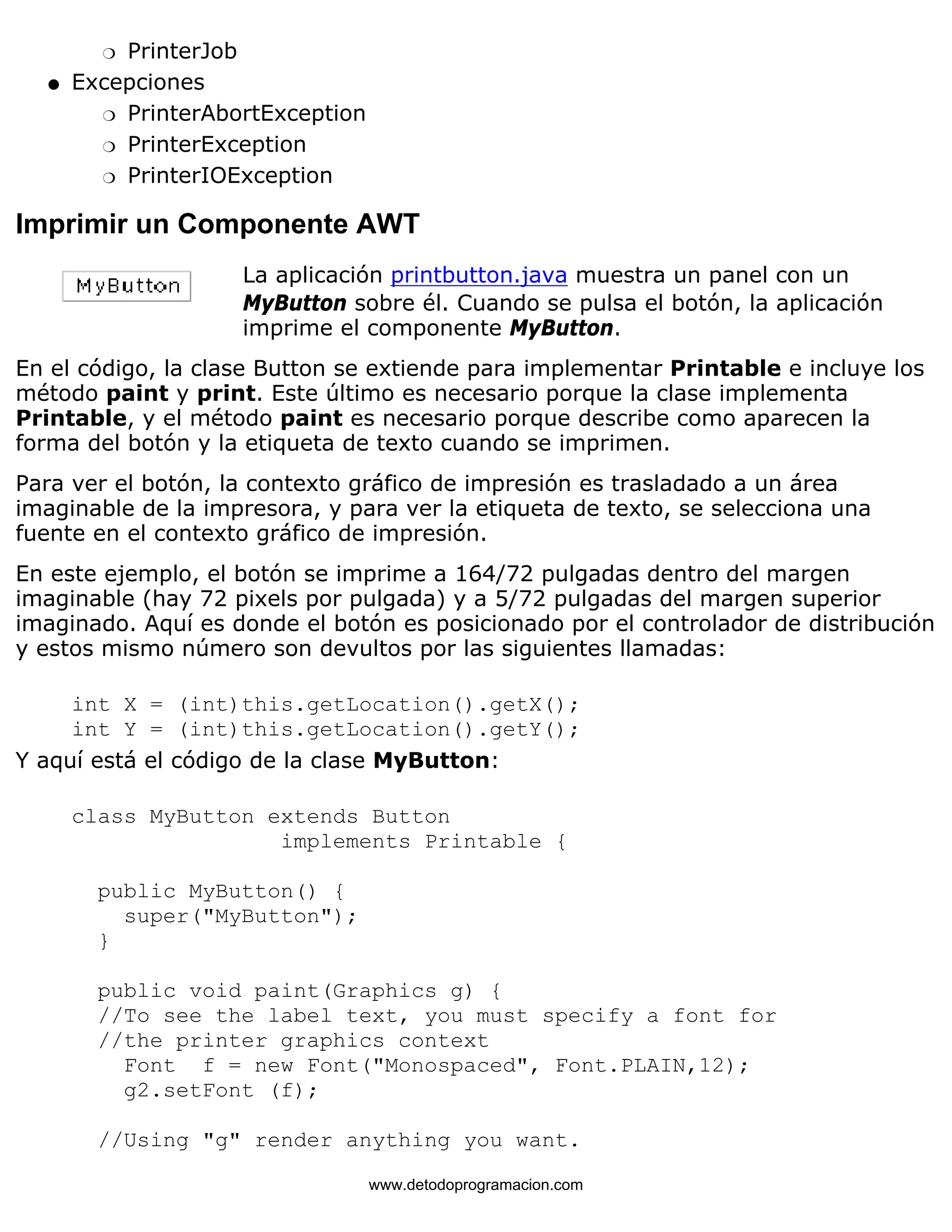 m   PrinterJob 
Excepciones 
m   PrinterAbortException 
m   PrinterException 
m   PrinterIOException 
l    
Imprimir un Componente AWT 
La aplicación printbutton.java muestra un panel con un 
MyButton sobre él. Cuando se pulsa el botón, la aplicación 
imprime el componente MyButton. 
En el código, la clase Button se extiende para implementar Printable e incluye los 
método paint y print. Este último es necesario porque la clase implementa 
Printable, y el método paint es necesario porque describe como aparecen la 
forma del botón y la etiqueta de texto cuando se imprimen. 
Para ver el botón, la contexto gráfico de impresión es trasladado a un área 
imaginable de la impresora, y para ver la etiqueta de texto, se selecciona una 
fuente en el contexto gráfico de impresión. 
En este ejemplo, el botón se imprime a 164/72 pulgadas dentro del margen 
imaginable (hay 72 pixels por pulgada) y a 5/72 pulgadas del margen superior 
imaginado. Aquí es donde el botón es posicionado por el controlador de distribución 
y estos mismo número son devultos por las siguientes llamadas: 
int X = (int)this.getLocation().getX(); 
int Y = (int)this.getLocation().getY(); 
Y aquí está el código de la clase MyButton: 
class MyButton extends Button 
implements Printable { 
public MyButton() { 
super("MyButton"); 
} 
public void paint(Graphics g) { 
//To see the label text, you must specify a font for 
//the printer graphics context 
Font f = new Font("Monospaced", Font.PLAIN,12); 
g2.setFont (f); 
//Using "g" render anything you want. 
www.detodoprogramacion.com 
 