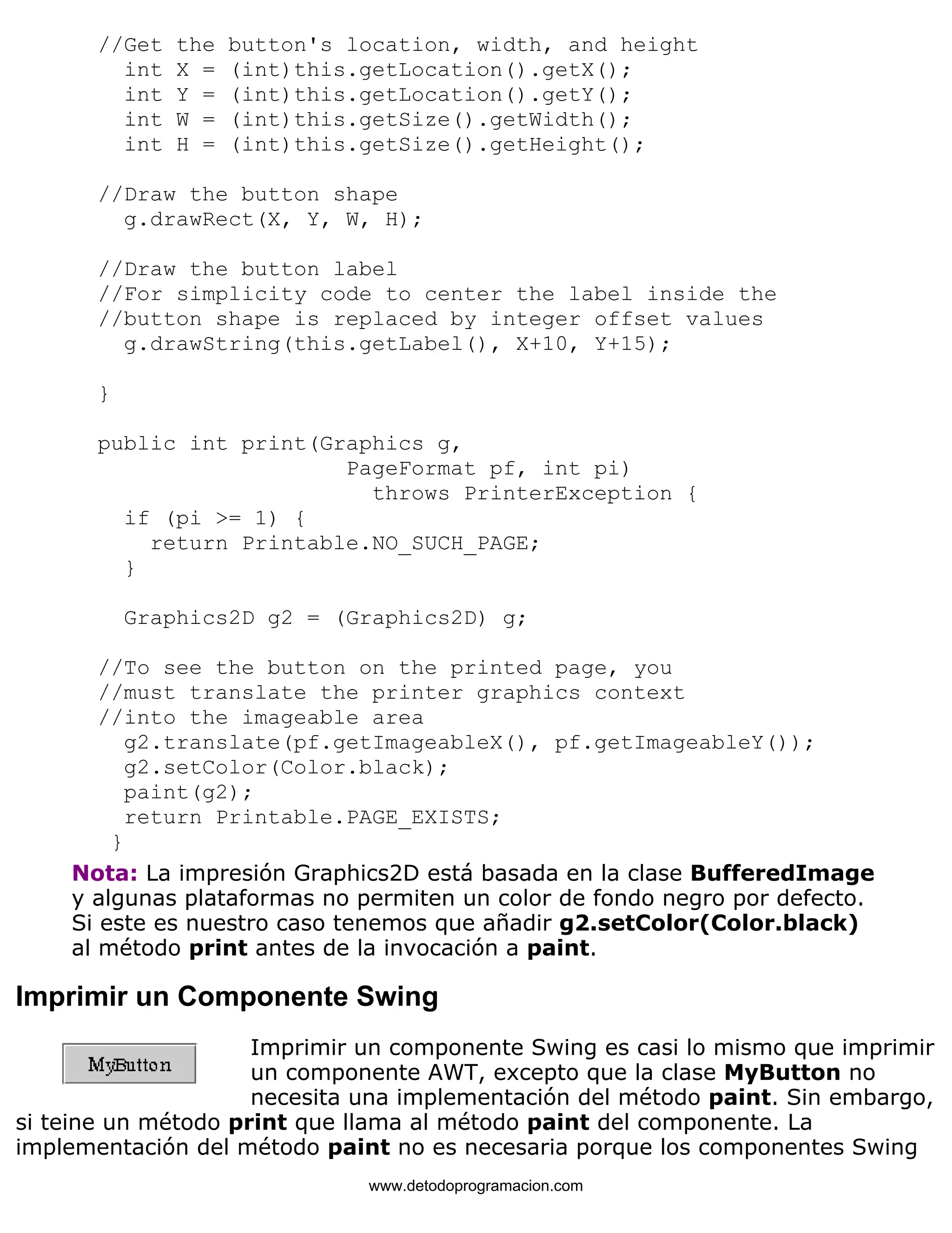 //Get the button's location, width, and height 
int X = (int)this.getLocation().getX(); 
int Y = (int)this.getLocation().getY(); 
int W = (int)this.getSize().getWidth(); 
int H = (int)this.getSize().getHeight(); 
//Draw the button shape 
g.drawRect(X, Y, W, H); 
//Draw the button label 
//For simplicity code to center the label inside the 
//button shape is replaced by integer offset values 
g.drawString(this.getLabel(), X+10, Y+15); 
} 
public int print(Graphics g, 
PageFormat pf, int pi) 
throws PrinterException { 
if (pi >= 1) { 
return Printable.NO_SUCH_PAGE; 
} 
Graphics2D g2 = (Graphics2D) g; 
//To see the button on the printed page, you 
//must translate the printer graphics context 
//into the imageable area 
g2.translate(pf.getImageableX(), pf.getImageableY()); 
g2.setColor(Color.black); 
paint(g2); 
return Printable.PAGE_EXISTS; 
} 
Nota: La impresión Graphics2D está basada en la clase BufferedImage 
y algunas plataformas no permiten un color de fondo negro por defecto. 
Si este es nuestro caso tenemos que añadir g2.setColor(Color.black) 
al método print antes de la invocación a paint. 
Imprimir un Componente Swing 
Imprimir un componente Swing es casi lo mismo que imprimir 
un componente AWT, excepto que la clase MyButton no 
necesita una implementación del método paint. Sin embargo, 
si teine un método print que llama al método paint del componente. La 
implementación del método paint no es necesaria porque los componentes Swing 
www.detodoprogramacion.com 
 