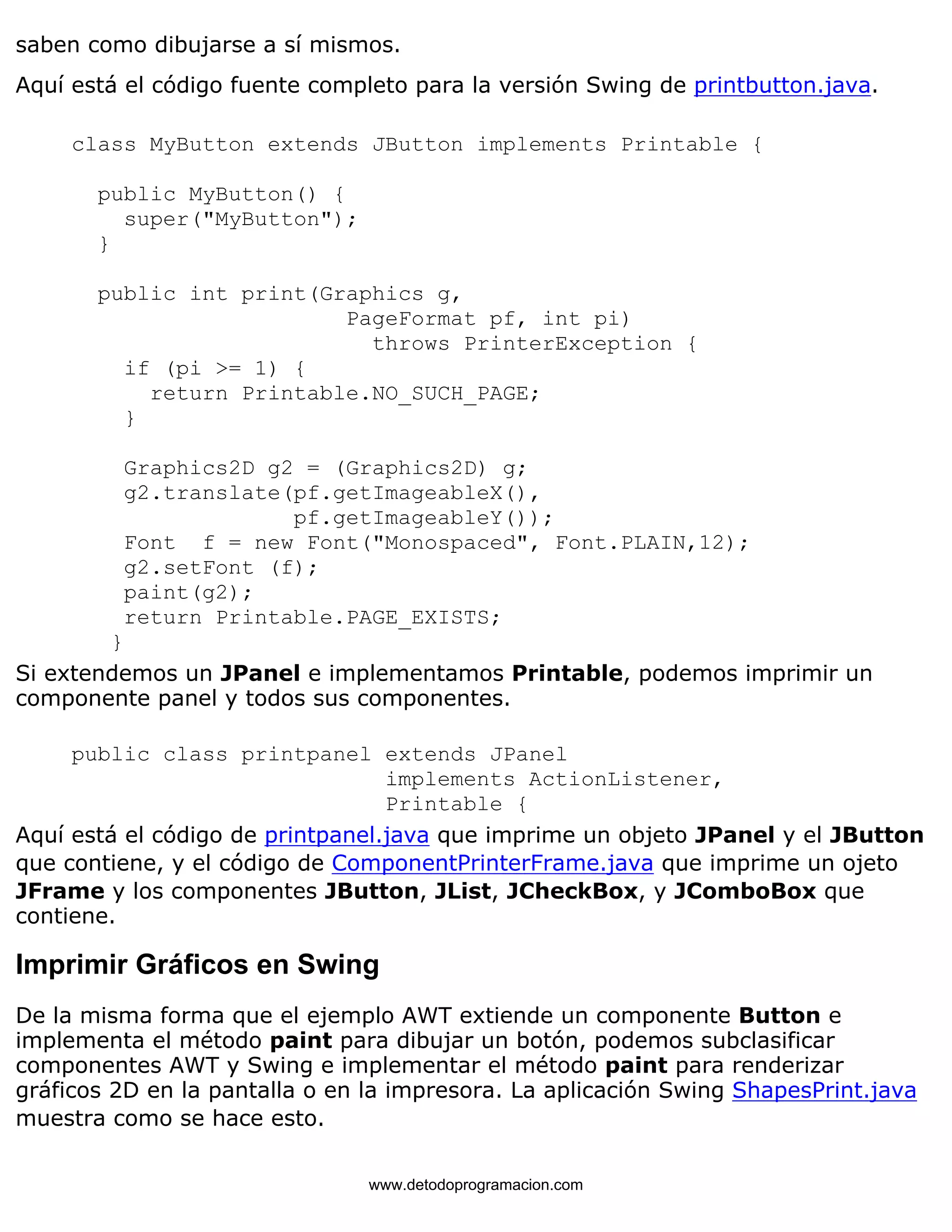 saben como dibujarse a sí mismos. 
Aquí está el código fuente completo para la versión Swing de printbutton.java. 
class MyButton extends JButton implements Printable { 
public MyButton() { 
super("MyButton"); 
} 
public int print(Graphics g, 
PageFormat pf, int pi) 
throws PrinterException { 
if (pi >= 1) { 
return Printable.NO_SUCH_PAGE; 
} 
Graphics2D g2 = (Graphics2D) g; 
g2.translate(pf.getImageableX(), 
pf.getImageableY()); 
Font f = new Font("Monospaced", Font.PLAIN,12); 
g2.setFont (f); 
paint(g2); 
return Printable.PAGE_EXISTS; 
} 
Si extendemos un JPanel e implementamos Printable, podemos imprimir un 
componente panel y todos sus componentes. 
public class printpanel extends JPanel 
implements ActionListener, 
Printable { 
Aquí está el código de printpanel.java que imprime un objeto JPanel y el JButton 
que contiene, y el código de ComponentPrinterFrame.java que imprime un ojeto 
JFrame y los componentes JButton, JList, JCheckBox, y JComboBox que 
contiene. 
Imprimir Gráficos en Swing 
De la misma forma que el ejemplo AWT extiende un componente Button e 
implementa el método paint para dibujar un botón, podemos subclasificar 
componentes AWT y Swing e implementar el método paint para renderizar 
gráficos 2D en la pantalla o en la impresora. La aplicación Swing ShapesPrint.java 
muestra como se hace esto. 
www.detodoprogramacion.com 
 