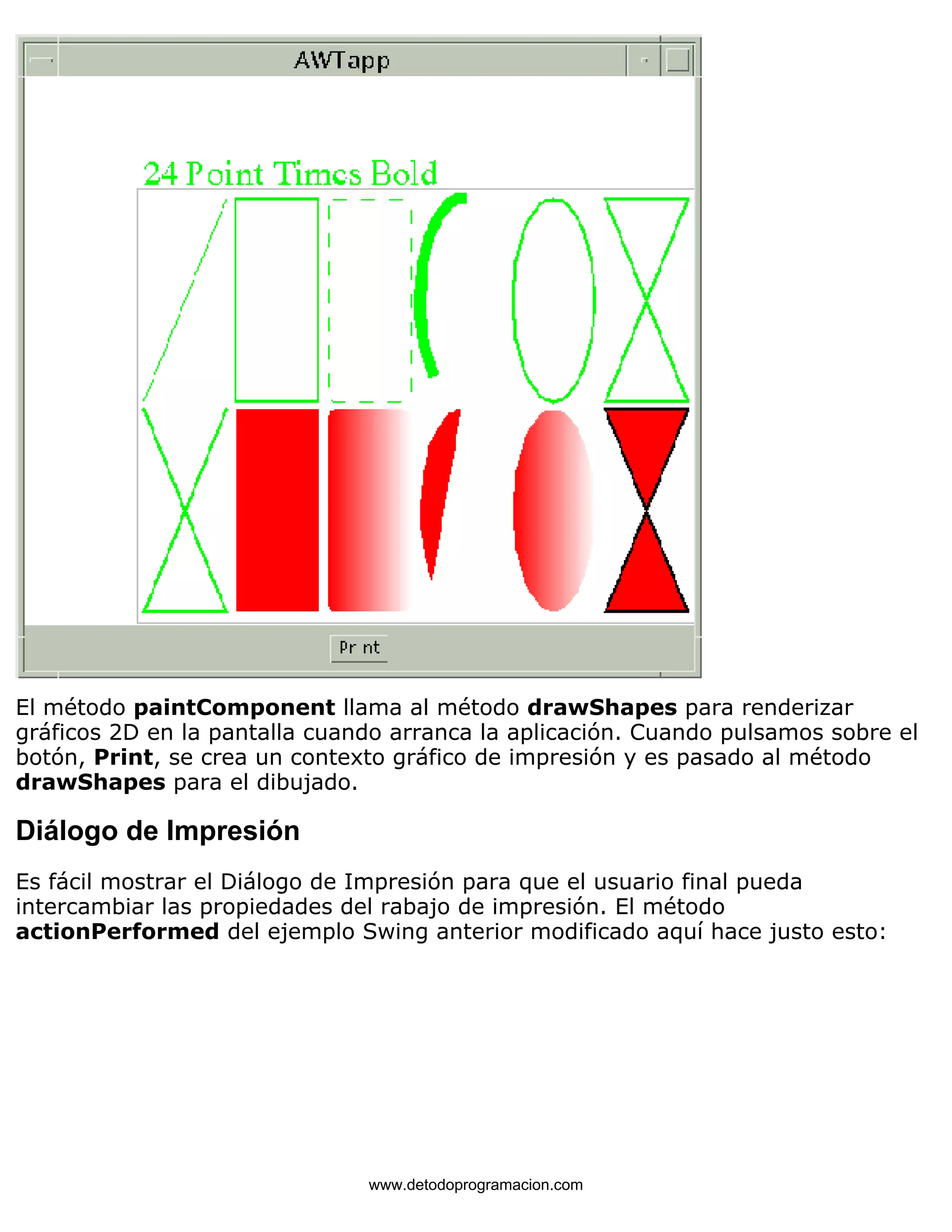 El método paintComponent llama al método drawShapes para renderizar 
gráficos 2D en la pantalla cuando arranca la aplicación. Cuando pulsamos sobre el 
botón, Print, se crea un contexto gráfico de impresión y es pasado al método 
drawShapes para el dibujado. 
Diálogo de Impresión 
Es fácil mostrar el Diálogo de Impresión para que el usuario final pueda 
intercambiar las propiedades del rabajo de impresión. El método 
actionPerformed del ejemplo Swing anterior modificado aquí hace justo esto: 
www.detodoprogramacion.com 
 