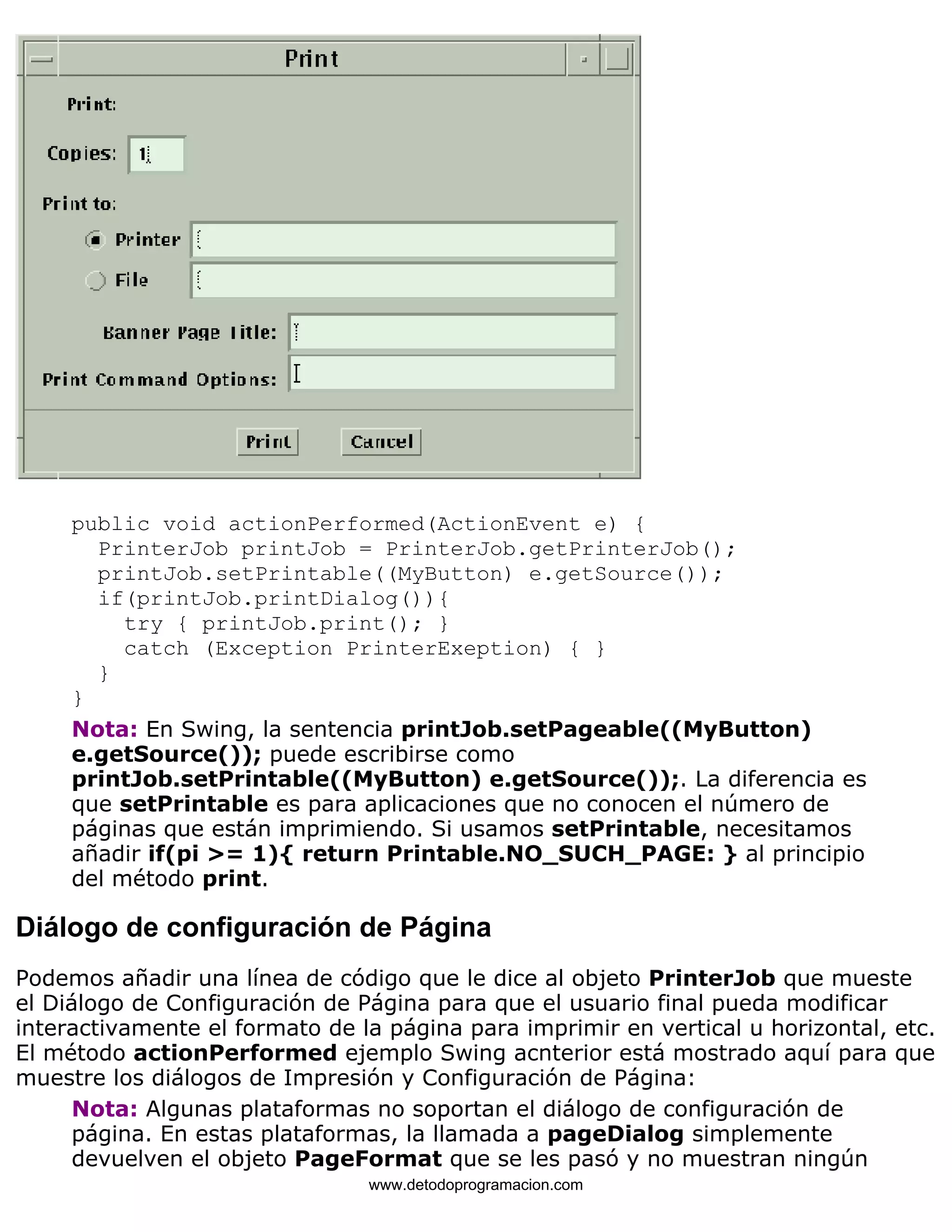 public void actionPerformed(ActionEvent e) { 
PrinterJob printJob = PrinterJob.getPrinterJob(); 
printJob.setPrintable((MyButton) e.getSource()); 
if(printJob.printDialog()){ 
try { printJob.print(); } 
catch (Exception PrinterExeption) { } 
} 
} 
Nota: En Swing, la sentencia printJob.setPageable((MyButton) 
e.getSource()); puede escribirse como 
printJob.setPrintable((MyButton) e.getSource());. La diferencia es 
que setPrintable es para aplicaciones que no conocen el número de 
páginas que están imprimiendo. Si usamos setPrintable, necesitamos 
añadir if(pi >= 1){ return Printable.NO_SUCH_PAGE: } al principio 
del método print. 
Diálogo de configuración de Página 
Podemos añadir una línea de código que le dice al objeto PrinterJob que mueste 
el Diálogo de Configuración de Página para que el usuario final pueda modificar 
interactivamente el formato de la página para imprimir en vertical u horizontal, etc. 
El método actionPerformed ejemplo Swing acnterior está mostrado aquí para que 
muestre los diálogos de Impresión y Configuración de Página: 
Nota: Algunas plataformas no soportan el diálogo de configuración de 
página. En estas plataformas, la llamada a pageDialog simplemente 
devuelven el objeto PageFormat que se les pasó y no muestran ningún 
www.detodoprogramacion.com 
 