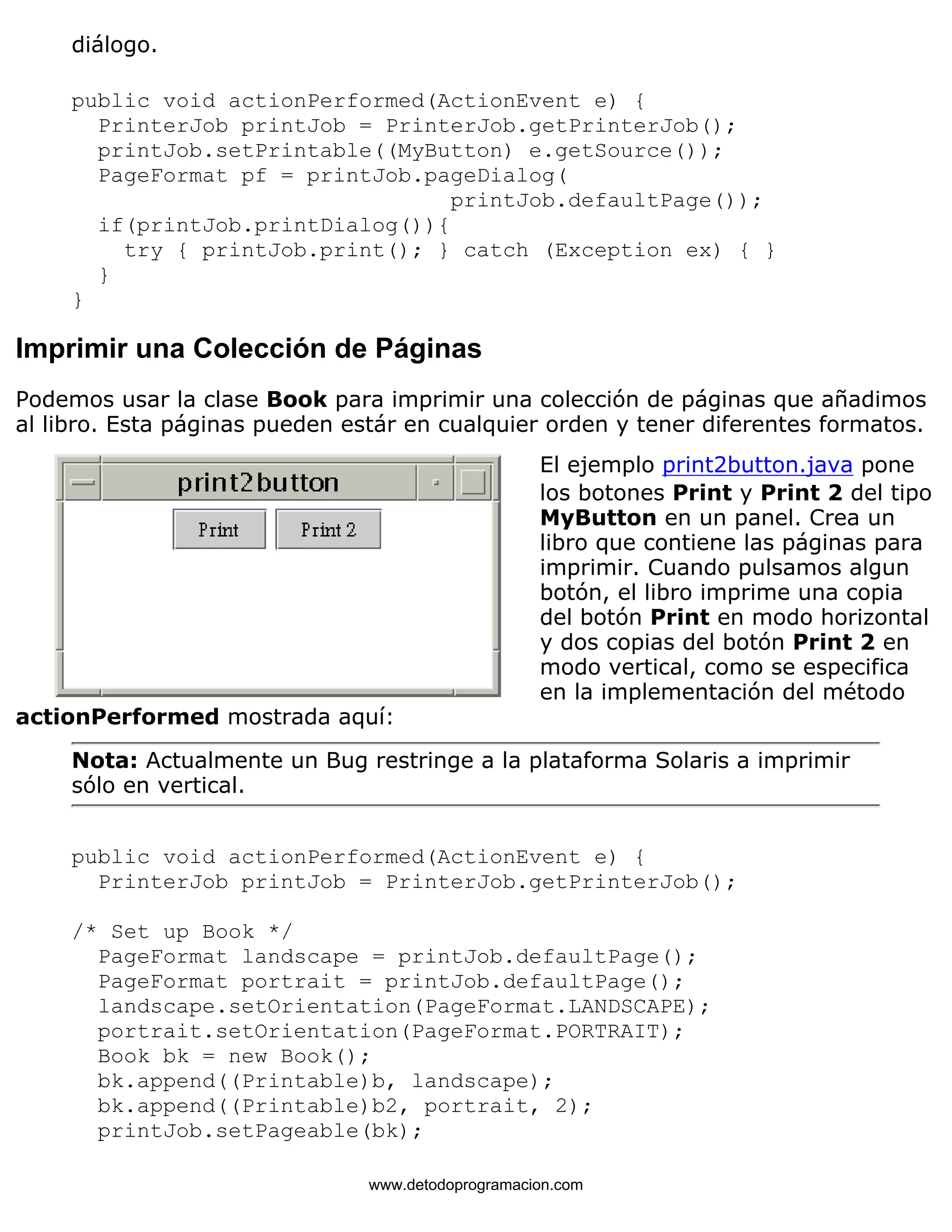 diálogo. 
public void actionPerformed(ActionEvent e) { 
PrinterJob printJob = PrinterJob.getPrinterJob(); 
printJob.setPrintable((MyButton) e.getSource()); 
PageFormat pf = printJob.pageDialog( 
printJob.defaultPage()); 
if(printJob.printDialog()){ 
try { printJob.print(); } catch (Exception ex) { } 
} 
} 
Imprimir una Colección de Páginas 
Podemos usar la clase Book para imprimir una colección de páginas que añadimos 
al libro. Esta páginas pueden estár en cualquier orden y tener diferentes formatos. 
El ejemplo print2button.java pone 
los botones Print y Print 2 del tipo 
MyButton en un panel. Crea un 
libro que contiene las páginas para 
imprimir. Cuando pulsamos algun 
botón, el libro imprime una copia 
del botón Print en modo horizontal 
y dos copias del botón Print 2 en 
modo vertical, como se especifica 
en la implementación del método 
actionPerformed mostrada aquí: 
Nota: Actualmente un Bug restringe a la plataforma Solaris a imprimir 
sólo en vertical. 
public void actionPerformed(ActionEvent e) { 
PrinterJob printJob = PrinterJob.getPrinterJob(); 
/* Set up Book */ 
PageFormat landscape = printJob.defaultPage(); 
PageFormat portrait = printJob.defaultPage(); 
landscape.setOrientation(PageFormat.LANDSCAPE); 
portrait.setOrientation(PageFormat.PORTRAIT); 
Book bk = new Book(); 
bk.append((Printable)b, landscape); 
bk.append((Printable)b2, portrait, 2); 
printJob.setPageable(bk); 
www.detodoprogramacion.com 
 