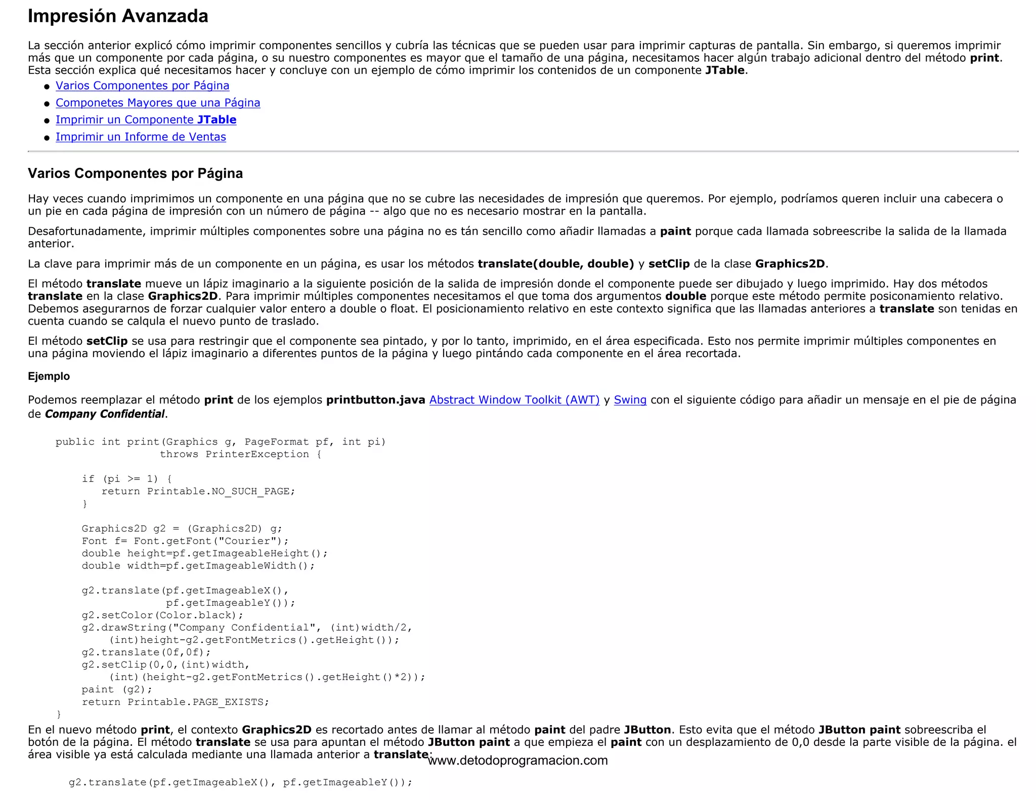 Impresión Avanzada 
La sección anterior explicó cómo imprimir componentes sencillos y cubría las técnicas que se pueden usar para imprimir capturas de pantalla. Sin embargo, si queremos imprimir 
más que un componente por cada página, o su nuestro componentes es mayor que el tamaño de una página, necesitamos hacer algún trabajo adicional dentro del método print. 
Esta sección explica qué necesitamos hacer y concluye con un ejemplo de cómo imprimir los contenidos de un componente JTable. 
l   Varios Componentes por Página 
l   Componetes Mayores que una Página 
l   Imprimir un Componente JTable 
l   Imprimir un Informe de Ventas 
Varios Componentes por Página 
Hay veces cuando imprimimos un componente en una página que no se cubre las necesidades de impresión que queremos. Por ejemplo, podríamos queren incluir una cabecera o 
un pie en cada página de impresión con un número de página -- algo que no es necesario mostrar en la pantalla. 
Desafortunadamente, imprimir múltiples componentes sobre una página no es tán sencillo como añadir llamadas a paint porque cada llamada sobreescribe la salida de la llamada 
anterior. 
La clave para imprimir más de un componente en un página, es usar los métodos translate(double, double) y setClip de la clase Graphics2D. 
El método translate mueve un lápiz imaginario a la siguiente posición de la salida de impresión donde el componente puede ser dibujado y luego imprimido. Hay dos métodos 
translate en la clase Graphics2D. Para imprimir múltiples componentes necesitamos el que toma dos argumentos double porque este método permite posiconamiento relativo. 
Debemos asegurarnos de forzar cualquier valor entero a double o float. El posicionamiento relativo en este contexto significa que las llamadas anteriores a translate son tenidas en 
cuenta cuando se calqula el nuevo punto de traslado. 
El método setClip se usa para restringir que el componente sea pintado, y por lo tanto, imprimido, en el área especificada. Esto nos permite imprimir múltiples componentes en 
una página moviendo el lápiz imaginario a diferentes puntos de la página y luego pintándo cada componente en el área recortada. 
Ejemplo 
Podemos reemplazar el método print de los ejemplos printbutton.java Abstract Window Toolkit (AWT) y Swing con el siguiente código para añadir un mensaje en el pie de página 
de Company Confidential. 
public int print(Graphics g, PageFormat pf, int pi) 
throws PrinterException { 
if (pi >= 1) { 
return Printable.NO_SUCH_PAGE; 
} 
Graphics2D g2 = (Graphics2D) g; 
Font f= Font.getFont("Courier"); 
double height=pf.getImageableHeight(); 
double width=pf.getImageableWidth(); 
g2.translate(pf.getImageableX(), 
pf.getImageableY()); 
g2.setColor(Color.black); 
g2.drawString("Company Confidential", (int)width/2, 
(int)height-g2.getFontMetrics().getHeight()); 
g2.translate(0f,0f); 
g2.setClip(0,0,(int)width, 
(int)(height-g2.getFontMetrics().getHeight()*2)); 
paint (g2); 
return Printable.PAGE_EXISTS; 
} 
En el nuevo método print, el contexto Graphics2D es recortado antes de llamar al método paint del padre JButton. Esto evita que el método JButton paint sobreescriba el 
botón de la página. El método translate se usa para apuntan el método JButton paint a que empieza el paint con un desplazamiento de 0,0 desde la parte visible de la página. el 
área visible ya está calculada mediante una llamada anterior a translate: 
g2.translate(pf.getImageableX(), pf.getImageableY()); 
www.detodoprogramacion.com 
 